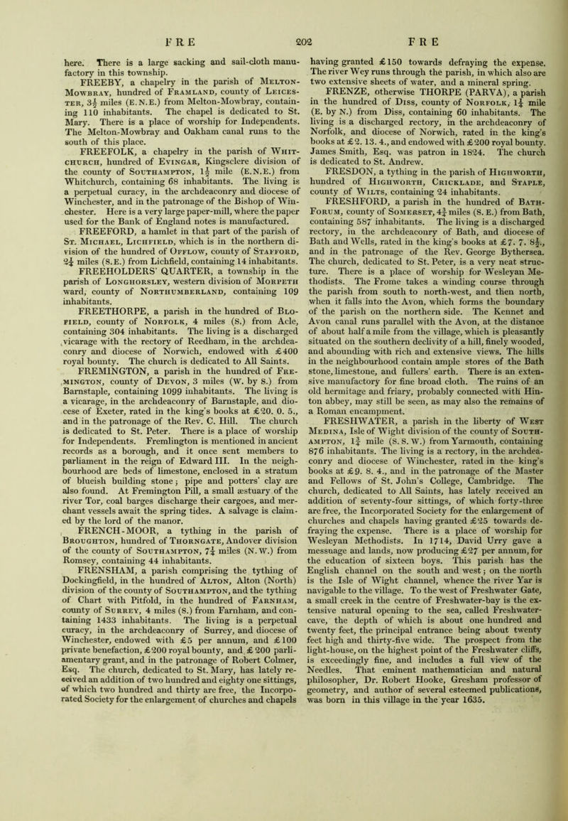 here. There is a large sacking and sail-cloth manu- factory in this township. FREEBY, a chapelry in the parish of Melton- Mowbray, hundred of Framland, county of Leices- ter, 3| miles (E.N.E.) from Melton-Mowbray, contain- ing 110 inhabitants. The chapel is dedicated to St. Mary. There is a place of worship for Independents. The Melton-Mowbray and Oakham canal runs to the south of this place. FREEFOLK, a chapelry in the parish of Whit- church, hundred of Evingar, Kingsclere division of the county of Southampton, 1^ mile (E.N.E.) from Whitchurch, containing 68 inhabitants. The living is a perpetual curacy, in the archdeaconry and diocese of Winchester, and in the patronage of the Bishop of Win- chester. Here is a very large paper-mill, where the paper used for the Bank of England notes is manufactured. FREEFORD, a hamlet in that part of the parish of St. Michael, Lichfield, which is in the northern di- vision of the hundred of Offlow, county of Stafford, 2^ miles (S.E.) from Lichfield, containing 14 inhabitants. FREEHOLDERS’ QUARTER, a township in the parish of Longhorsley, western division of Morpeth ward, county of Northumberland, containing 109 inhabitants. FREETHORPE, a parish in the hundred of Blo- field, county of Norfolk, 4 miles (S.) from Acle, containing 304 inhabitants. The living is a discharged .vicarage with the rectory of Reedham, in the archdea- conry and diocese of Norwich, endowed with £400 royal bounty. The church is dedicated to All Saints. FREMINGTON, a parish in the hundred of Fre- mington, county of Devon, 3 miles (W. by S.) from Barnstaple, containing 1099 inhabitants. The living is a vicarage, in the archdeaconry of Barnstaple, and dio- cese of Exeter, rated in the king’s books at £20. 0. 5., and in the patronage of the Rev. C. Hill. The church is dedicated to St. Peter. There is a place of worship for Independents. Fremlington is mentioned in ancient records as a borough, and it once sent members to parliament in the reign of Edward III. In the neigh- bourhood are beds of limestone, enclosed in a stratum of blueish building stone; pipe and potters’ clay are also found. At Fremington Pill, a small sestuary of the river Tor, coal barges discharge their cargoes, and mer- chant vessels await the spring tides. A salvage is claim- ed by the lord of the manor. FRENCH-MOOR, a tything in the parish of Broughton, hundred of Thorngate, Andover division of the county of Southampton, miles (N.W.) from Romsey, containing 44 inhabitants. FRENSHAM, a parish comprising the tything of Dockingfield, in the hundred of Alton, Alton (North) division of the county of Southampton, and the tything of Chart with Pitfold, in the hundred of Farnham, county of Surrey, 4 miles (S.) from Farnham, and con- taining 1433 inhabitants. The living is a perpetual curacy, in the archdeaconry of Surrey, and diocese of Winchester, endowed with £5 per annum, and £100 private benefaction, £200 royal bounty, and £ 200 parli- amentary grant, and in the patronage of Robert Colmer, Esq. The church, dedicated to St. Mary, has lately re- ceived an addition of two hundred and eighty one sittings, of which two hundred and thirty are free, the Incorpo- rated Society for the enlargement of churches and chapels having granted £150 towards defraying the expense. The river Wey runs through the parish, in which also are two extensive sheets of water, and a mineral spring. FRENZE, otherwise THORPE (PARYA), a parish in the hundred of Diss, county of Norfolk, 1^ mile (E. by N.) from Diss, containing 60 inhabitants. The living is a discharged rectory, in the archdeaconry of Norfolk, and diocese of Norwich, rated in the king’s books at £2. 13. 4., and endowed with £200 royal bounty. James Smith, Esq. was patron in 1824. The church is dedicated to St. Andrew. FRESDON, a tything in the parish of Higiiworth, hundred of Highworth, Cricklade, and Staple, county of Wilts, containing 24 inhabitants. FRESHFORD, a parish in the hundred of Bath- Forum, county of Somerset, 4f miles (S. E.) from Bath, containing 587 inhabitants. The living is a discharged rectory, in the archdeaconry of Bath, and diocese of Bath and Wells, rated in the king’s books at £7- 7- 8§., and in the patronage of the Rev. George Bythersea. The church, dedicated to St. Peter, is a very neat struc- ture. There is a place of worship for Wesleyan Me- thodists. The Frome takes a winding course through the parish from south to north-west, and then north, when it falls into the Avon, which forms the boundary of the parish on the northern side. The Kennet and Avon canal runs parallel with the Avon, at the distance of about half a mile from the village, which is pleasantly situated on the southern declivity of a hill, finely wooded, and abounding with rich and extensive views. The hills in the neighbourhood contain ample stores of the Bath stone, limestone, and fullers’ earth. There is an exten- sive manufactory for fine broad cloth. The ruins of an old hermitage and friary, probably connected with Hin- ton abbey, may still be seen, as may also the remains of a Roman encampment. FRESHWATER, a parish in the liberty of West Medina, Isle of Wight division of the county of South- ampton, if mile (S. S. W.) from Yarmouth, containing 876 inhabitants. The living is a rectory, in the archdea- conry and diocese of Winchester, rated in the king’s books at £9. 8. 4., and in the patronage of the Master and Fellows of St. John’s College, Cambridge. The church, dedicated to All Saints, has lately received an addition of seventy-four sittings, of which forty-three are free, the Incorporated Society for the enlargement of churches and chapels having granted £25 towards de- fraying the expense. There is a place of worship for Wesleyan Methodists. In 1714, David Urry gave a messuage and lands, now producing £27 per annum, for the education of sixteen boys. This parish has the English channel on the south and west; on the north is the Isle of Wight channel, whence the river Yar is navigable to the village. To the west of Freshwater Gate, a small creek in the centre of Freshwater-bay is the ex- tensive natural opening to the sea, called Freshwater- cave, the depth of which is about one hundred and twenty feet, the principal entrance being about twenty feet high and thirty-five wide. The prospect from the light-house, on the highest point of the Freshwater cliffs, is exceedingly fine, and includes a full view of the Needles. That eminent mathematician and natural philosopher. Dr. Robert Hooke, Gresham professor of geometry, and author of several esteemed publications, was born in this village in the year 1635.