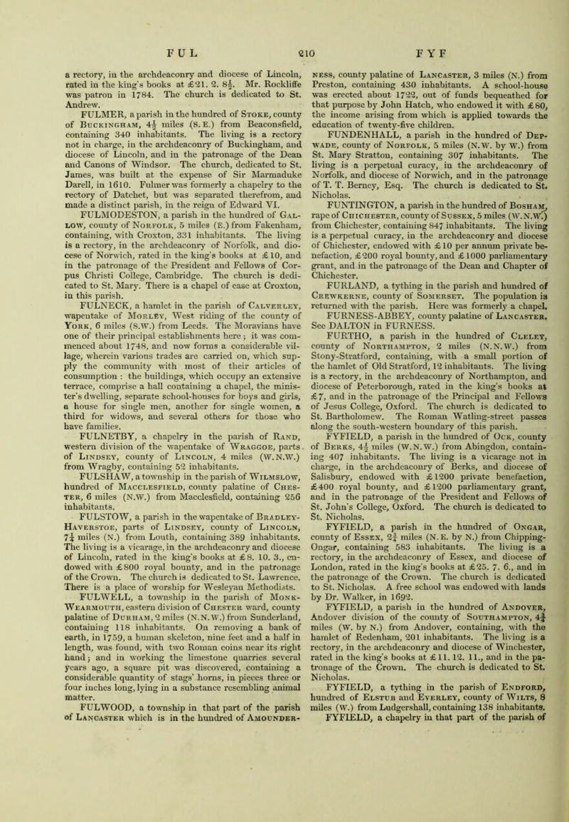 a rectory, in the archdeaconry and diocese of Lincoln, rated in the king’s books at £21. 2. 8§. Mr. Rockliffe was patron in 1784. The church is dedicated to St. Andrew. FULMER, a parish in the hundred of Stoke, county of Buckingham, 4| miles (S. E.) from Beaconsfield, containing 340 inhabitants. The living is a rectory not in charge, in the archdeaconry of Buckingham, and diocese of Lincoln, and in the patronage of the Dean and Canons of Windsor. The church, dedicated to St. James, was built at the expense of Sir Marmaduke Darell, in 1610. Fulmer was formerly a chapelry to the rectory of Datchet, but was separated therefrom, and made a distinct parish, in the reign of Edward VI. FULMODESTON, a parish in the hundred of Gal- low, county of Norfolk, 5 miles (E.)from Fakenham, containing, with Croxton, 331 inhabitants. The living is a rectory, in the archdeaconry of Norfolk, and dio- cese of Norwich, rated in the king’s books at £ 10, and in the patronage of the President and Fellows of Cor- pus Christi College, Cambridge. The church is dedi- cated to St. Mary. There is a chapel of ease at Croxton, in this parish. FULNECK, a hamlet in the parish of Calverley, wapentake of Morley, West riding of the county of York, 6 miles (S.W.) from Leeds. The Moravians have one of their principal establishments here ; it was com- menced about 1748, and now forms a considerable vil- lage, wherein various trades are carried on, which sup- ply the community with most of their articles of consumption : the buildings, which occupy an extensive terrace, comprise a hall containing a chapel, the minis- ter’s dwelling, separate school-houses for boys and girls, a house for single men, another for single women, a third for widows, and several others for those who have families. FULNETBY, a chapelry in the parish of Rand, western division of the wapentake of Wraggoe, parts, of Lindsey, county of Lincoln, 4 miles (W.N.W.) from Wragby, containing 52 inhabitants. FULSHAW, a township in the parish of Wilmslow, hundred of Macclesfield, county palatine of Ches- ter, 6 miles (N.W.) from Macclesfield, containing 256 inhabitants. FULSTOW, a parish in the wapentake of Bradley- Haverstoe, parts of Lindsey, county of Lincoln, miles (N.) from Louth, containing 389 inhabitants. The living is a vicarage, in the archdeaconry and diocese of Lincoln, rated in the king’s books at £8. 10. 3., en- dowed with £800 royal bounty, and in the patronage of the Crown. The church is dedicated to St. Lawrence. There is a place of worship for Wesleyan Methodists. FULWELL, a township in the parish of Monk- Wearmouth, eastern division of Chester ward, county palatine of Durham, 2 miles (N.N.W.) from Sunderland, containing 118 inhabitants. On removing a bank of earth, in 1759, a human skeleton, nine feet and a half in length, was found, with two Roman coins near its right hand j and in working the limestone quarries several years ago, a square pit was discovered, containing a considerable quantity of stags’ horns, in pieces three or four inches long, lying in a substance resembling animal matter. FULWOOD, a township in that part of the parish of Lancaster which is in the hundred of Amounder- ness, county palatine of Lancaster, 3 miles (N.) from Preston, containing 430 inhabitants. A school-house was erected about 1722, out of funds bequeathed for that purpose by John Hatch, who endowed it with £80, the income arising from which is applied towards the education of twenty-five children. FUNDENHALL, a parish in the hundred of Dep- wade, county of Norfolk, 5 miles (N.W. by W.) from St. Mary Stratton, containing 307 inhabitants. The living is a perpetual curacy, in the archdeaconry of Norfolk, and diocese of Norwich, and in the patronage of T. T. Berney, Esq. The church is dedicated to St, Nicholas. FUNTINGTON, a parish in the hundred of Bosham, rape of Chichester, county of Sussex, 5 miles (W.N.W.) from Chichester, containing 847 inhabitants. The living is a perpetual curacy, in the archdeaconry and diocese of Chichester, endowed with £ 10 per annum private be- nefaction, £200 royal bounty, and £1000 parliamentary grant, and in the patronage of the Dean and Chapter of Chichester. FURLAND, a tything in the parish and hundred of Crewkerne, county of Somerset. The population ia returned with the parish. Here was formerly a chapel. FURNESS-ABBEY, county palatine of Lancaster. See DALTON in FURNESS. FURTHO, a parish in the hundred of Cleley, county of Northampton, 2 miles (N.N.W.) from Stony-Stratford, containing, with a small portion of the hamlet of Old Stratford, 12 inhabitants. The living is a rectory, in the archdeaconry of Northampton, and diocese of Peterborough, rated in the king’s books at £7, and in the patronage of the Principal and Fellows of Jesus College, Oxford. The church is dedicated to St. Bartholomew. The Roman Watling-street passes along the south-western boundary of this parish. FYFIELD, a parish in the hundred of Ock, county of Berks, 4~ miles (W.N.W.) from Abingdon, contain- ing 407 inhabitants. The living is a vicarage not in charge, in the archdeaconry of Berks, and diocese of Salisbury, endowed with £1200 private benefaction, £400 royal bounty, and £1200 parliamentary grant, and in the patronage of the President and Fellows of St. John’s College, Oxford. The church is dedicated to St. Nicholas. FYFIELD, a parish in the hundred of Ongar, county of Essex, 2f- miles (N.E. by N.) from Chipping- Ongar, containing 583 inhabitants. The living is a rectoiy, in the archdeaconry of Essex, and diocese of London, rated in the king’s books at £25. 7. 6., and in the patronage of the Crown. The church is dedicated to St. Nicholas. A free school was endowed with lands by Dr. Walker, in 1692. FYFIELD, a parish in the hundred of Andover, Andover division of the county of Southampton, 4f miles (W. by N.) from Andover, containing, with the hamlet of Redenham, 201 inhabitants. The living is a rectory, in the archdeaconry and diocese of Winchester, rated in the king’s books at £11. 12. 11., and in the pa- tronage of the Crown. The church is dedicated to St. Nicholas. FYFIELD, a tything in the parish of Endford, hundred of Elstub and Everley, county of Wilts, 8 miles (W.) from Ludgershall, containing 138 inhabitants. FYFIELD, a chapelry in that part of the parish of