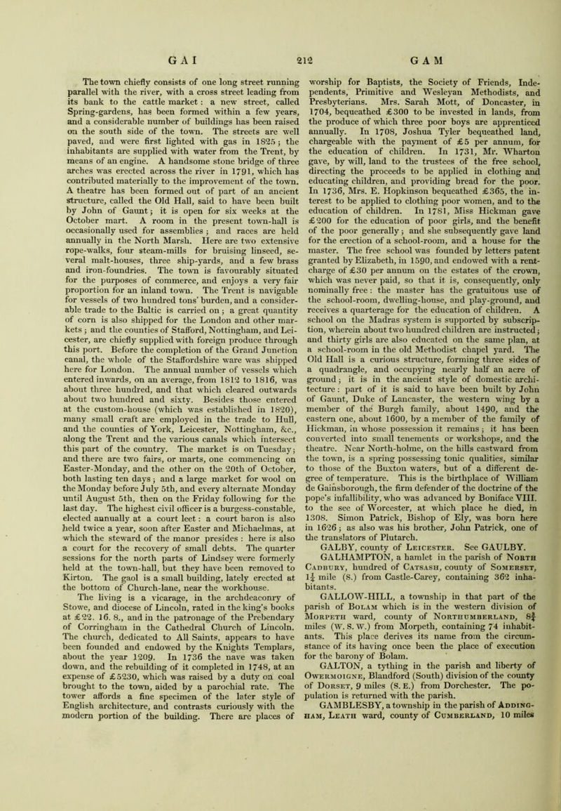 The town chiefly consists of one long street running parallel with the river, with a cross street leading from its bank to the cattle market : a new7 street, called Spring-gardens, has been formed within a few years, and a considerable number of buildings has been raised on the south side of the town. The streets are well paved, and were first lighted with gas in 1S25; the inhabitants are supplied with water from the Trent, by means of an engine. A handsome stone bridge of three arches was erected across the river in 1791, which has contributed materially to the improvement of the town. A theatre has been formed out of part of an ancient structure, called the Old Hall, said to have been built by John of Gaunt; it is open for six weeks at the October mart. A room in the present town-hall is occasionally used for assemblies ; and races are held annually in the North Marsh. Here are two extensive rope-walks, four steam-mills for bruising linseed, se- veral malt-houses, three ship-yards, and a few brass and iron-foundries. The town is favourably situated for the purposes of commerce, and enjoys a very fair proportion for an inland town. The Trent is navigable for vessels of two hundred tons’ burden, and a consider- able trade to the Baltic is carried on ; a great quantity of corn is also shipped for the London and other mar- kets ; and the counties of Stafford, Nottingham, and Lei- cester, are chiefly supplied with foreign produce through this port. Before the completion of the Grand Junction canal, the whole of the Staffordshire ware was shipped here for London. The annual number of vessels which entered inwards, on an average, from 1812 to 1816, w7as about three hundred, and that w’hich cleared outwards about two hundred and sixty. Besides those entered at the custom-house (which was established in 1820), many small craft are employed in the trade to Hull, and the counties of York, Leicester, Nottingham, &c., along the Trent and the various canals which intersect this part of the country. The market is on Tuesday and there are two fairs, or marts, one commencing on Easter-Monday, and the other on the 20tli of October, both lasting ten days ; and a large market for wool on the Monday before July 5th, and every alternate Monday until August 5th, then on the Friday following for the last day. The highest civil officer is a burgess-constable, elected annually at a court leet: a court baron is also held twice a year, soon after Easter and Michaelmas, at which the steward of the manor presides : here is also a court for the recovery of small debts. The quarter sessions for the north parts of Lindsey were formerly held at the town-hall, but they have been removed to Kirton. The gaol is a small building, lately erected at the bottom of Church-lane, near the workhouse. The living is a vicarage, in the archdeaconry of Stowe, and diocese of Lincoln, rated in the king's books at £22. 16. 8,, and in the patronage of the Prebendary of Corringham in the Cathedral Church of Lincoln. The church, dedicated to All Saints, appears to have been founded and endowed by the Knights Templars, about the year 1209. In 1736 the nave was taken down, and the rebuilding of it completed in 1748, at an expense of £5230, which was raised by a duty on coal brought to the town, aided by a parochial rate. The tower affords a fine specimen of the later style of English architecture, and contrasts curiously with the modern portion of the building. There are places of worship for Baptists, the Society of Friends, Inde- pendents, Primitive and Wesleyan Methodists, and Presbyterians. Mrs. Sarah Mott, of Doncaster, in 1704, bequeathed £300 to be invested in lands, from the produce of which three poor boys are apprenticed annually. In 1708, Joshua Tyler bequeathed land, chargeable with the payment of £5 per annum, for the education of children. In 1731, Mr. Wharton gave, by will, land to the trustees of the free school, directing the proceeds to be applied in clothing and educating children, and providing bread for the poor. In 1736, Mrs. E. Hopkinson bequeathed £365, the in- terest to be applied to clothing poor women, and to the education of children. In 1781, Miss Hickman gave £200 for the education of poor girls, and the benefit, of the poor generally; and she subsequently gave land for the erection of a school-room, and a house for the master. The free school was founded by letters patent granted by Elizabeth, in 1590, and endowed with a rent- charge of £30 per annum on the estates of the crown, which was never paid, so that it is, consequently, only nominally free: the master has the gratuitous use of the school-room, dwelling-house, and play-ground, and receives a quarterage for the education of children. A school on the Madras system is supported by subscrip- tion, wherein about two hundred children are instructed} and thirty girls are also educated on the same plan, at a school-room in the old Methodist chapel yard. The Old Hall is a curious structure, forming three sides of a quadrangle, and occupying nearly half an acre of ground; it is in the ancient style of domestic archi- tecture : part of it is said to have been built by John of Gaunt, Duke of Lancaster, the western wing by a member of the Burgh family, about 1490, and the eastern one, about 1600, by a member of the family of Hickman, in whose possession it remains ; it has been converted into small tenements or workshops, and the theatre. Near North-holme, on the hills eastward from the town, is a spring possessing tonic qualities, similar to those of the Buxton waters, but of a different de- gree of temperature. This is the birthplace of William de Gainsborough, the firm defender of the doctrine of the pope’s infallibility, who was advanced by Boniface VIII. to the see of Worcester, at which place he died, in 1308. Simon Patrick, Bishop of Ely, was born here in 1626} as also was his brother, John Patrick, one of the translators of Plutarch. GALBY, county of Leicester. See GAULBY. GALHAMPTON, a hamlet in the parish of North Cadbury, hundred of Catsash, county of Somerset, l£ mile (S.) from Castle-Carey, containing 362 inha- bitants. GALLOW-IIILL, a township in that part of the parish of Bolam wffiich is in the western division of Morpeth ward, county of Northumberland, 8^ miles (W. S. W.) from Morpeth, containing 74 inhabit- ants. This place derives its name from the circum- stance of its having once been the place of execution for the barony of Bolam. GALTON, a tything in the parish and liberty of Owermoigne, Blandford (South) division of the county of Dorset, 9 miles (S. E.) from Dorchester. The po- pulation is returned w ith the parish. GAMBLESBY, a township in the parish of Adding- ham, Leath ward, county of Cumberland, 10 miles