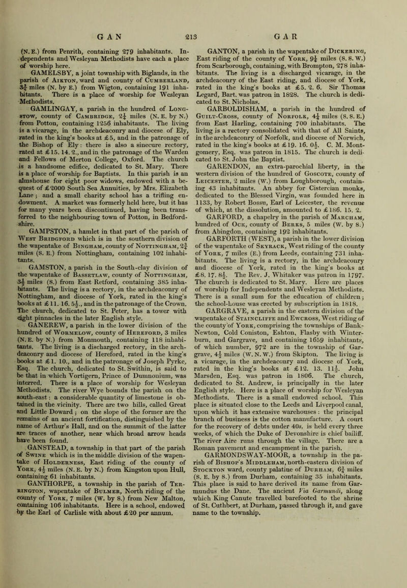 (N. E.) from Penrith, containing 279 inhabitants. In- dependents and Wesleyan Methodists have each a place of worship here. GAMELSBY, a joint township with Biglands, in the parish of Aikton, ward and comity of Cumberland, S|- miles (N. by E.) from Wigton, containing 191 inha- bitants. There is a place of worship for Wesleyan Methodists. GAMLINGAY, a parish in the hundred of Long- stow, county of Cambridge, 2^ miles (N. E. by N.) from Potton, containing 1256 inhabitants. The living is a vicarage, in the archdeaconry and diocese of Ely, rated in the king's books at £ 5, and in the patronage of the Bishop of Ely: there is also a sinecure rectory, rated at £ 15.14. 2., and in the patronage of the Warden and Fellows of Merton College, Oxford. The church is a handsome edifice, dedicated to St. Mary. There is a place of worship for Baptists. In this parish is an almshouse for eight poor widows, endowed with a be- quest of £2000 South Sea Annuities, by Mrs. Elizabeth Lane ; and a small charity school has a trifling en- dowment. A market was formerly held here, but. it has for many years been discontinued, having been trans- ferred to the neighbouring town of Potton, in Bedford- shire. GAMPSTON, a hamlet in that part of the parish of West Bridgford which is in the southern division of the wapentake of Bingham, county of Nottingham, 2f miles (S. E.) from Nottingham, containing 102 inhabi- tants. GAMSTON, a parish in the South-clay division of the wapentake of Bassetlaw, county of Nottingham, miles (S.) from East Retford, containing 385 inha- bitants. The living is a rectory, in the archdeaconry of Nottingham, and diocese of York, rated in the king’s books at £ 11. 16. 5^., and in the patronage of the Crown. The church, dedicated to St. Peter, has a tower with eight pinnacles in the later English style. GANEREW, a parish in the lower division of the hundred of Wormelow, county of Hereford, 3 miles (N. E. by N.) from Monmouth, containing 118 inhabi- tants. The living is a discharged rectory, in the arch- deaconry and diocese of Hereford, rated in the king’s books at £1. 10., and in the patronage of Joseph Pyrke, Esq. The church, dedicated to St. Swithin, is said to be that in which Vortigem, Prince of Dumnonium, was interred. There is a place of worship for Wesleyan Methodists. The river Wye bounds the parish on the south-east: a considerable quantity of limestone is ob- tained in the vicinity. There are two hills, called Great and Little Doward ; on the slope of the former are the remains of an ancient fortification, distinguished by the name of Arthur’s Hall, and on the summit of the latter are traces of another, near which broad arrow heads have been found. GAN STEAD, a township in that part of the parish of Swine which is in the middle division of the wapen- take of Holderness, East riding of the county of York, 4^ miles (N. E. by N.) from Kingston upon Hull, containing 61 inhabitants. GANTHORPE, a township in the parish of Ter- rington, wapentake of Bulmer, North riding of the county of York, 7 miles (W. by S.) from New Malton, containing 106 inhabitants. Here is a school, endowed by the Earl of Carlisle with about £20 per annum. GANTON, a parish in the wapentake of Dickering, East riding of the county of York, 9? miles (S. 8. W.) from Scarborough, containing, with Brompton, 278 inha- bitants. The living is a discharged vicarage, in the archdeaconry of the East riding, and diocese of York, rated in the king’s books at £5. 2. 6. Sir Thomas Legard, Bart, was patron in 1828. The church is dedi- cated to St. Nicholas. GARBOLDISHAM, a parish in the hundred of Guilt-Cross, county of Norfolk, 4^ miles (S. S. E.) from East Harling, containing 700 inhabitants. The living is a rectory consolidated with that of All Saints, in the archdeaconry of Norfolk, and diocese of Norwich, rated in the king’s books at £19. 16. 0§. C. M. Mont- gomery, Esq. was patron in 1815. The church is dedi- cated to St. John the Baptist. GARENDON, an extra-parochial liberty, in the western division of the hundred of Goscote, county of Leicester, 2 miles (W.) from Loughborough, contain- ing 43 inhabitants. An abbey for Cistercian monks, dedicated to the Blessed Virgin, was founded here in 1133, by Robert Bossu, Earl of Leicester, the revenue of which, at the dissolution, amounted to £186. 15. 2. GARFORD, a chapelry in the parish of Marcham, hundred of Ock, county of Berks, 5 miles (W. by S.) from Abingdon, containing 192 inhabitants. GARFORTH (WEST), a parish in the lower division of the wapentake of Skyrack, West riding of the county of York, 7 miles (E.) from Leeds, containing 731 inha- bitants. The living is a rectory, in the archdeaconry and diocese of York, rated in the king’s books at £8. 17. 8^. The Rev. J. Whitaker was patron in 1797. The church is dedicated to St. Mary. Here are places of worship for Independents and Wesleyan Methodists. There is a small sum for the education of children j the school-house was erected by subscription in 1818. GARGRAVE, a parish in the eastern division of the wapentake of Staincliffe and Ewcross, West riding of the county of York, comprising the townships of Bank- Newton, Cold Coniston, Eshton, Flasby with Winter- burn, and Gargrave, and containing 1659 inhabitants, of which number, 972 are in the township of Gar- grave, 4§ miles (W. N. \V.) from Skipton. The living is a vicarage, in the archdeaconry and diocese of York, rated in the king’s books at £12. 13. 11|. John Marsden, Esq. was patron in 1806. The church, dedicated to St. Andrew, is principally in the later English style. Here is a place of worship for Wesleyan Methodists. There is a small endowed school. This place is situated close to the Leeds and Liverpool canal, upon which it has extensive warehouses : the principal branch of business is the cotton manufacture. A court for the recovery of debts under 40s. is held every three weeks, of which the Duke of Devonshire is chief bailiff. The river Aire runs through the village. There are a Roman pavement and encampment in the parish. GARMOND SWAY-MOOR, a township in the pa- rish of Bishop’s Middleham, north-eastern division of Stockton ward, county palatine of Durham, 6f miles (S. E. by S.) from Durham, containing 35 inhabitants. This place is said to have derived its name from Gar- mundus the Dane. The ancient Via Garmundi, along which King Canute travelled barefooted to the shrine of St. Cuthbert, at Durham, passed through it, and gave name to the township.