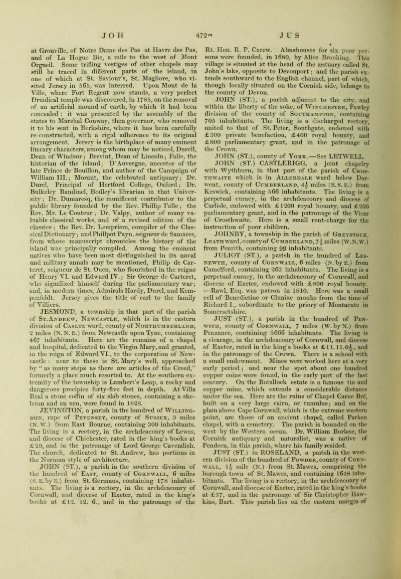 at Grouville, of Notre Dame des Pas at Havre des Pas, and of La Hogue Bie, a mile to the west of Mont Orgueil. Some trifling vestiges of other chapels may- still be traced in different parts of the island, in one of which at St. Saviour’s, St. Magliore, who vi- sited Jersey in 565, was interred. Upon Mont de la Ville, where Fort Regent now stands, a very perfect Druidical temple wras discovered, in 1785, on the removal of an artificial mound of earth, by which it had been concealed : it was presented by the assembly of the states to Marshal Conway, then governor, who removed it to his seat in Berkshire, where it has been carefully re-constructed, with a rigid adherence to its original arrangement. Jersey is the birthplace of many eminent literary characters, among whom may be noticed, Durell, Dean of Windsor; Brevint, Dean of Lincoln; Falle, the historian of the island; D’Auvergne, ancestor of the late Prince de Bouillon, and author of the Campaign of William III.; Morant, the celebrated antiquary; Dr. Durel, Principal of Hertford College, Oxford; Dr. Bulkeley Bandinel, Bodley’s librarian in that Univer- sity ; Dr. Dumaresq, the munificent contributor to the public library founded by the Rev. Phillip Falle; the Rev. Mr. Le Couteur; Dr. Yalpy, author of many va- luable classical works, and of a revised edition of the classics ; the Rev. Dr. Lempriere, compiler of the Clas- sical Dictionary; andPhillpot Payn, seigneur de Samares, from whose manuscript chronicles the history of the island was principally compiled. Among the eminent natives who have been most distinguished in its naval and military annals may be mentioned, Philip de Car- teret, seigneur de St. Ouen, who flourished in the reigns of Henry VI. and Edward IV.; Sir George de Carteret, who signalized himself during the parliamentary war; and, in modem times. Admirals Hardy, Durel, and Kem- penfeldt. Jersey gives the title of earl to the family of Villiers. JESMOND, a township in that part of the parish of St. Andrew, Newcastle, which is in the eastern division of Caslte ward, county of Northumberland, 2 miles (N. N. E.) from Newcastle upon Tyne, containing 467 inhabitants. Llere are the remains of a chapel and hospital, dedicated to the Virgin Mary, and granted, in the reign of Edward VI., to the corporation of New- castle : near to these is St. Mary’s well, approached by “as many steps as there are articles of the Creed,” formerly a place much resorted to. At the southern ex- tremity of the township is Lambert’s Leap, a rocky and dangerous precipice forty-five feet in depth. At Villa Real a stone coffin of six slab stones, containing a ske- leton and an urn, were found in 1828. JEVINGTON, a parish in the hundred of Willing- don, rape of Pevensey, county of Sussex, 3 miles (N. W.) from East Bourne, containing 300 inhabitants. The living is a rectory, in the archdeaconry of Lewes, and diocese of Chichester, rated in the king’s books at £20, and in the patronage of Lord George Cavendish. The church, dedicated to St. Andrew, has portions in the Norman style of architecture. JOHN (ST.), a parish in the southern division of the hundred of East, county of Cornwall, 6 miles (S. E.by E.) from St. Germans, containing 178 inhabit- ants. The living is a rectory, in the archdeaconry of Cornwall, and diocese of Exeter, rated in the king’s books at £12. 12. 6., and in the patronage of the Rt. Hon. R. P. Carew. Almshouses for six poor per- sons were founded, in 1680, by Alice Brooking. This village is situated at the head of the actuary called St. John’s lake, opposite to Devonport; and the parish ex- tends southward to the English channel, part of which, though locally situated on the Cornish side, belongs to the county of Devon. JOHN (ST.), a parish adjacent to the city, and within the liberty of the soke, of Winchester, Fawley division of the county of Southampton, containing 705 inhabitants. The living is a discharged rectory, united to that of St. Peter, Southgate, endowed with £300 private benefaction, £400 royal bounty, and £800 parliamentary grant, and in the patronage of the Crown. JOHN (ST.), county of York.—See LETWELL. JOHN (ST.) CASTLERIGG, a joint chapelry with Wythburn, in that part of the parish of Cros- thwaite which is in Allerdale ward below Dar- went, county of Cumberland, 4\ miles (E.S. E.) from Keswick, containing 566 inhabitants. The living is a perpetual curacy, in the archdeaconry and diocese of Carlisle, endowed with £1200 royal bounty, and £200 parliamentary grant, and in the patronage of the Vicar of Crosthwaite. Here is a small rent-charge for the instruction of poor children. JOHNBY, a township in the parish of Greystock, Leath ward, county of Cumberland, 7-§ miles (W.N.VV.) from Penrith, containing 99 inhabitants. JULIOT (ST.), a parish in the hundred of Les- newth, county of Cornwall, 6 miles (N. byE.) from Camelford, containing 263 inhabitants. The living is a perpetual curacy, in the archdeaconry of Cornwall, and diocese of Exeter, endowed with £800 royal bounty. —Rawl, Esq. was patron in IS 10. Here was a small cell of Benedictine or Cluniac monks from the time of Richard I., subordinate to the priory of Montacute in Somersetshire. JUST (ST.), a parish in the hundred of Pen- with, county of Cornwall, 7 miles (W. by N.) from Penzance, containing 3666 inhabitants. The living is a vicarage, in the archdeaconry of Cornwall, and diocese of Exeter, rated in the king’s books at £ 11.11.05., and in the patronage of the Crown. There is a school with a small endowment. Mines were worked here at a very early period; and near the spot about one hundred copper coins were found, in the early pai't of the last century. On the Botallock estate is a famous tin and copper mine, which extends a considerable distance under the sea. Here are the ruins of Chapel Came Br£, built on a very large cairn, or tumulus; and on the plain above Cape Cornwall, which is the extreme western point, are those of an ancient chapel, called Parken chapel, with a cemetery. The parish is bounded on the west by the Western ocean. Dr. William Borlase, the Cornish antiquary and naturalist, was a native of Pendeen, in this parish, where his family resided. JUST (ST.) in ROSELAND, a parish in the west- ern division of the hundred of Powder, county of Corn- wall, l£ mile (N.) from St. Mawes, comprising the borough town of St. Mawes, and containing 1648 inha- bitants. The living is a rectory, in the archdeaconry of Cornwall, and diocese of Exeter, rated in the king’s books at £37, and in the patronage of Sir Christopher Haw- kins, Bart. This parish lies on the eastern margin of