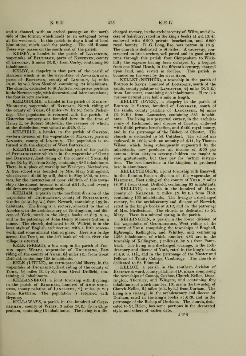 and a chancel, with an arched passage on the north side of the former, which leads to an octagonal tower at the west end. In this parish is dug a kind of hard blue stone, much used for paving. The old Roman Fosse-way passes on the south-east of the parish. KEISBY, a hamlet in the parish of Lavington, wapentake of Beltisloe, parts of Kesteven, county of Lincoln, 5 miles (N.E.) from Corby, containing 80 inhabitants, KELBY, a chapelry in that part of the parish of Haydor which is in the wapentake of Aswardhurn, parts of Kesteven, county of Lincoln, 5| miles (S.W. by W.) from Sleaford, containing 124 inhabitants. The church, dedicated to St. Andrew, comprises portions in the Norman style, with decorated and later insertions ; the font is very ancient. KELDHOLME, a hamlet in the parish of Kirkby- Moorside, wapentake of Ryedale, North riding of the county of York, 6^ miles (W. by N.) from Picker- ing. The population is returned with the parish. A Cistercian nunnery was founded here in the time of Henry I., by Robert Stuteville, the revenue of which, at the dissolution, was valued at £29. 6. 1. KELFIELD, a hamlet in the parish of Owston, western division of the wapentake of Manley, parts of Lindsey, county of Lincoln. The population is re- turned with the chapelry of West Butterwick. KELFIELD, a township in that part of the parish of Stillingfleet w'hieh is in the wapentake of Ouze and Derwent, East riding of the county of York, 6^ miles (N. by W.) from Selby, containing 286 inhabitants. There is a place of worship for Wesleyan Methodists. A free school was founded by Mrs. Mary Stillingfield, who devised £400 by will, dated in May 1802, to trus- tees, for the instruction of poor children of this town- ship : the annual income is about £21. 6., and twenty children are taught gratuitously. KELHAM, a parish in the northern division of the wapentake of Thtjrgarton, county of Nottingham, 2 miles (N.W. by W.) from Newark, containing 199 in- habitants. The living is a rectory, annexed to that of Averham, in the archdeaconry of Nottingham, and dio- cese of York, rated in the king’s books at £19. 8. 4., and in the patronage of John Henry Manners Sutton, a minor. The church, dedicated to St. Wilfrid, is in the later style of English architecture, with a little screen- work, and some ancient stained glass. Here is a bridge across the Trent, on the left bank of which river the village is situated. KELK (GREAT), a township in the parish of Fos- ton upon Wolds, wapentake of Dickering, East riding of the county of York, 6^ miles (E.) from Great Driffield, containing 158 inhabitants. KELK (LITTLE), an extra-parochial liberty, in the wapentake of Dickering, East riding of the county of York, 5f miles (E. by N.) from Great Driffield, con- taining 51 inhabitants. KELLASNERGH, a joint township with Bryning, in the parish of Kirkham, hundred of Amounder- ness, county palatine of Lancaster, 2f- miles (S.W.) from Kirkham. The population is returned with Bryning. KELLAWAYS, a parish in the hundred of Chip- penham, county of Wilts, 3 miles (N.E.) from Chip- penham, containing 15 inhabitants. The living is a dis - charged rectory, in the archdeaconry of Wilts, and dio- cese of Salisbury, rated in the king’s books at £2. 13. 4., endowed with £200 private benefaction, and £800 royal bounty. R. G. Long, Esq. was patron in 1819- The church is dedicated to St. Giles. A causeway, con- structed on brick arches, well paved and in good order, runs through this parish from Chippenham to Wick- hill ; the expense having been defrayed by a bequest from one Maud Heath, in the fifteenth century, charged upon land, and vested in feoffees. This parish is bounded on the west by the river Avon. KELLET (NETHER), a township in the parish of Bolton le Sands, hundred of Lonsdale, south of the sands, county palatine of Lancaster, 4^ miles (N.N.E.) from Lancaster, containing 358 inhabitants. Here is a curious natural cave half a mile in length. KELLET (OVER), a chapelry in the parish of Bolton le Sands, hundred of Lonsdale, south of the sands, county palatine of Lancaster, 6^ miles (N.N.E.) from Lancaster, containing 531 inhabit- ants. The living is a perpetual curacy, in the archdea- conry of Richmond, and diocese of Chester, endowed with £400 private benefaction, and £400 royal bounty, and in the patronage of the Bishop of Chester. The church is dedicated to St. Cuthbert. The school was endowed, in 1802, with an annuity of £11, by Thomas Wilson, which, being subsequently augmented by the inhabitants, now produces an income of £60 per annum : from sixty to seventy children are taught to read gratuitously, but they pay for further instruc- tion. The best limestone in the kingdom is produced here in abundance. KELLEYTHORPE, a joint township with Emswell, in the Bainton-Beacon division of the wapentake of Harthill, East riding of the county of York, 2 miles (S.W.) from Great Driffield, containing 93 inhabitants. KELLING, a parish in the hundred of Holt, county of Norfolk, 2 miles (N. by E.) from Holt, containing 163 inhabitants. The living is a discharged rectory, in the archdeaconry and diocese of Norwich, rated in the king’s books at £ 12, and in the patronage of Mrs. Girdlestone. The church is dedicated to St. Mary. There is a mineral spring in the parish. KELLINGTON, a parish in the lower division of the wapentake of Osgoldcross, West riding of the county of York, comprising the townships of Beaghall, Egbrough, Kellington, and Whitley, and containing 1328 inhabitants, of which number, 283 are in the township of Kellington, 7 miles (E. by N.) from Ponte- fract. The living is a discharged vicarage, in the arch- deaconry and diocese of York, rated in the king’s books at £9. 8. ll|., and in the patronage of the Master and Fellows of Trinity College, Cambridge. The church is dedicated to St. Edmund. KELLOE, a parish in the southern division of Easington ward, county palatine of Durham, comprising the townships of Cassop, Coxhoe, Chureh-Kelloe, Quar- rington, Thornley, and Wingate, and containing 679 inhabitants, of which number, 101 are in the township of Chureh-Kelloe, 6| miles (S.E. byE.) from Durham. The living is a vicarage, in the archdeaconry and diocese of Durham, rated in the king’s books at £20, and in the patronage of the Bishop of Durham. The church, dedi- cated to St. Helen, has some portions in the decorated style, and others of earlier date. 3 P 2