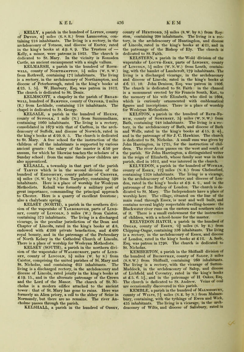 KELLY, a parish in the hundred of Lifton, county of Devon, 4f miles (E. S. E.) from Launceston, con- taining 218 inhabitants. The living is a rectory, in the archdeaconry of Totness, and diocese of Exeter, rated in the king’s books at £9. 8. 9. The Trustees of — Kelly, a minor, were patrons in 1823. The church is dedicated to St. Mary. In the vicinity is Romsden Castle, an ancient encampment with a single vallum. KELMARSH, a parish in the hundred of Roth- well, county of Northampton, 5^ miles (W. S. W.) from Rothwell, containing 172 inhabitants. The living is a rectory, in the archdeaconry of Northampton, and diocese of Peterborough, rated in the king’s books at £23. 1. 55. W. Hanbury, Esq. was patron in 1812. The church is dedicated to St. Denis. KELMSCOTT, a chapelry in the parish of Broad- well, hundred of Bampton, county of Oxford, 2 miles (E.) from Lechlade, containing 118 inhabitants. The chapel is dedicated to St. George. KELSALE, a parish in the hundred of Hoxne, county of Suffolk, 1 mile (N.) from Saxmundham, containing 1060 inhabitants. The living is a rectory, consolidated in 1679 with that of Carlton, in the arch- deaconry of Suffolk, and diocese of Norwich, rated in the king’s books at £20. 0. 5. The church is dedicated to St. Mary. A free school for the instruction of the children of all the inhabitants is supported by various ancient grants : the salary of the master is £ 50 per annum, for which he likewise teaches the scholars of a Sunday school: from the same funds poor children are also apprenticed. KELSALL, a township in that part of the parish of Tarvin which is in the second division of the hundred of Eddisbury, county palatine of Chester, miles (N. W. by N.) from Tarporley, containing 598 inhabitants. Here is a place of worship for Wesleyan Methodists. Kelsall was formerly a military post of great importance, commanding the principal approach to Chester. Here is a quarry of excellent freestone; also a chalybeate spring. KELSEY (NORTH), a parish in the southern divi- sion of the wapentake of Yarborough, parts of Lind- sey, county of Lincoln, 5 miles (W.) from Caistor, containing 573 inhabitants. The living is a discharged vicarage, in the peculiar jurisdiction of the Dean and Chapter of Lincoln, rated in the king’s books at £8, endowed with £200 private benefaction, and £400 royal bounty, and in the patronage of the Prebendary of North Kelsey in the Cathedral Church of Lincoln. There is a place of worship for Wesleyan Methodists. KELSEY (SOUTH), a parish in the northern divi- sion of the wapentake of Walshcroft, parts of Lind- sey, county of Lincoln, 5f miles (W. by S.) from Caistor, comprising the united parishes of St. Mary and St. Nicholas, and containing 623 inhabitants. The living is a discharged rectory, in the archdeaconry and diocese of Lincoln, rated jointly in the king’s books at £19. 15., and in the alternate patronage of the Crown and the Lord of the Manor. The church of St. Ni- cholas is a modem edifice attached to the ancient tower : that of St. Mary has gone to ruins. Here was formerly an Alien priory, a cell to the abbey of Seize in Normandy, but there are no remains. The river An- cholme passes through the parish. KELSHALLj a parish in the hundred of Odsey, county of Hertford, 3^ miles (S.W. by S.) from Roy- ston, containing 208 inhabitants. The living is a rec- tory, in the archdeaconry of Huntingdon, and diocese of Lincoln, rated in the king’s books at £21, and in the patronage of the Bishop of Ely. The church is dedicated to St. Faith. KELSTERN, a parish in the Wold division of the wapentake of Louth-Eske, parts of Lindsey, county of Lincoln, 5§ miles (W. N.W.) from Louth, contain- ing, with the hamlet of Lambcroft, 179 inhabitants. The living is a discharged vicarage, in the archdeaconry and diocese of Lincoln, rated in the king’s books at £6. 11. 10. John Denison, Esq. was patron in 1806. The church is dedicated to St. Faith : in the chancel is a monument erected by Sir Francis South, Knt., to the memory of his wife Elizabeth, who died in 1604, which is curiously ornamented with emblematical figures and inscriptions. There is a place of worship for Wesleyan Methodists. KELSTON, a parish in the hundred of Bath-Fo- rum, county of Somerset, 3^: miles (W. N.W.) from Bath, containing 248 inhabitants. The living is a rec- tory, in the archdeaconry of Bath, and diocese of Bath and Wells, rated in the king’s books at £15. 9. 4^., and in the patronage of Sir J. C. Hawkins. The church is dedicated to St. Nicholas. A small sum was given by John Harrington, in 1725, for the instruction of chil- dren. The river Avon passes on the west and south of the parish. Sir John Harrington, a distinguished writer in the reign of Elizabeth, whose family seat was in this parish, died in 1612, and was interred in the church. KELVEDON, a parish in the hundred of Witham, county of Essex, 12f miles (N. E.) from Chelmsford, containing 1328 inhabitants. The living is a vicarage, in the archdeaconry of Colchester, and diocese of Lon- don, rated in the king’s books at £9. 4. 2., and in the patronage of the Bishop of London. The church is de- dicated to St. Mary. The Independents have a place of worship here. The village, situated on the line of the main road through Essex, is neat and well built, and contains several highly respectable dwelling-houses: the Blackwater river runs on the eastern and southern sides of it. There is a small endowment for the instruction of children, with a school-house for the master. KELVEDON-HATCH, a parish in the hundred of Ongar, county of Essex, 2f miles (S. by E.) from Chipping-Ongar, containing 336 inhabitants. The living is a rectory, in the archdeaconry of Essex, and diocese of London, rated in the king’s books at £12. A. Serle, Esq. was patron in 1798. The church is dedicated to St. Nicholas. KEMBERTON, a parish in the Shiffnall division of the hundred of Brimstree, county of Salop, 3 miles (S.S.W.) from Shiffnall, containing 260 inhabitants. The living is a rectory, with the vicarage of Sutton- Maddock, in the archdeaconry of Salop, and diocese of Lichfield arid Coventry, rated in the king’s books at £5. 6. 5^., and in the patronage of H. Oakes, Esq. The church is dedicated to St. Andrew. Veins of coal are occasionally discovered in this parish. KEMBLE, a parish in the hundred of Malmesbury, county of Wilts, 7^ niiles (N.E. by N.) from Malmes- bury, containing, with the tythings of Ewen and Wick, 435 inhabitants. The living is a vicarage, in the arch- deaconry of Wilts, and diocese of Salisbury, rated in