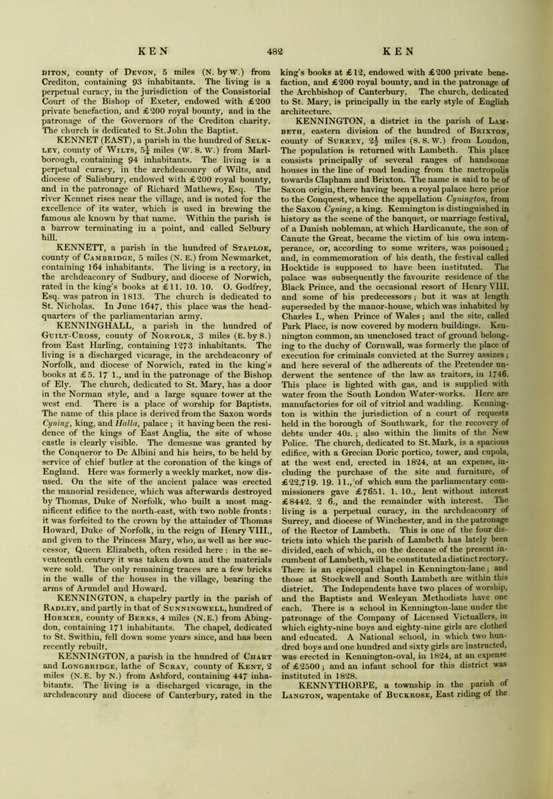 diton, county of Devon, 5 miles (N. by W.) from Crediton, containing 93 inhabitants. The living is a perpetual curacy, in the jurisdiction of the Consistorial Court of the Bishop of Exeter, endowed with £200 private benefaction, and £200 royal bounty, and in the patronage of the Governors of the Crediton charity. The church is dedicated to St.John the Baptist. KENNET (EAST), a parish in the hundred of Selk- ley, county of Wilts, 5^ miles (W. S. W.) from Marl- borough, containing 94 inhabitants. The living is a perpetual curacy, in the archdeaconry of Wilts, and diocese of Salisbury, endowed with £200 royal bounty, and in the patronage of Richard Mathews, Esq. The river Kennet rises near the village, and is noted for the excellence of its water, which is used in brewing the famous ale known by that name. Within the parish is a barrow terminating in a point, and called Selbury hill. KENNETT, a parish in the hundred of Staploe, county of Cambridge, 5 miles (N. E.) from Newmarket, containing 164 inhabitants. The living is a rectory, in the archdeaconry of Sudbury, and diocese of Norwich, rated in the king’s books at £11. 10. 10. O. Godfrey, Esq. was patron in 1813. The church is dedicated to St. Nicholas. In June 1647, this place was the head- quarters of the parliamentarian army. KENNINGHALL, a parish in the hundred of Guilt-Cross, county of Norfolk, 3 miles (E. byS.) from East Harling, containing 1273 inhabitants. The living is a discharged vicarage, in the archdeaconry of Norfolk, and diocese of Norwich, rated in the king’s books at £5. 17 1., and in the patronage of the Bishop of Ely. The church, dedicated to St. Mary, has a door in the Norman style, and a large square tower at the west end. There is a place of worship for Baptists. The name of this place is derived from the Saxon words Cyning, king, and Halla, palace ; it having been the resi- dence of the kings of East Anglia, the site of whose castle is clearly visible. The demesne was granted by the Conqueror to De Albini and his heirs, to be held by service of chief butler at the coronation of the kings of England. Here was formerly a weekly market, now dis- used. On the site of the ancient palace was erected the manorial residence, which was afterwards destroyed by Thomas, Duke of Norfolk, who built a most mag- nificent edifice to the north-east, with two noble fronts: it was forfeited to the crown by the attainder of Thomas Howard, Duke of Norfolk, in the reign of Henry VIII., and given to the Princess Mary, who, as well as her suc- cessor, Queen Elizabeth, often resided here : in the se- venteenth century it was taken down and the materials were sold. The only remaining traces are a few bricks in the walls of the houses in the village, bearing the arms of Arundel and Howard. KENNINGTON, a chapelry partly in the parish of Radley, and partly in that of Sunningwell, hundred of Hormer, county of Berks, 4 miles (N.E.) from Abing- don, containing 171 inhabitants. The chapel, dedicated to St. Swithin, fell down some years since, and has been recently rebuilt, KENNINGTON, a parish in the hundred of Chart and Longbridge, lathe of Scray, county of Kent, 2 miles (N.E. by N.) from Ashford, containing 447 inha- bitants. The living is a discharged vicarage, in the archdeaconry and diocese of Canterbury, rated in the king’s books at £12, endowed with £200 private bene- faction, and £200 royal bounty, and in the patronage of the Archbishop of Canterbury. The church, dedicated to St. Mary, is principally in the early style of English architecture. KENNINGTON, a district in the parish of Lam- beth, eastern division of the hundred of Brixton, county of Surrey, 2^ miles (S. S. W.) from London. The population is returned with Lambeth. This place consists principally of several ranges of handsome houses in the line of road leading from the metropolis towards Clapham and Brixton. The name is said to be of Saxon origin, there having been a royal palace here prior to the Conquest, whence the appellation Cynington, from the Saxon Cyning, a king. Kenuington is distinguished in history as the scene of the banquet, or marriage festival, of a Danish nobleman, at which Hardicanute, the son of Canute the Great, became the victim of his own intem- perance, or, according to some writers, was poisoned; and, in commemoration of his death, the festival called Hocktide is supposed to have been instituted. The palace was subsequently the favourite residence of the Black Prince, and the occasional resort of Henry VIII. and some of his predecessors; but it was at length superseded by the manor-house, which was inhabited by Charles I., when Prince of Wales ; and the site, called Park Place, is now covered by modern buildings. Ken- nington common, an unenclosed tract of ground belong- ing to the duchy of Cornwall, was formerly the place of execution for criminals convicted at the Surrey assizes; and here several of the adherents of the Pretender un- derwent the sentence of the law as traitors, in 1746. This place is lighted with gas, and is supplied with water from the South London Water-works. Here are manufactories for oil of vitriol and wadding. Kenning- ton is within the jurisdiction of a court of requests held in the borough of Southwark, for the recovery of debts under 40s. ; also within the limits of the New Police. The church, dedicated to St. Mark, is a spacious edifice, with a Grecian Doric portico, tower, and cupola, at the west end, erected in 1824, at an expense, in- cluding the purchase of the site and furniture, of £22,719. 19. 11., of which sum the parliamentary com- missioners gave £7651. 1. 10., lent without interest £8442. 2 6., and the remainder with interest. The living is a perpetual curacy, in the archdeaconry of Surrey, and diocese of Winchester, and in the patronage of the Rector of Lambeth. This is one of the four dis- tricts into which the parish of Lambeth has lately been divided, each of which, od the decease of the present in- cumbent of Lambeth, will be constituted a distinct rectory. There is an episcopal chapel in Kennington-lane j and those at Stockwell and South Lambeth are within this district. The Independents have two places of worship, and the Baptists and Wesleyan Methodists have one each. There is a school in Kennington-lane under the patronage of the Company of Licensed Victuallers, in which eighty-nine boys and eighty-nine girls are clothed and educated. A National school, in which two hun- dred boys and one hundred and sixty girls are instructed, was erected in Kennington-oval, in 1824, at an expense of £2500 ; and an infant school for this district was instituted in 1828. KENNYTHORPE, a township in the parish of Langton, wapentake of Buckrose, East riding of the