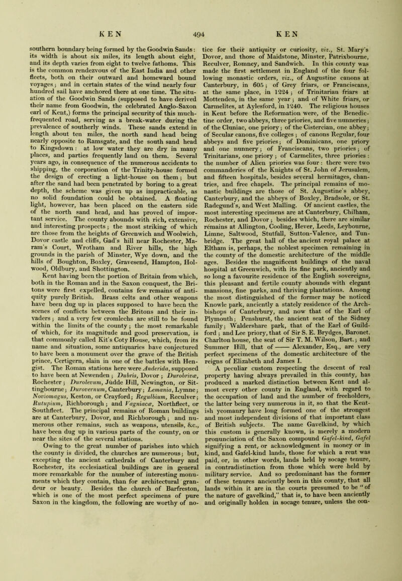 southern boundary being formed by the Goodwin Sands: its width is about six miles, its length about eight, and its depth varies from eight to twelve fathoms. This is the common rendezvous of the East India and other fleets, both on their outward and homeward bound voyages ; and in certain states of the wind nearly four hundred sail have anchored there at one time. The situ- ation of the Goodwin Sands (supposed to have derived their name from Goodwin, the celebrated Anglo-Saxon earl of Kent,) forms the principal security of this much- frequented road, serving as a break-water during the prevalence of southerly winds. These sands extend in length about ten miles, the north sand head being nearly opposite to Ramsgate, and the south sand head to Kingsdown: at low water they are dry in many places, and parties frequently land on them. Several years ago, in consequence of the numerous accidents to shipping, the corporation of the Trinity-house formed the design of erecting a light-house on them; but after the sand had been penetrated by boring to a great depth, the scheme was given up as impracticable, as no solid foundation could be obtained. A floating light, however, has been placed on the eastern side of the north sand head, and has proved of impor- tant service. The county abounds with rich, extensive, and interesting prospects ; the most striking of which are those from the heights of Greenwich and Woolwich, Dovor castle and cliffs. Gad’s hill near Rochester, Ma- ram’s Court, Wrotham and River hills, the high grounds in the parish of Minster, Wye down, and the hills of Boughton, Boxley, Gravesend, Hampton, Hol- wood, Oldbury, and Shottington. Kent having been the portion of Britain from which, both in the Roman and in the Saxon conquest, the Bri- tons were first expelled, contains few remains of anti- quity purely British. Brass celts and other weapons have been dug up in places supposed to have been the scenes of conflicts between the Britons and their in- vaders ; and a very few cromlechs are still to be found within the limits of the county; the most remarkable of which, for its magnitude and good preservation, is that commonly called Kit’s Coty House, which, from its name and situation, some antiquaries have conjectured to have been a monument over the grave of the British prince, Certigern, slain in one of the battles with Hen- gist. The Roman stations here were Anderida, supposed to have been at Newenden ; Dubris, Dovor ; Durobrivce, Rochester; Durolevum, Judde Hill, Newington, or Sit- tingbourne; Durovernum, Canterbury; Lemania, Lymne; Noviomagus, Keston, or Crayford; Regulbium, Reculver; Rutupium, Richborough; and Vagniacce, Northfleet, or Southfleet. The principal remains of Roman buildings are at Canterbury, Dovor, and Richborough ; and nu- merous other remains, such as weapons, utensils, &c., have been dug up in various parts of the county, on or near the sites of the several stations. Owing to the great number of parishes into which the county is divided, the churches are numerous; but, excepting the ancient cathedrals of Canterbury and Rochester, its ecclesiastical buildings are in general more remarkable for the number of interesting monu- ments which they contain, than for architectural gran- deur or beauty. Besides the church of Barfreston, which is one of the most perfect specimens of pure Saxon in the kingdom, the following are worthy of no- tice for their antiquity or curiosity, viz., St. Mary’s Dovor, and those of Maidstone, Minster, Patrixbourne, Reculver, Romney, and Sandwich. In this county was made the first settlement in England of the four fol- lowing monastic orders, viz., of Augustine canons at Canterbury, in 605; of Grey friars, or Franciscans, at the same place, in 1224 ; of Trinitarian friars at Mottenden, in the same year ; and of White friars, or Carmelites, at Aylesford, in 1240. The religious houses in Kent before the Reformation were, of the Benedic- tine order, two abbeys, three priories, and five nunneries; of the Cluniac, one priory; of the Cistercian, one abbey; of Secular canons, five colleges ; of canons Regular, four abbeys and five priories; of Dominicans, one priory and one nunnery; of Franciscans, two priories; of Trinitarians, one priory ; of Carmelites, three priories : the number of Alien priories was four : there were two commanderies of the Knights of St. John of Jerusalem, and fifteen hospitals, besides several hermitages, chan- tries, and free chapels. The principal remains of mo- nastic buildings are those of St. Augustine’s abbey, Canterbury, and the abbeys of Boxley, Bradsole, or St. Radegund’s, and West Mailing. Of ancient castles, the most interesting specimens are at Canterbury, Chilham, Rochester, and Dovor; besides which, there are similar remains at Allington, Cooling, Hever, Leeds, Leybourne, Limne, Saltwood, Stutfall, Sutton-Valence, and Tun- bridge. The great hall of the ancient royal palace at Eltham is, perhaps, the noblest specimen remaining in the county of the domestic architecture of the middle ages. Besides the magnificent buildings of the naval hospital at Greenwich, with its fine park, anciently and so long a favourite residence of the English sovereigns, this pleasant and fertile county abounds with elegant mansions, fine parks, and thriving plantations. Among the most distinguished of the former may be noticed Knowle park, anciently a stately residence of the Arch- bishops of Canterbury, and now that of the Earl of Plymouth; Penshurst, the ancient seat of the Sidney family; Waldershare park, that of the Earl of Guild- ford ; and Lee priory, that of Sir S. E. Brydges, Baronet, Charlton house, the seat of Sir T. M. Wilson, Bart.; and Summer Hill, that of Alexander, Esq., are very perfect specimens of the domestic architecture of the reigns of Elizabeth and James I. A peculiar custom respecting the descent of real property having always prevailed in this county, has produced a marked distinction between Kent and al- most every other county in England, with regard to the occupation of land and the number of freeholders, the latter being very numerous in it, so that the Kent- ish yeomanry have long formed one of the strongest and most independent divisions of that important class of British subjects. The name Gavelkind, by which this custom is generally known, is merely a modern pronunciation of the Saxon compound Gafel-kind, Ga/el signifying a rent, or acknowledgment in money or in kind, and Gafel-kind lands, those for which a rent was paid, or, in other words, lands held by socage tenure, in contradistinction from those which were held by military service. And so predominant has the former of these tenures anciently been in this county, that all lands within it are in the courts presumed to be “ of the nature of gavelkind, that is, to have been anciently and originally holden in socage tenure, unless the con-