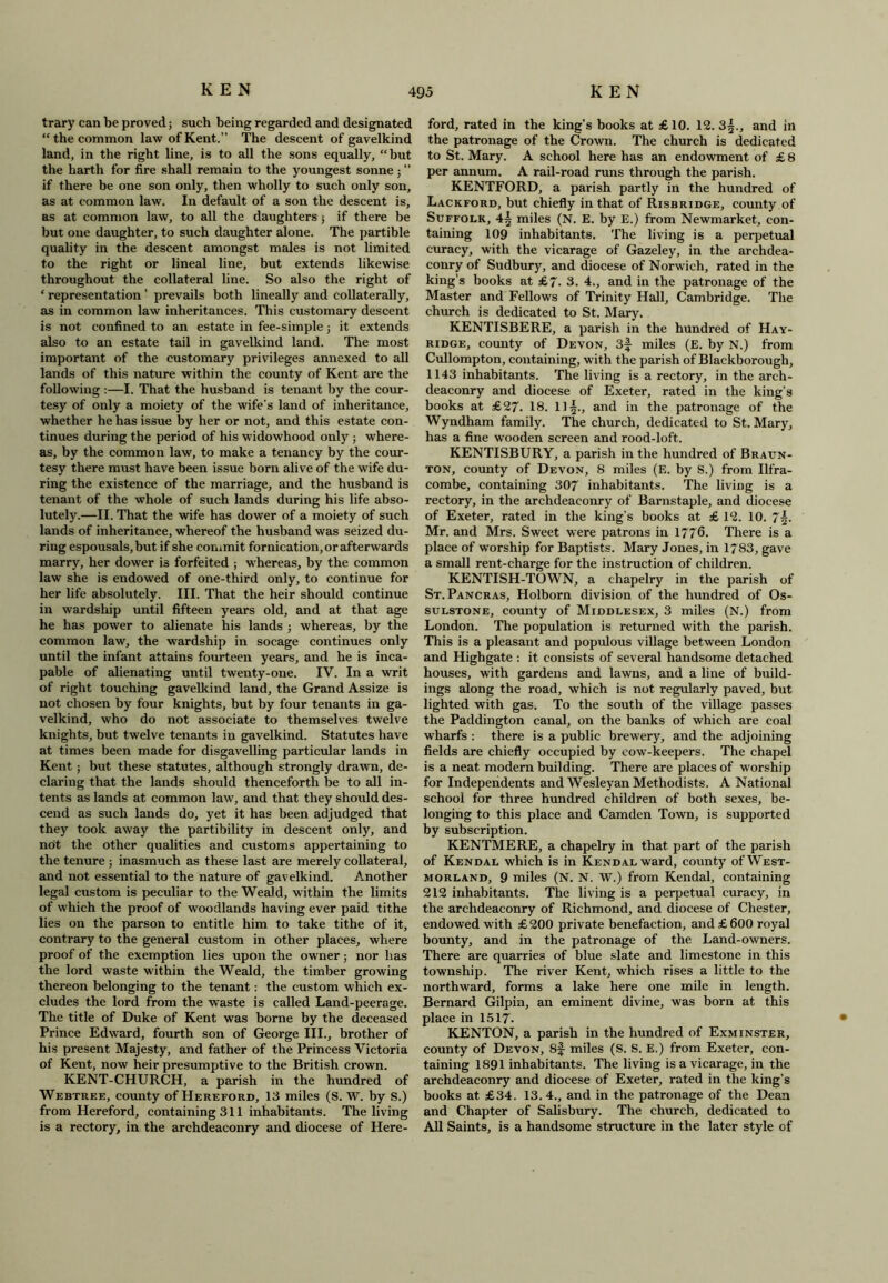 trary can be proved; such being regarded and designated “ the common law of Kent.” The descent of gavelkind land, in the right line, is to all the sons equally, “but the harth for fire shall remain to the youngest sonne j ” if there be one son only, then wholly to such only son, as at common law. In default of a son the descent is, as at common law, to all the daughters 5 if there be but one daughter, to such daughter alone. The partible quality in the descent amongst males is not limited to the right or lineal line, but extends likewise throughout the collateral line. So also the right of * representation ’ prevails both lineally and collaterally, as in common law inheritances. This customary descent is not confined to an estate in fee-simple; it extends also to an estate tail in gavelkind land. The most important of the customary privileges annexed to all lands of this nature within the county of Kent are the following :—I. That the husband is tenant by the cour- tesy of only a moiety of the wife’s land of inheritance, whether he has issue by her or not, and this estate con- tinues during the period of his widowhood only ; where- as, by the common law, to make a tenancy by the cour- tesy there must have been issue born alive of the wife du- ring the existence of the marriage, and the husband is tenant of the whole of such lands during his life abso- lutely.—II. That the wife has dower of a moiety of such lands of inheritance, whereof the husband was seized du- ring espousals, but if she commit fornication, or afterwards marry, her dower is forfeited ; whereas, by the common law she is endowed of one-third only, to continue for her life absolutely. III. That the heir should continue in wardship until fifteen years old, and at that age he has power to alienate his lands ; whereas, by the common law, the wardship in socage continues only until the infant attains fourteen years, and he is inca- pable of alienating until twenty-one. IV. In a writ of right touching gavelkind land, the Grand Assize is not chosen by four knights, but by four tenants in ga- velkind, who do not associate to themselves twelve knights, but twelve tenants in gavelkind. Statutes have at times been made for disgavelling particular lands in Kent; but these statutes, although strongly drawn, de- claring that the lands should thenceforth be to all in- tents as lands at common law, and that they should des- cend as such lands do, yet it has been adjudged that they took away the partibility in descent only, and not the other qualities and customs appertaining to the tenure ; inasmuch as these last are merely collateral, and not essential to the nature of gavelkind. Another legal custom is peculiar to the WeaJd, within the limits of which the proof of woodlands having ever paid tithe lies on the parson to entitle him to take tithe of it, contrary to the general custom in other places, where proof of the exemption lies upon the owner; nor has the lord waste wdthin the Weald, the timber growing thereon belonging to the tenant: the custom which ex- cludes the lord from the waste is called Land-peerage. The title of Duke of Kent was borne by the deceased Prince Edward, fourth son of George III., brother of his present Majesty, and father of the Princess Victoria of Kent, now heir presumptive to the British crown. KENT-CHURCH, a parish in the hundred of Webtree, county of Hereford, 13 miles (S. W. by S.) from Hereford, containing 311 inhabitants. The living is a rectory, in the archdeaconry and diocese of Here- ford, rated in the king’s books at £ 10. 12. 3§., and in the patronage of the Crown. The church is dedicated to St. Mary. A school here has an endowment of £ 8 per annum. A rail-road runs through the parish. KENTFORD, a parish partly in the hundred of Lackford, but chiefly in that of Risbridge, county of Suffolk, 4^ miles (N. E. by E.) from Newmarket, con- taining 109 inhabitants. The living is a perpetual curacy, with the vicarage of Gazeley, in the archdea- conry of Sudbury, and diocese of Norwich, rated in the king’s books at £7. 3. 4., and in the patronage of the Master and Fellows of Trinity Hall, Cambridge. The church is dedicated to St. Mary. KENTISBERE, a parish in the hundred of Hay- ridge, county of Devon, 3f miles (E. by N.) from Cullompton, containing, w ith the parish of Blackborough, 1143 inhabitants. The living is a rectory, in the arch- deaconry and diocese of Exeter, rated in the king’s books at £27. 18. 11§., and in the patronage of the Wyndham family. The church, dedicated to St. Mary, has a fine wooden screen and rood-loft. KENTISBURY, a parish in the hundred of Braun- ton, county of Devon, 8 miles (E. by S.) from Ilfra- combe, containing 307 inhabitants. The living is a rectory, in the archdeaconry of Barnstaple, and diocese of Exeter, rated in the king’s books at £ 12. 10. 7§. Mr. and Mrs. Sweet were patrons in 1776. There is a place of worship for Baptists. Mary Jones, in 1783, gave a small rent-charge for the instruction of children. KENTISH-TOWN, a chapelry in the parish of St. Pancras, Holborn division of the hundred of Os- sulstone, county of Middlesex, 3 miles (N.) from London. The population is returned with the parish. This is a pleasant and populous village between London and Highgate : it consists of several handsome detached houses, with gardens and lawns, and a line of build- ings along the road, which is not regularly paved, but lighted with gas. To the south of the village passes the Paddington canal, on the banks of which are coal wharfs : there is a public brewery, and the adjoining fields are chiefly occupied by cow-keepers. The chapel is a neat modern building. There are places of worship for Independents and Wesleyan Methodists. A National school for three hundred children of both sexes, be- longing to this place and Camden Town, is supported by subscription. KENTMERE, a chapelry in that part of the parish of Kendal which is in Kendal ward, county of West- morland, 9 miles (N. N. W.) from Kendal, containing 212 inhabitants. The living is a perpetual curacy, in the archdeaconry of Richmond, and diocese of Chester, endowed with £ 200 private benefaction, and £ 600 royal bounty, and in the patronage of the Land-owners. There are quarries of blue slate and limestone in this township. The river Kent, which rises a little to the northward, forms a lake here one mile in length. Bernard Gilpin, an eminent divine, was born at this place in 1517- KENTON, a parish in the hundred of Exminster, county of Devon, Sf miles (S. S. E.) from Exeter, con- taining 1891 inhabitants. The living is a vicarage, in the archdeaconry and diocese of Exeter, rated in the king’s books at £34. 13.4., and in the patronage of the Dean and Chapter of Salisbury. The church, dedicated to All Saints, is a handsome structure in the later style of