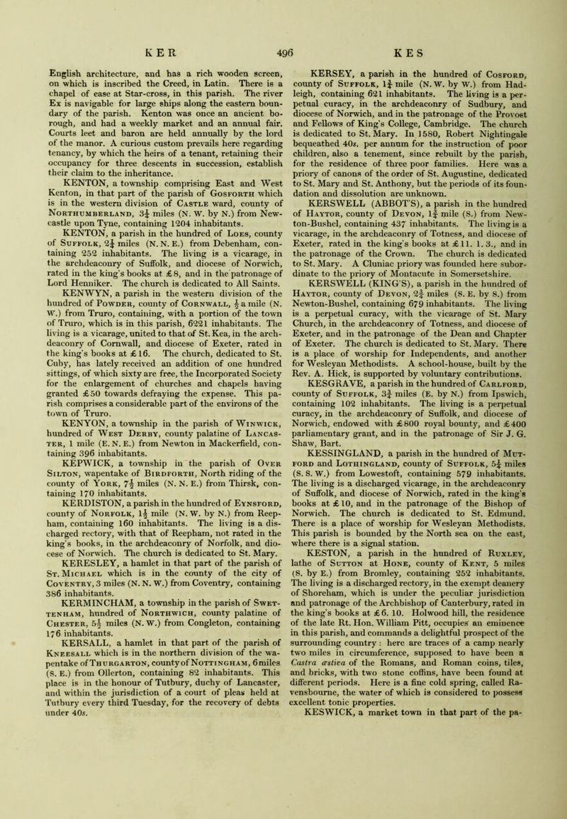 English architecture, and has a rich wooden screen, on which is inscribed the Creed, in Latin. There is a chapel of ease at Star-cross, in this parish. The river Ex is navigable for large ships along the eastern boun- dary of the parish. Kenton was once an ancient bo- rough, and had a weekly market and an annual fair. Courts leet and baron are held annually by the lord of the manor. A curious custom prevails here regarding tenancy, by which the heirs of a tenant, retaining their occupancy for three descents in succession, establish their claim to the inheritance. KENTON, a township comprising East and West Kenton, in that part of the parish of Gosforth which is in the western division of Castle ward, county of Northumberland, 3^ miles (N. W. by N.) from New- castle upon Tyne, containing 1204 inhabitants. KENTON, a parish in the hundred of Loes, county of Suffolk, 2^ miles (N. N. E.) from Debenham, con- taining 252 inhabitants. The living is a vicarage, in the archdeaconry of Suffolk, and diocese of Norwich, rated in the king’s books at £ 8, and in the patronage of Lord Henniker. The church is dedicated to All Saints. KENWYN, a parish in the western division of the hundred of Powder, county of Cornwall, £ a mile (N. W.) from Truro, containing, with a portion of the town of Truro, which is in this parish, 6221 inhabitants. The living is a vicarage, united to that of St. Kea, in the arch- deaconry of Cornwall, and diocese of Exeter, rated in the king’s books at £16. The church, dedicated to St. Cuby, has lately received an addition of one hundred sittings, of which sixty are free, the Incorporated Society for the enlargement of churches and chapels having granted £50 towards defraying the expense. This pa- rish comprises a considerable part of the environs of the town of Truro. KENYON, a township in the parish of Winwick, hundred of West Derby, county palatine of Lancas- ter, 1 mile (E. N. E.) from Newton in Mackerfield, con- taining 396 inhabitants. KEPWICK, a township in the parish of Over Silton, wapentake of Birdforth, North riding of the county of York, miles (N. N. E.) from Thirsk, con- taining 170 inhabitants. KERDISTON, a parish in the hundred of Eynsford, county of Norfolk, 1^ mile (N. W. by N.) from Reep- ham, containing 160 inhabitants. The living is a dis- charged rectory, with that of Reepham, not rated in the king’s books, in the archdeaconry of Norfolk, and dio- cese of Norwich. The church is dedicated to St. Mary. KERESLEY, a hamlet in that part of the parish of St. Michael which is in the county of the city of Coventry, 3 miles (N. N. W.) from Coventry, containing 386 inhabitants. KERMINCHAM, a township in the parish of Swet- tknham, hundred of Northwich, county palatine of Chester, 5^ miles (N. W.) from Congleton, containing 1/6 inhabitants. KERSALL, a hamlet in that part of the parish of Kneesall which is in the northern division of the wa- pentake ofThurgarton, countyofNottingham, 6miles (S. E.) from Ollerton, containing 82 inhabitants. This place is in the honour of Tutbury, duchy of Lancaster, and within the jurisdiction of a court of pleas held at Tutbury every third Tuesday, for the recovery of debts under 40s. KERSEY, a parish in the hundred of Cosford, county of Suffolk, if mile (N. W. by W.) from Had- leigh, containing 621 inhabitants. The living is a per- petual curacy, in the archdeaconry of Sudbury, and diocese of Norwich, and in the patronage of the Provost and Fellows of King’s College, Cambridge. The church is dedicated to St. Mary. In 1580, Robert Nightingale bequeathed 40s. per annum for the instruction of poor children, also a tenement, since rebuilt by the parish, for the residence of three poor families. Here was a priory of canons of the order of St. Augustine, dedicated to St. Mary and St. Anthony, but the periods of its foun- dation and dissolution are unknown. KERSWELL (ABBOT’S), a parish in the hundred of Haytor, county of Devon, if mile (S.) from New- ton-Bushel, containing 437 inhabitants. The living is a vicarage, in the archdeaconry of Totness, and diocese of Exeter, rated in the king’s books at £11. 1.3., and in the patronage of the Crown. The church is dedicated to St. Mary. A Cluniac priory was founded here subor- dinate to the priory of Montacute in Somersetshire. KERSWELL (KING’S), a parish in the hundred of Haytor, county of Devon, 2f miles (S. E. by S.) from Newton-Bushel, containing 679 inhabitants. The living is a perpetual curacy, with the vicarage of St. Mary Church, in the archdeaconry of Totness, and diocese of Exeter, and in the patronage of the Dean and Chapter of Exeter. The church is dedicated to St. Mary. There is a place of worship for Independents, and another for Wesleyan Methodists. A school-house, built by the Rev. A. Hick, is supported by voluntary contributions. KESGRAVE, a parish in the hundred of Carlford, county of Suffolk, 3f miles (E. by N.) from Ipswich, containing 102 inhabitants. The living is a perpetual curacy, in the archdeaconry of Suffolk, and diocese of Norwich, endowed with £800 royal bounty, and £400 parliamentary grant, and in the patronage of Sir J. G. Shaw, Bart. KESSINGLAND, a parish in the hundred of Mut- ford and Lothingland, county of Suffolk, 5^ miles (S. S. W.) from Lowestoft, containing 579 inhabitants. The living is a discharged vicarage, in the archdeaconry of Suffolk, and diocese of Norwich, rated in the king’s books at £10, and in the patronage of the Bishop of Norwich. The church is dedicated to St. Edmund. There is a place of worship for Wesleyan Methodists. This parish is bounded by the North sea on the east, where there is a signal station. KESTON, a parish in the hundred of Ruxley, lathe of Sutton at Hone, county of Kent, 5 miles (S. by E.) from Bromley, containing 252 inhabitants. The living is a discharged rectory, in the exempt deanery of Shoreliam, which is under the peculiar jurisdiction and patronage of the Archbishop of Canterbury, rated in the king’s books at £6. 10. Hoi wood hill, the residence of the late Rt. Hon. William Pitt, occupies an eminence in this parish, and commands a delightful prospect of the surrounding country : here are traces of a camp nearly two miles in circumference, supposed to have been a Castra astiva of the Romans, and Roman coins, tiles, and bricks, with two stone coffins, have been found at different periods. Here is a fine cold spring, called Ra- vensboume, the water of which is considered to possess excellent tonic properties. KESWICK, a market town in that part of the pa-