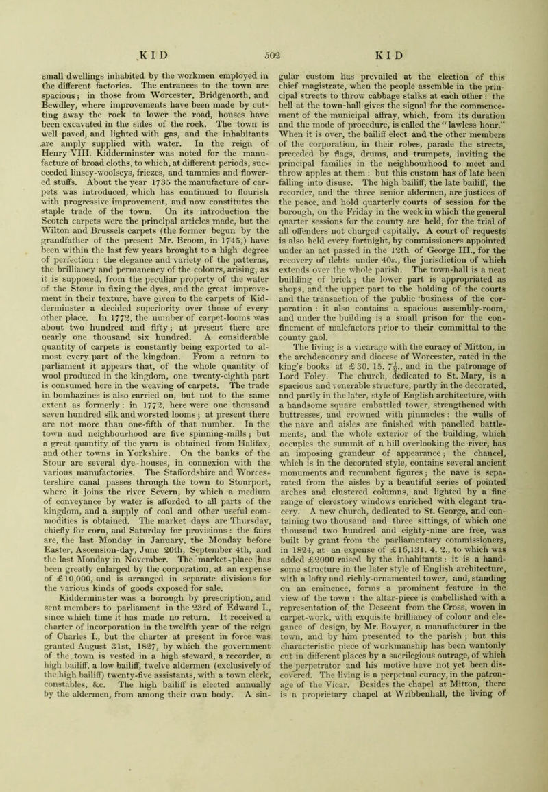 small dwellings inhabited by the workmen employed in the different factories. The entrances to the town are spacious; in those from Worcester, Bridgenorth, and Bewdley, where improvements have been made by cut- ting away the rock to lower the road, houses have been excavated in the sides of the rock. The town is well paved, and lighted with gas, and the inhabitants .are amply supplied with water. In the reign of Henry VIII. Kidderminster was noted for the manu- facture of broad cloths, to which, at different periods, suc- ceeded linsey-woolseys, friezes, and tammies and flower- ed stuffs. About the year 1735 the manufacture of car- pets was introduced, which has continued to flourish with progressive improvement, and now constitutes the staple trade of the town. On its introduction the Scotch carpets were the principal articles made, but the Wilton and Brussels carpets (the former begun by the grandfather of the present Mr. Broom, in 1745,) have been within the last few years brought to a high degree of perfection : the elegance and variety of the patterns, the brilliancy and permanency of the colours, arising, as it is supposed, from the peculiar property of the water of the Stour in fixing the dyes, and the great improve- ment in their texture, have given to the carpets of Kid- derminster a decided superiority over those of every other place. In 1772, the number of carpet-looms was about two hundred and fifty; at present there are nearly one thousand six hundred. A considerable quantity of carpets is constantly being exported to al- most every part of the kingdom. From a return to parliament it appears that, of the whole quantity of wool produced in the kingdom, one twenty-eighth part is consumed here in the weaving of carpets. The trade in bombazines is also carried on, but not to the same extent as formerly: in 1772, here were one thousand seven hundred silk and worsted looms ; at present there are not more than one-fifth of that number. In the town and neighbourhood are five spinning-mills j but a great quantity of the yam is obtained from Halifax, and other towns in Yorkshire. On the banks of the Stour are several dye-houses, in connexion with the various manufactories. The Staffordshire and Worces- tershire canal passes through the town to Stourport, where it joins the river Severn, by which a medium of conveyance by water is afforded to all parts of the kingdom, and a supply of coal and other useful com- modities is obtained. The market days are Thursday, chiefly for corn, and Saturday for provisions : the fairs are, the last Monday in January, the Monday before Easter, Ascension-day, June 20th, September 4th, and the last Monday in November. The market-place ;has been greatly enlarged by the corporation, at an expense of £10,000, and is arranged in separate divisions for the various kinds of goods exposed for sale. Kidderminster was a borough by prescription, and sent members to parliament in the 23rd of Edward I., since which time it has made no return. It received a charter of incorporation in the twelfth year of the reign of Charles I., but the charter at present in force was granted August 31st, 1827, by which the government of the. town is vested in a high steward, a recorder, a high bailiff, a low bailiff, twelve aldermen (exclusively of the high bailiff) twenty-five assistants, with a town clerk, constables, &c. The high bailiff is elected annually by the aldermen, from among their own body. A sin- gular custom has prevailed at the election of this chief magistrate, when the people assemble in the prin- cipal streets to throw cabbage stalks at each other : the bell at the town-hall gives the signal for the commence- ment of the municipal affray, which, from its duration and the mode of procedure, is called the “lawless hour.” When it is over, the bailiff elect and the other members of the corporation, in their robes, parade the streets, preceded by flags, drums, and trumpets, inviting the principal families in the neighbourhood to meet and throw apples at them : but this custom has of late been falling into disuse. The high bailiff, the late bailiff, the recorder, and the three senior aldermen, are justices of the peace, and hold quarterly courts of session for the borough, on the Friday in the week in which the general quarter sessions for the county are held, for the trial of all offenders not charged capitally. A court of requests is also held every fortnight, by commissioners appointed under an act passed in the 12th of George III., for the recovery of debts under 40s., the jurisdiction of which extends over the whole parish. The town-hall is a neat building of brick; the lower part is appropriated as shops, and the upper part to the holding of the courts and the transaction of the public business of the cor- poration : it also contains a spacious assembly-room, and under the building is a small prison for the con- finement of malefactors prior to their committal to the county gaol. The living is a vicarage with the curacy of Mitton, in the archdeaconry and diocese of Worcester, rated in the king’s books at £30. 15. 7\., and in the patronage of Lord Foley. The church, dedicated to St. Mary, is a spacious and venerable structure, partly in the decorated, and partly in the later, style of English architecture, with a handsome square embattled tower, strengthened with buttresses, and crowned with pinnacles : the walls of the nave and aisles are finished with panelled battle- ments, and the whole exterior of the building, which occupies the summit of a hill overlooking the river, has an imposing grandeur of appearance; the chancel, which is in the decorated style, contains several ancient monuments and recumbent figures ; the nave is sepa- rated from the aisles by a beautiful series of pointed arches and clustered columns, and lighted by a fine range of clerestory window’s enriched with elegant tra- cery. A new church, dedicated to St. George, and con- taining two thousand and three sittings, of which one thousand two hundred and eighty-nine are free, was built by grant from the parliamentary commissioners, in 1824, at an expense of £16,131. 4. 2., to which was added £2000 raised by the inhabitants : it is a hand- some structure in the later style of English architecture, with a lofty and richly-ornamented tower, and, standing on an eminence, forms a prominent feature in the view of the town : the altar-piece is embellished with a representation of. the Descent from the Cross, w'oven in carpet-work, with exquisite brilliancy of colour and ele- gance of design, by Mr. Bowyer, a manufacturer in the town, and by him presented to the parish ; but this characteristic piece of workmanship has been wantonly cut in different places by a sacrilegious outrage, of which thej>erpetrator and his motive have not yet been dis- covered. The living is a perpetual curacy, in the patron- age of the Vicar. Besides the chapel at Mitton, there is a proprietary chapel at Wribbenhall, the living of