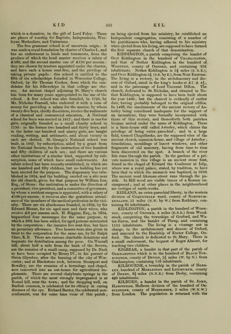 ■which is a donative, in the gift of Lord Foley. There are places of worship for Baptists, Independents, Wes- leyan Methodists, and Unitarians. The free grammar school is of uncertain origin : it was made a royal foundation by charter of Charles I., and has an endowment in lands and tenements, from the produce of which the head master receives a salary of £260, and the second master one of £130 per annum : they are chosen by trustees appointed under the charter, and have each a house rent-free, and the privilege of taking private pupils : this school is entitled to the fifth of six scholarships founded in Worcester College, Oxford, by Sir Thomas Cookes, from which the can- didates for his fellowships in that college are cho- sen. An ancient chapel adjoining St. Mary's church has been for many years appropriated to the use of the school. A free school was also founded, in 1795, by Mr. Nicholas Pearsall, who endowed it with a sum of money for providing a salary for the master, by whom twenty-five boys, chiefly dissenters, receive the rudiments of a classical and commercial education. A National school for boys was erected in 1817; and there is one for girls, originally founded as a small charity school in 1730 : in the former two hundred and thirty boys, and in the latter one hundred and ninety girls, are taught reading, writing, and arithmetic, and about twenty in each are clothed. St. George’s National school was built, in 1827, by subscription, aided by a grant from the National Society, for the instruction of two hundred and fifty children of each sex; and there are various other institutions of a similar kind, supported by sub- scription, some of which have small endowments. An infant school has been recently established, in which are one hundred and fifty children, but no building has yet been erected for the purpose. The dispensary was esta- blished in 1824, and the building erected on a site near the old church, given for that purpose by William Lea, Esq., of Stone: the institution is under the direction of a president, vice-president, and a committee of governors, by whom a resident surgeon is appointed, with a salary of £100 per annum: it receives also the gratuitous attend- ance of the members of the medical profession in the vici- nity. There are six almshouses founded, in 1629, by Sir Edward Blount, for six aged men and their wives, who receive £8 per annum each. H. Higgins, Esq., in 1684, bequeathed four messuages for the same purpose, to which a fifth has been added, for aged persons nominated by the corporation : the inmates live rent-free, but have no pecuniary allowance. Two houses were also given in trust to the corporation for the same use, by Sir Ralph Clare, K.B. There are various charitable donations and bequests for distribution among the poor. On Wassail hill, about half a mile from the bank of the Severn, are the remains of a small camp, supposed by Dr. Nash to have been occupied by Henry IV., in his pursuit of Owen Glyndwr, after the burning of the city of Wor- cester; and at Blackstone rock, between Stourport and Bewdley, are the remains of a hermitage and chapel, now converted into an out-house for agricultural im- plements. There are several chalybeate springs in the parish, of which the most strongly impregnated is at Round hill, near the town; and the dropping well, on Burlish common, is celebrated for its efficacy in curing diseases of the eye. Richard Baxter, the celebrated non- conformist, was for some time vicar of this parish ; on being ejected from his ministry, he established an Independent congregation, consisting of a number of his parishioners who, having adhered to his ministry when ejected from his living, are supposed to have formed the first separate church of that denomination. KIDDINGTON, a parish comprising the hamlet of Over Kiddington in the hundred of Chadlington, and that of Nether Kiddington in the hundred of. Wootton, county of Oxford, and containing 252 inhabitants. Nether Kiddington is 3£ miles (E. S. E.), and Over Kiddington 3^ (S.E. by E.), from Neat Enstone. The living is a rectory, in the archdeaconry and dio- cese of Oxford, rated in the king’s books at £7. 9. 4^., and in the patronage of Lord Viscount Dillon. The church, dedicated to St. Nicholas, and situated in Ne- ther Kiddington, is supposed to have been built about the year 1400; but the chancel is evidently of earlier date, having probably belonged to the original edifice. In 1466, the emoluments of the ancient rectory of As- terley being considered inadequate for the support of an incumbent, they were formally incorporated with those of this rectory, and thenceforth both parishes became united under the name of Kiddington. There is a farm-house still called .A sterley, which claims the privilege of being extra-parochial ; and in a large field, termed Chapelbreke, are the supposed sites of the ancient church, mansion-house, and village of Asterley ; foundations, mouldings of lancet windows, and other fragments of old masonry, having from time to time been discovered on the spot. A branch of the river Isis runs through the parish. In the gardens of a pri- vate mansion in this village is an ancient stone font, found in the chapel of Edward the Confessor at Islip, where was a royal palace, stated, by tradition, to have been that in which the monarch was baptized, in 1010. The ancient road Akeman-street runs through the pa- rish. In Hill wood are visible traces of a Roman en- campment ; and at other places in the neighbourhood are vestiges of earth-works. KIDLAND, an extra-parochial liberty, in the western division of Coquetdale ward, county of Northum- berland, 12 miles (N.W. by W.( from Rothbury, con- taining 62 inhabitants. KIDLINGTON, a parish in the hundred of Woot- ton, county of Oxford, 4 miles (E.S.E.) from Wood- stock, comprising the townships of Gosford, and Wa- ter-Eaton, and the hamlet of Thrup, and containing 1153 inhabitants. The living is a vicarage not in charge, in the archdeaconry and diocese of Oxford, and annexed to the Headship of Exeter College, Ox- ford. The church is dedicated to St. Mary. There is a small endowment, the bequest of Roger Almont, for teaching two children. KIGBEAR, a hamlet in that part of the parish of Oakhampton which is in the hundred of Black- Tor- rington, county of Devon, 3| miles (W. by N.) from Oakhampton, containing 116 inhabitants. KILBOURNE, a township in the parish of Hors- ley, hundred of Morleston and Litchurch, county of Derby, 6f miles (N.N.E.) from Derby, containing 498 inhabitants. KILBURN, a hamlet in the parish of St. John, Hampstead, Holborn division of the hundred of Os- sulstone, county of Middlesex, 3 miles (W.N.W.) from London. The population is returned with the