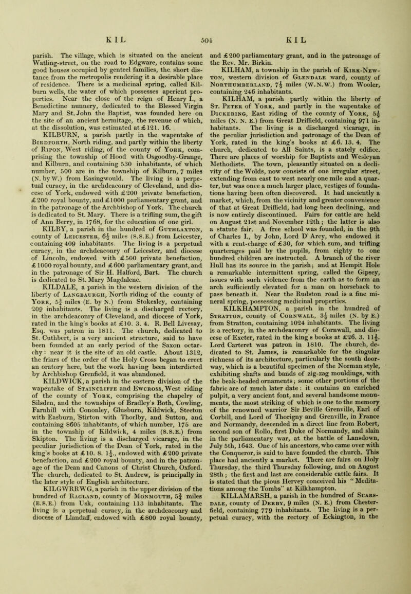parish. The village, which is situated on the ancient Watling-street, on the road to Edgware, contains some good houses occupied by genteel families, the short dis- tance from the metropolis rendering it a desirable place of residence. There is a medicinal spring, called Kil- burn wells, the water of which possesses aperient pro- perties. Near the close of the reign of Henry I., a Benedictine nunnery, dedicated to the Blessed Virgin Mary and St.John the Baptist, was founded here on the site of an ancient hermitage, the revenue of which, at the dissolution, was estimated at £121. 16. KILBURN, a parish partly in the wapentake of Birdforth, North riding, and partly within the liberty of Ripon, West riding, of the county of York, com- prising the township of Hood with Osgoodby-Grange, and Kilburn, and containing 530 inhabitants, of which number, 500 are in the township of Kilburn, 7 miles (N. byW.) from Easingwould. The living is a perpe- tual curacy, in the archdeaconry of Cleveland, and dio- cese of York, endowed with £200 private benefaction, £200 royal bounty, and £1000 parliamentary grant, and in the patronage of the Archbishop of York. The church is dedicated to St. Mary. There is a trifling sum, the gift of Ann Berry, in 1768, for the education of one girl. KILBY, a parish in the hundred of Guthlaxton, county of Leicester, 6| miles (S.S.E.) from Leicester, containing 409 inhabitants. The living is a perpetual curacy, in the archdeaconry of Leicester, and diocese of Lincoln, endowed with £500 private benefaction, £ 1000 royal bounty, and £600 parliamentary grant, and in the patronage of Sir H. Halford, Bart. The church is dedicated to St. Mary Magdalene. KILDALE, a parish in the western division of the liberty of Langbaurgh, North riding of the county of York, 5f miles (E. by N.) from Stokesley, containing 209 inhabitants. The living is a discharged rectory, in the archdeaconry of Cleveland, and diocese of York, rated in the king’s books at £10. 3. 4. R. Bell Livesay, Esq. was patron in 1811. The church, dedicated to St. Cuthbert, is a very ancient structure, said to have been founded at an early period of the Saxon octar- chy : near it is the site of an old castle. About 1312, the friars of the order of the Holy Cross began to erect an oratory here, but the work having been interdicted by Archbishop Grenfield, it was abandoned. KILDWICK, a parish in the eastern division of the wapentake of Staincliffe and Ewcross, West riding of the county of York, comprising the chapelry of Silsden, and the townships of Bradley’s Both, Cowling, Famhill with Cononley, Glusburn, Kildwick, Steeton with Easburn, Stirton with Thorlby, and Sutton, and containing 8605 inhabitants, of which number, 175 are in the township of Kildwick, 4 miles (S.S.E.) from Skipton. The living is a discharged vicarage, in the peculiar jurisdiction of the Dean of York, rated in the king’s books at £10. 8. 1^., endowed with £200 private benefaction, and £200 royal bounty, and in the patron- age of the Dean and Canons of Christ Church, Oxford. The church, dedicated to St. Andrew, is principally in the later style of English architecture. KILGWRRWG, a parish in the upper division of the hundred of Ragland, county of Monmouth, 5| miles (E.S.E.) from Usk, containing 113 inhabitants. The living is a perpetual curacy, in the archdeaconry and diocese of Llandaff, endowed with £800 royal bounty. and £200 parliamentary grant, and in the patronage of the Rev. Mr. Birkin. KILHAM, a township in the parish of Kirk-New- ton, western division of Glendale ward, county of Northumberland, 7§ miles (W.N.W.) from Wooler, containing 246 inhabitants. KILHAM, a parish partly within the liberty of St. Peter of York, and partly in the wapentake of Dickering, East riding of the county of York, 5£ miles (N. N. E.) from Great Driffield, containing 971 in- habitants. The living is a discharged vicarage, in the peculiar jurisdiction and patronage of the Dean of York, rated in the king’s books at £6. 13. 4. The church, dedicated to All Saints, is a stately edifice. There are places of worship for Baptists and Wesleyan Methodists. The town, pleasantly situated on a decli- vity of the Wolds, now consists of one irregular street, extending from east to west nearly one mile and a quar- ter, but was once a much larger place, vestiges of founda- tions having been often discovered. It had anciently a market, w hich, from the vicinity and greater convenience of that at Great Driffield, had long been declining, and is now entirely discontinued. Fairs for cattle are held on August 21st and November 12th ; the latter is also a statute fair. A free school was founded, in the 9th of Charles I., by John, Lord D’ Arcy, who endowed it with a rent-charge of £30, for which sum, and trifling quarterages paid by the pupils, from eighty to one hundred children are instructed. A branch of the river Hull has its source in the parish; and at Hempit Hole a remarkable intermittent spring, called the Gipsey, issues with such violence from the earth as to form an arch sufficiently elevated for a man on horseback to pass beneath it. Near the Rudston road is a fine mi- neral spring, possessing medicinal properties. KILKHAMPTON, a parish in the hundred of Stratton, county of Cornwall, 3^ miles (N. by E.) from Stratton, containing 1024 inhabitants. The living is a rectory, in the archdeaconry of Cornwall, and dio- cese of Exeter, rated in the king's books at £26. 3. ll£. Lord Carteret was patron in 1810. The church, de- dicated to St. James, is remarkable for the singular richness of its architecture, particularly the south door- way, which is a beautiful specimen of the Norman style, exhibiting shafts and bands of zig-zag mouldings, with the beak-headed ornaments; some other portions of the fabric are of much later date : it contains an enriched pulpit, a very ancient font, and several handsome monu- ments, the most striking of which is one to the memory of the renowned warrior Sir Beville Grenville, Earl of Corbill, and Lord of Thorigny and Grenville, in France and Normandy, descended in a direct line from Robert, second son of Rollo, first Duke of Normandy, and slain in the parliamentary war, at the battle of Lansdown, July 5th, 1643. One of his ancestors, who came over with the Conqueror, is said to have founded the church. This place had anciently a market. There are fairs on Holy Thursday, the third Thursday following, and on August 28th ; the first and last are considerable cattle fairs. It is stated that the pious Hervey conceived his “ Medita- tions among the Tombs” at Kilkhampton. KILLAMARSH, a parish in the hundred of Scars- dale, county of Derby, 9 miles (N. E.) from Chester- field, containing 779 inhabitants. The living is a per- petual curacy, with the rectory of Eckington, in the