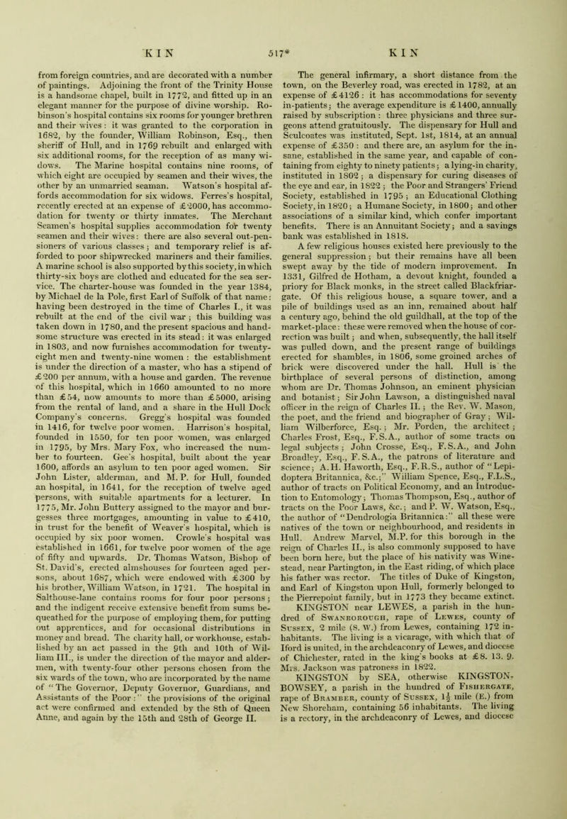 from foreign countries, and are decorated with a number of paintings. Adjoining the front of the Trinity House is a handsome chapel, built in 1772, and fitted up in an elegant manner for the purpose of divine worship. Ro- binson’s hospital contains six rooms for younger brethren and their wives : it was granted to the corporation in 1682, by the founder, William Robinson, Esq., then sheriff of Hull, and in 1769 rebuilt and enlarged with six additional rooms, for the reception of a9 many wi- dows. The Marine hospital contains nine rooms, of which eight are occupied by seamen and their wives, the other by an unmarried seaman. Watson’s hospital af- fords accommodation for six widows. Ferres’s hospital, recently erected at an expense of £2000, has accommo- dation for twenty or thirty inmates. The Merchant Seamen’s hospital supplies accommodation for twenty seamen and their wives: there are also several out-pen- sioners of various classes; and temporary relief is af- forded to poor shipwrecked mariners and their families. A marine school is also supported by this society, in which thirty-six boys are clothed and educated for the sea ser- vice. The charter-house was founded in the year 1384, by Michael de la Pole, first Earl of Suffolk of that name: having been destroyed in the time of Charles I., it was rebuilt at the end of the civil war ; this building was taken down in 1780, and the present spacious and hand- some structure was erected in its stead: it was enlarged in 1803, and now furnishes accommodation for tw'enty- eight men and twenty-nine women : the establishment is under the direction of a master, who has a stipend of £200 per annum, with a house and garden. The revenue of this hospital, which in 1660 amounted to no more than £54, now amounts to more than £5000, arising from the rental of land, and a share in the Hull Dock Company’s concerns. Gregg’s hospital was founded in 1416, for twelve poor women, Harrison’s hospital, founded in 1550, for ten poor women, uTas enlarged in 1795, by Mrs. Mary Fox, who increased the num- ber to fourteen. Gee’s hospital, built about the year 1600, affords an asylum to ten poor aged women. Sir John Lister, alderman, and M. P. for Hull, founded an hospital, in 1641, for the reception of twelve aged persons, with suitable apartments for a lecturer. In 1775, Mr. John Buttery assigned to the mayor and bur- gesses three mortgages, amounting in value to £410, in trust for the benefit of Weaver’s hospital, which is occupied by six poor women. Crowle’s hospital was established in 1661, for twelve poor women of the age of fifty and upwards. Dr. Thomas Watson, Bishop of St. David’s, erected almshouses for fourteen aged per- sons, about 1687, which were endowed with £300 by his brother, William Watson, in 1721. The hospital in Salthouse-lane contains rooms for four poor persons ; and the indigent receive extensive benefit from sums be- queathed for the purpose of employing them, for putting out apprentices, and for occasional distributions in money and bread. The charity hall, or workhouse, estab- lished by an act passed in the 9th and 10th of Wil- liam III., is under the direction of the mayor and aider- men, with twenty-four other persons chosen from the six wards of the town, who are incorporated by the name of “ The Governor, Deputy Governor, Guardians, and Assistants of the Poor : ” the provisions of the original act were confirmed and extended by the. 8th of Queen Anne, and again by the 15th and 28th of George II. The general infirmary, a short distance from the town, on the Beverley road, was erected in 1782, at an expense of £4126 : it has accommodations for seventy in-patients ; the average expenditure is £ 1400, annually raised by subscription : three physicians and three sur- geons attend gratuitously. The dispensary for Hull and Sculcoates was instituted, Sept. 1st, 1814, at an annual expense of £350 : and there are, an asylum for the in- sane, established in the same year, and capable of con- taining from eighty to ninety patients; a lying-in charity, instituted in 1802 ; a dispensary for curing diseases of the eye and ear, in 1S22 ; the Poor and Strangers’ Friend Society, established in 1795 ; an Educational Clothing Society, in 1820; a Humane Society, in 1800; and other associations of a similar kind, which confer important benefits. There is an Annuitant Society; and a savings bank was established in 1818. A few religious houses existed here previously to the general suppression; but their remains have all been swept away by the tide of modern improvement. In 1331, Gilfred de Hotham, a devout knight, founded a priory for Black monks, in the street called Blackfriar- gate. Of this religious house, a square tower, and a pile of buildings used as an inn, remained about half a century ago, behind the old guildhall, at the top of the market-place: these were removed when the house of cor- rection was built; and when, subsequently, the hall itself was pulled down, and the present range of buildings erected for shambles, in 1806, some groined arches of brick were discovered under the hall. Hull is the birthplace of several persons of distinction, among whom are Dr. Thomas Johnson, an eminent physician and botanist; Sir John Lawson, a distinguished naval officer in the reign of Charles II.; the Rev. W. Mason, the poet, and the friend and biographer of Gray ; Wil- liam Wilberforce, Esq.; Mr. Porden, the architect ; Charles Frost, Esq., F.S.A., author of some tracts on legal subjects; John Crosse, Esq., F.S.A., and John Broadleyj Esq., F. S.A., the patrons of literature and science; A.H. Haworth, Esq., F.R.S., author of “Lepi- doptera Britannica, &c.;” William Spence, Esq., F.L.S., author of tracts on Political Economy, and an Introduc- tion to Entomology; Thomas Thompson, Esq., author of tracts on the Poor Laws, &c.; and P. W. Watson, Esq., the author of “Dendrologia Britannica:” all these were natives of the town or neighbourhood, and residents in Hull. Andrew Marvel, M.P. for this borough in the reign of Charles II., is also commonly supposed to have been born here, but the place of his nativity was Wine- stead, near Partington, in the East riding, of which place his father was rector. The titles of Duke of Kingston, and Earl of Kingston upon Hull, formerly belonged to the Pierrepoint family, but in 1773 they became extinct. KINGSTON near LEWES, a parish in the hun- dred of Swaneorough, rape of Lewes, county of Sussex, 2 mile (S. W.) from Lewes, containing 172 in- habitants. The living is a vicarage, with which that of I ford is united, in the archdeaconry of Lewes, and diocese of Chichester, rated in the king’s books at £8. 13. 9- Mis. Jackson was patroness in 1822. KINGSTON by SEA, otherwise KINGSTON- BOWSEY, a parish in the hundred of Fishergate, rape of Bramber, county of Sussex, l| mile (E.) from New Shoreham, containing 56 inhabitants. The living is a rectory, in the archdeaconry of Lewes, and diocese