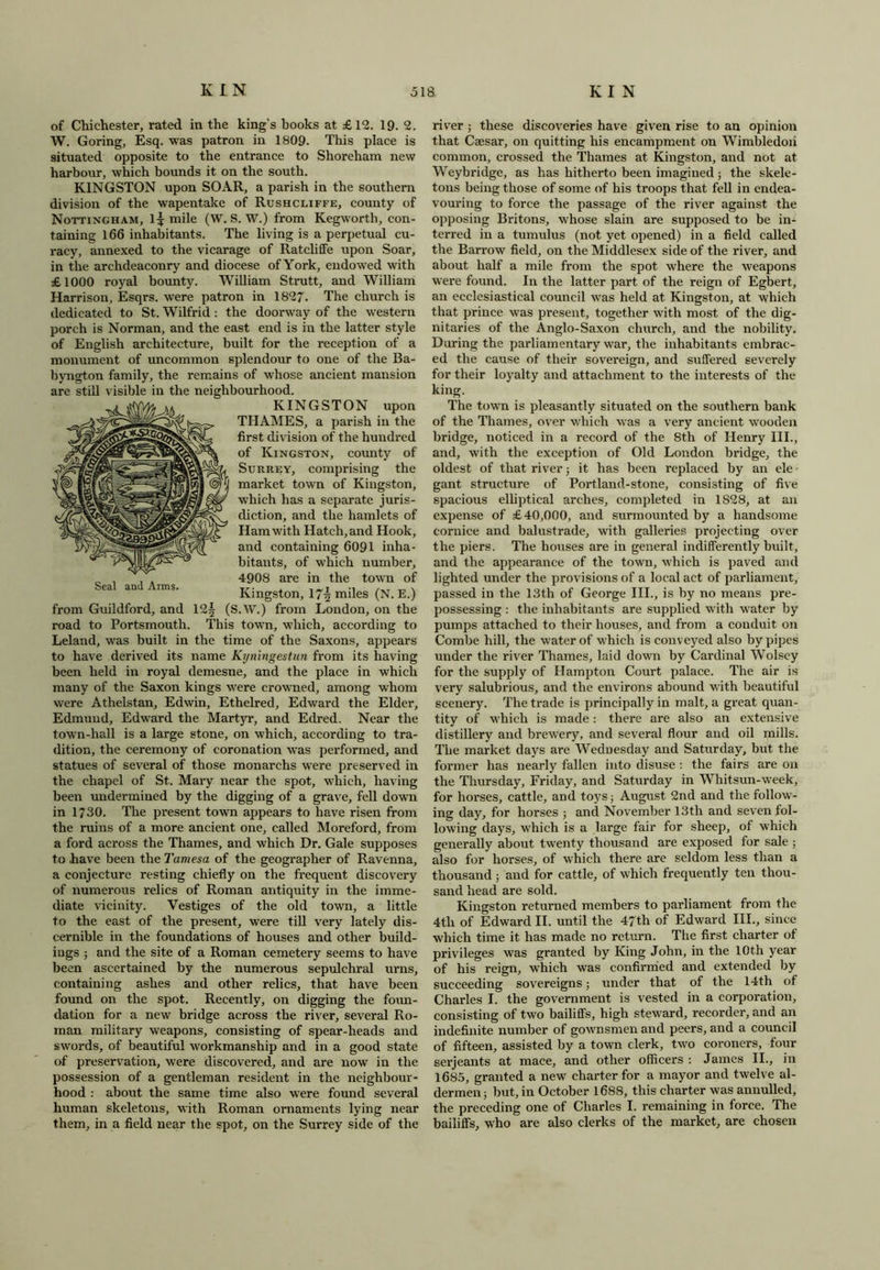 of Chichester, rated in the king’s hooks at £12. 19. 2, W. Goring, Esq. was patron in 1809. This place is situated opposite to the entrance to Shoreham new harbour, which bounds it on the south. KINGSTON upon SOAR, a parish in the southern division of the wapentake of Rushcliffe, county of Nottingham, l* mile (W. S. W.) from Kegworth, con- taining 166 inhabitants. The living is a perpetual cu- racy, annexed to the vicarage of Ratcliffe upon Soar, in the archdeaconry and diocese ofYork, endowed with £1000 royal bounty. William Strutt, and William Harrison, Esqrs. were patron in 1827- The church is dedicated to St. Wilfrid : the doorway of the western porch is Norman, and the east end is in the latter style of English architecture, built for the reception of a monument of uncommon splendour to one of the Ba- byngton family, the remains of whose ancient mansion are still visible in the neighbourhood. KINGSTON upon THAMES, a parish in the first division of the hundred of Kingston, county of Surrey, comprising the market town of Kingston, which has a separate juris- diction, and the hamlets of Ham with Hatch, and Hook, and containing 6091 inha- bitants, of which number, 4908 are in the town of Kingston, 17| miles (N. E.) from Guildford, and 12| (S.W.) from London, on the road to Portsmouth. This town, which, according to Leland, was built in the time of the Saxons, appears to have derived its name Kyningestun from its having been held in royal demesne, and the place in which many of the Saxon kings were crowned, among whom were Athelstan, Edwin, Ethelred, Edward the Elder, Edmund, Edward the Martyr, and Edred. Near the town-hall is a large stone, on which, according to tra- dition, the ceremony of coronation was performed, and statues of several of those monarchs were preserved in the chapel of St. Mary near the spot, which, having been undermined by the digging of a grave, fell down in 1730. The present town appears to have risen from the ruins of a more ancient one, called Moreford, from a ford across the Thames, and which Dr. Gale supposes to .have been the Tamesa of the geographer of Ravenna, a conjecture resting chiefly on the frequent discovery of numerous relics of Roman antiquity in the imme- diate vicinity. Vestiges of the old town, a little to the east of the present, were till very lately dis- cernible in the foundations of houses and other build- ings ; and the site of a Roman cemetery seems to have been ascertained by the numerous sepulchral urns, containing ashes and other relics, that have been found on the spot. Recently, on digging the foun- dation for a new bridge across the river, several Ro- man military weapons, consisting of spear-heads and swords, of beautiful workmanship and in a good state of preservation, were discovered, and are now in the possession of a gentleman resident in the neighbour- hood : about the same time also were found several human skeletons, with Roman ornaments lying near them, in a field near the spot, on the Surrey side of the river ; these discoveries have given rise to an opinion that Caesar, on quitting his encampment on Wimbledon common, crossed the Thames at Kingston, and not at Weybridge, as has hitherto been imagined; the skele- tons being those of some of his troops that fell in endea- vouring to force the passage of the river against the opposing Britons, whose slain are supposed to be in- terred in a tumulus (not yet opened) in a field called the Barrow field, on the Middlesex side of the river, and about half a mile from the spot where the weapons were found. In the latter part of the reign of Egbert, an ecclesiastical council was held at Kingston, at which that prince was present, together with most of the dig- nitaries of the Anglo-Saxon church, and the nobility. During the parliamentary war, the inhabitants embrac- ed the cause of their sovereign, and suffered severely for their loyalty and attachment to the interests of the king. The town is pleasantly situated on the southern bank of the Thames, over which was a very ancient wooden bridge, noticed in a record of the 8th of Henry III., and, with the exception of Old London bridge, the oldest of that river; it has been replaced by an ele gant structure of Portland-stone, consisting of five spacious elliptical arches, completed in 1828, at an expense of £40,000, and surmounted by a handsome cornice and balustrade, with galleries projecting over the piers. The houses are in general indifferently built, and the appearance of the town, which is paved and lighted under the provisions of a local act of parliament, passed in the 13th of George III., is by no means pre- possessing : the inhabitants are supplied with water by pumps attached to their houses, and from a conduit on Combe hill, the water of which is conveyed also by pipes under the river Thames, laid down by Cardinal Wolsey for the supply of Hampton Court palace. The air is very salubrious, and the environs abound with beautiful scenery. The trade is principally in malt, a great quan- tity of which is made: there are also an extensive distillery and brewery, and several flour and oil mills. The market days are Wednesday and Saturday, but the former has nearly fallen into disuse : the fairs are on the Thursday, Friday, and Saturday in Whitsun-week, for horses, cattle, and toys; August 2nd and the follow- ing day, for horses ; and November 13th and seven fol- lowing days, which is a large fair for sheep, of which generally about twenty thousand are exposed for sale ; also for horses, of which there are seldom less than a thousand; and for cattle, of which frequently ten thou- sand head are sold. Kingston returned members to parliament from the 4tli of Edward II. until the 47th of Edward III., since which time it has made no return. The first charter of privileges was granted by King John, in the 10th year of his reign, which was confirmed and extended by succeeding sovereigns; under that of the 14th of Charles I. the government is vested in a corporation, consisting of two bailiff's, high steward, recorder, and an indefinite number of gownsmen and peers, and a council of fifteen, assisted by a town clerk, two coroners, four serjeants at mace, and other officers : James II., in 1685, granted a new charter for a mayor and twelve al- dermen } but, in October 1688, this charter was annulled, the preceding one of Charles I. remaining in force. The bailiffs, who are also clerks of the market, are chosen