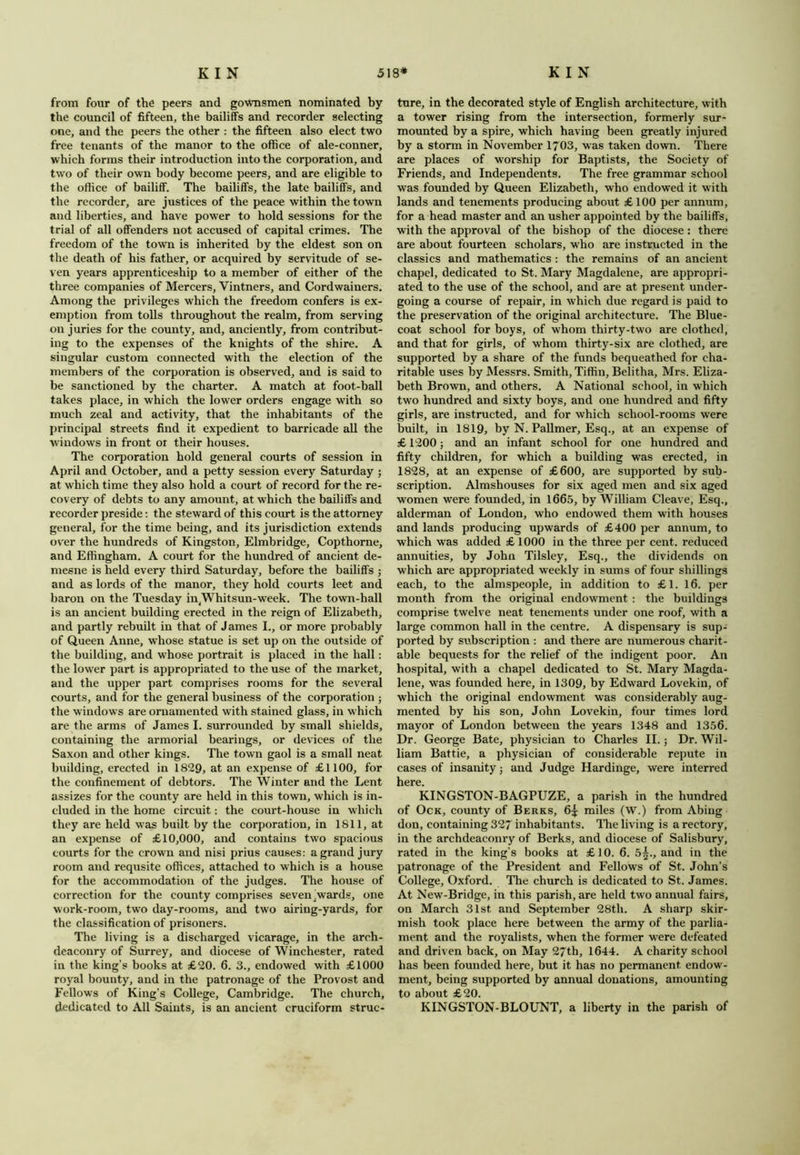 from four of the peers and gownsmen nominated by the council of fifteen, the bailiffs and recorder selecting one, and the peers the other : the fifteen also elect two free tenants of the manor to the office of ale-conner, which forms their introduction into the corporation, and two of their own body become peers, and are eligible to the office of bailiff. The bailiffs, the late bailiffs, and the recorder, are justices of the peace within the town and liberties, and have power to hold sessions for the trial of all offenders not accused of capital crimes. The freedom of the town is inherited by the eldest son on the death of his father, or acquired by servitude of se- ven years apprenticeship to a member of either of the three companies of Mercers, Vintners, and Cordwainers. Among the privileges which the freedom confers is ex- emption from tolls throughout the realm, from serving on juries for the county, and, anciently, from contribut- ing to the expenses of the knights of the shire. A singular custom connected with the election of the members of the corporation is observed, and is said to be sanctioned by the charter. A match at foot-ball takes place, in which the lower orders engage with so much zeal and activity, that the inhabitants of the principal streets find it expedient to barricade all the windows in front or their houses. The corporation hold general courts of session in April and October, and a petty session every Saturday ; at which time they also hold a court of record for the re- covery of debts to any amount, at which the bailiffs and recorder preside: the steward of this court is the attorney general, for the time being, and its jurisdiction extends over the hundreds of Kingston, Elmbridge, Copthorne, and Effingham. A court for the hundred of ancient de- mesne is held every third Saturday, before the bailiffs ; and as lords of the manor, they hold courts leet and baron on the Tuesday in(Whit sun-week. The town-hall is an ancient building erected in the reign of Elizabeth, and partly rebuilt in that of James I., or more probably of Queen Anne, whose statue is set up on the outside of the building, and whose portrait is placed in the hall: the lower part is appropriated to the use of the market, and the upper part comprises rooms for the several courts, and for the general business of the corporation ; the windows are ornamented with stained glass, in which are the arms of James I. surrounded by small shields, containing the armorial bearings, or devices of the Saxon and other kings. Tire town gaol is a small neat building, erected in 1829, at an expense of £1100, for the confinement of debtors. The Winter and the Lent assizes for the county are held in this town, which is in- cluded in the home circuit: the court-house in which they are held was built by the corporation, in 1811, at an expense of £10,000, and contains two spacious courts for the crown and nisi prius causes: a grand jury room and requsite offices, attached to which is a house for the accommodation of the judges. The house of correction for the county comprises seven jWards, one work-room, two day-rooms, and two airing-yards, for the classification of prisoners. The living is a discharged vicarage, in the arch- deaconry of Surrey, and diocese of Winchester, rated in the king’s books at £20. 6. 3., endowed with £1000 royal bounty, and in the patronage of the Provost and Fellows of King’s College, Cambridge. The church, dedicated to All Saints, is an ancient cruciform struc- ture, in the decorated style of English architecture, with a tower rising from the intersection, formerly sur- mounted by a spire, which having been greatly injured by a storm in November 1703, was taken down. There are places of worship for Baptists, the Society of Friends, and Independents. The free grammar school was founded by Queen Elizabeth, who endowed it with lands and tenements producing about £ 100 per annum, for a head master and an usher appointed by the bailiffs, with the approval of the bishop of the diocese : there are about fourteen scholars, who are instructed in the classics and mathematics : the remains of an ancient chapel, dedicated to St. Mary Magdalene, are appropri- ated to the use of the school, and are at present under- going a course of repair, in which due regard is paid to the preservation of the original architecture. The Blue- coat school for boys, of whom thirty-two are clothed, and that for girls, of whom thirty-six are clothed, are supported by a share of the funds bequeathed for cha- ritable uses by Messrs. Smith, Tiffin, Belitha, Mrs. Eliza- beth Brown, and others. A National school, in which two hundred and sixty boys, and one hundred and fifty girls, are instructed, and for which school-rooms wrere built, in 1819, by N. Pallmer, Esq., at an expense of £ 1200 j and an infant school for one hundred and fifty children, for which a building was erected, in 1828, at an expense of £600, are supported by sub- scription. Almshouses for six aged men and six aged women were founded, in 1665, by William Cleave, Esq., alderman of London, who endowed them with houses and lands producing upwards of £400 per annum, to which was added £ 1000 in the three per cent, reduced annuities, by John Tilsley, Esq., the dividends on which are appropriated weekly in sums of four shillings each, to the almspeople, in addition to £1. 16. per month from the original endowment : the buildings comprise twelve neat tenements under one roof, with a large common hall in the centre. A dispensary is sup- ported by subscription : and there are numerous charit- able bequests for the relief of the indigent poor. An hospital, with a chapel dedicated to St. Mary Magda- lene, was founded here, in 1309, by Edward Lovekin, of which the original endowment was considerably aug- mented by his son, John Lovekin, four times lord mayor of London between the years 1348 and 1356. Dr. George Bate, physician to Charles II.; Dr. Wil- liam Battie, a physician of considerable repute in cases of insanity j and Judge Hardinge, were interred here. KINGSTON-BAGPUZE, a parish in the hundred of Ock, county of Berks, 6;£ miles (W.) from Abing don, containing 327 inhabitants. The living is a rectory, in the archdeaconry of Berks, and diocese of Salisbury, rated in the king’s books at £10. 6. 5^., and in the patronage of the President and Fellows of St. John’s College, Oxford. The church is dedicated to St. James. At New-Bridge, in this parish, are held two annual fairs, on March 31st. and September 28th. A sharp skir- mish took place here between the army of the parlia- ment and the royalists, when the former were defeated and driven back, on May 27th, 1644. A charity school has been founded here, but it has no permanent endow- ment, being supported by annual donations, amounting to about £20. KINGSTON-BLOUNT, a liberty in the parish of