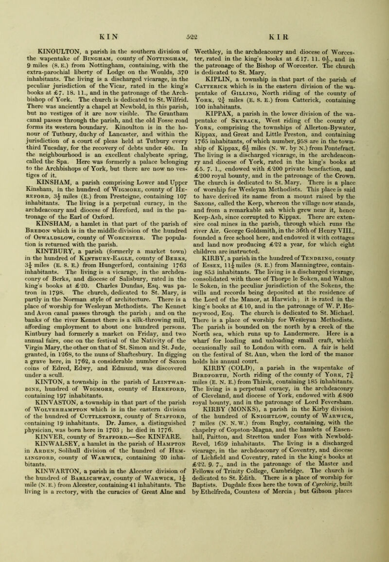 KINOULTON, a parish in the southern division of the wapentake of Bingham, county of Nottingham, 9 miles (S. E.) from Nottingham, containing, with the extra-parochial liberty of Lodge on the Woulds, 370 inhabitants. The living is a discharged vicarage, in the peculiar jurisdiction of the Vicar, rated in the king’s books at £7. 18. 11., and in the patronage of the Arch- bishop of York. The church is dedicated to St. Wilfrid. There was anciently a chapel at Newbold, in this parish, but no vestiges of it are now visible. The Grantham canal passes through the parish, and the old Fosse road forms its western boundary. Kinoulton is in the ho- nour of Tutbury, duchy of Lancaster, and within the jurisdiction of a court of pleas held at Tutbury every third Tuesday, for the recovery of debts under 40s. In the neighbourhood is an excellent chalybeate spring, called the Spa. Here was formerly a palace belonging to the Archbishops of York, but there are now no ves- tiges of it. KINSHAM, a parish comprising Lower and Upper Kinsham, in the hundred of Wigmore, county of He- reford, 3| miles (E.) from Presteigne, containing 107 inhabitants. The living is a perpetual curacy, in the archdeaconry and diocese of Hereford, and in the pa- tronage of the Earl of Oxford. KINSHAM, a hamlet in that part of the parish of Bredon which is in the middle division of the hundred of Oswaldslow, county of Worcester. The popula- tion is returned with the parish. KINTBURY, a parish (formerly a market town) in the hundred of Kintbury-Eagle, county of Berks, 3^ miles (E. S. E.) from Hungerford, containing 1763 inhabitants. The living is a vicarage, in the archdea- conry of Berks, and diocese of Salisbury, rated in the king’s books at £20. Charles Dundas, Esq. was pa- tron in 1798. The church, dedicated to St. Mary, is partly in the Norman style of architecture. There is a place of worship for Wesleyan Methodists. The Kennet and Avon canal passes through the parish ; and on the banks of the river Kennet there is a silk-throwing mill, affording employment to about one hundred persons. Kintbury had formerly a market on Friday, and two annual fairs, one on the festival of the Nativity of the Virgin Mary, the other on that of St. Simon and St. Jude, granted, in 1268, to the nuns of Shaftesbury. In digging a grave here, in 1762, a considerable number of Saxon coins of Edred, Edwy, and Edmund, was discovered under a scull. KINTON, a township in the parish of Leintwar- dine, hundred of Wigmore, county of Hereford, containing 197 inhabitants. KINVASTON, a township in that part of the parish of Wolverhampton which is in the eastern division of the hundred of Cuttlestone, county of Stafford, containing 19 inhabitants. Dr. James, a distinguished physician, was bom here in 1703 ; he died in 1776. KINVER, county of Stafford.—See KINFARE. KINWALSEY, a hamlet in the parish of Hampton in Arden, Solihull division of the hundred of Hem- lingford, county of Warwick, containing 20 inha- bitants. KINWARTON, a parish in the Alcester division of the hundred of Barlichway, county of Warwick, 1-jj: mile (N. E.) from Alcester, containing 41 inhabitants. The living is a rectory, with the curacies of Great Alne and Weethley, in the archdeaconry and diocese of Worces- ter, rated in the king’s books at £17. 11. 0|., and in the patronage of the Bishop of Worcester. The church is dedicated to St. Mary. KIPLIN, a township in that part of the parish of Catterick which is in the eastern division of the wa- pentake of Gilling, North riding of the county of York, 2f miles (E. S. E.) from Catterick, containing 100 inhabitants. KIPPAX, a parish in the lower division of the wa- pentake of Skyrack, West riding cf the county of York, comprising the townships of Allerton-Bywater, Kippax, and Great and Little Preston, and containing 1765 inhabitants, of which number, 958 are in the town- ship of Kippax, 6§ miles (N. W. by N.) from Pontefract. The living is a discharged vicarage, in the archdeacon- ry and diocese of York, rated in the king’s books at £5. 7. 1., endowed with £200 private benefaction, and £200 royal bounty, and in the patronage of the Crown. The church is dedicated to St. Mary. There is a place of worship for Wesleyan Methodists. This place is said to have derived its name from a mount raised by the Saxons, called the Keep, whereon the village now stands, and from a remarkable ash which grew near it, hence Keep-Ash, since corrupted to Kippax. There are exten- sive coal mines in the parish, through which runs the river Air. George Goldsmith, in the 36th of Henry VIII., founded a free school here, and endowed it with cottages and land now producing £22 a year, for which eight children are instructed. KIRBY, a parish in the hundred of Tendring, county of Essex, ll| miles (S. E.) from Manningtree, contain- ing 853 inhabitants. The living is a discharged vicarage, consolidated with those of Thorpe le Soken, and Walton le Soken, in the peculiar jurisdiction of the Sokens, the wills and records being deposited at the residence of the Lord of the Manor, at Harwich; it is rated in the king’s books at £ 10, and in the patronage of W. P. Ho- neywood. Esq. The church is dedicated to St. Michael. There is a place of worship for Wesleyan Methodists. The parish is bounded on the north by a creek of the North sea, which runs up to Landermere. Here is a wharf for loading and unloading small craft, which occasionally sail to London with corn. A fair is held on the festival of St. Ann, when the lord of the manor holds his annual court. KIRBY (COLD), a parish in the wapentake of Birdforth, North riding of the county of York, 7f miles (E. N. E.) from Thirsk, containing 185 inhabitants. The living is a perpetual curacy, in the archdeaconry of Cleveland, and diocese of York, endowed with £800 royal bounty, and in the patronage of Lord Feversham. KIRBY (MONKS), a parish in the Kirby division of the hundred of Knightlow, county of Warwick, 7 miles (N. N. W.) from Rugby, containing, with the chapelry of Copston-Magna, and the hamlets of Easen- hall, Paitton, and Stretton under Foss with Newbold- Revel, 1659 inhabitants. The living is a discharged vicarage, in the archdeaconry of Coventry, and diocese of Lichfield and Coventry, rated in the king’s books at £22. 9. 7., and in the patronage of the Master and Fellows of Trinity College, Cambridge. The church is dedicated to St. Edith. There is a place of worship for Baptists. Dugdale fixes here the town of Cyrcbirig, built by Ethelfreda, Countess of Mercia j but Gibson places