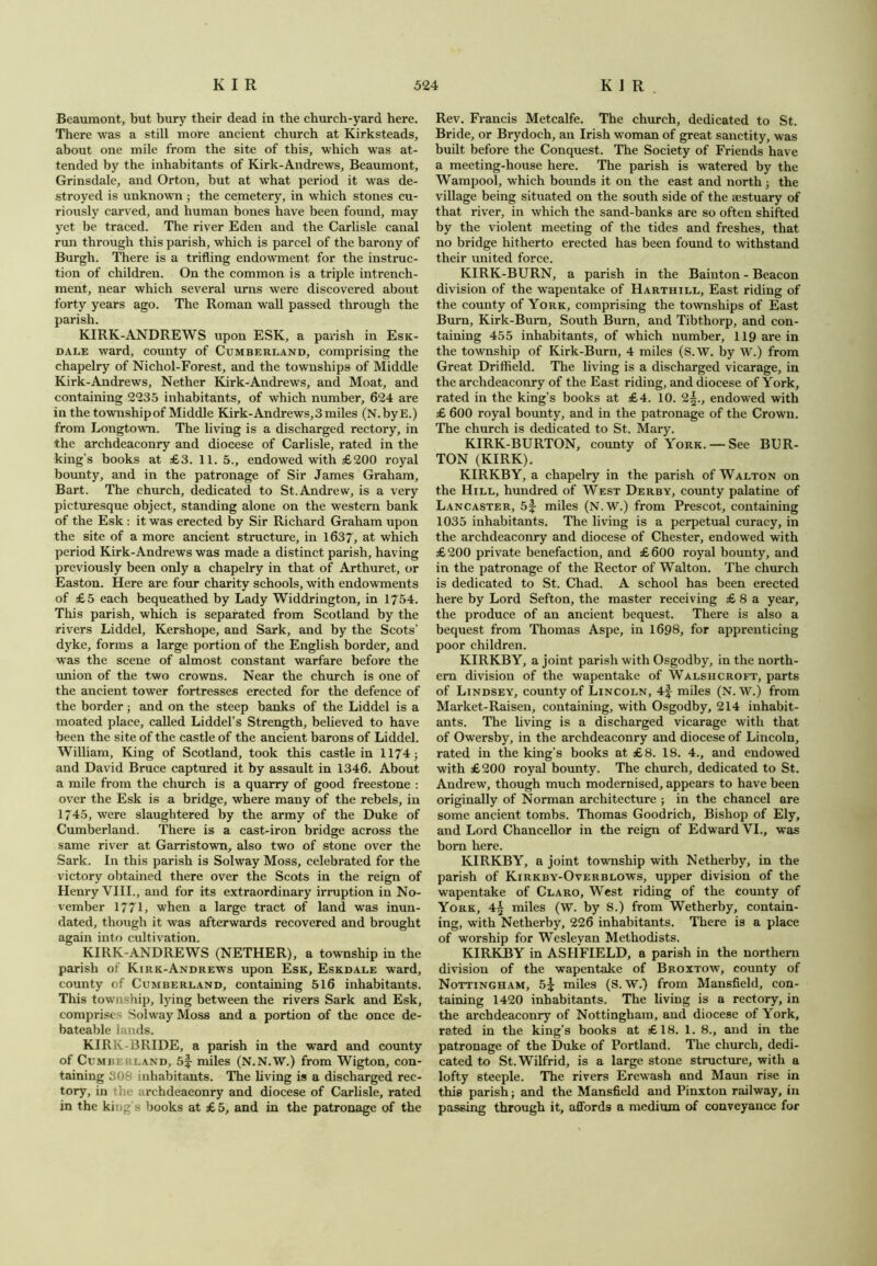 Beaumont, but bury their dead in the church-yard here. There was a still more ancient church at Kirksteads, about one mile from the site of this, which was at- tended by the inhabitants of Kirk-Andrews, Beaumont, Grinsdale, and Orton, but at what period it was de- stroyed is unknown; the cemetery, in which stones cu- riously carved, and human bones have been found, may yet be traced. The river Eden and the Carlisle canal run through this parish, which is parcel of the barony of Burgh. There is a trifling endowment for the instruc- tion of children. On the common is a triple intrench- ment, near which several urns were discovered about forty years ago. The Roman wall passed through the parish. KIRK-ANDREWS upon ESK, a parish in Esk- dale ward, county of Cumberland, comprising the chapelry of Nichol-Forest, and the townships of Middle Kirk-Andrews, Nether Kirk-Andrews, and Moat, and containing 2235 inhabitants, of which number, 624 are in the township of Middle Kirk-Andrews, 3 miles (N.byE.) from Longtown. The living is a discharged rectory, in the archdeaconry and diocese of Carlisle, rated in the king's books at £3. 11.5., endowed with £200 royal bounty, and in the patronage of Sir James Graham, Bart. The church, dedicated to St.Andrew, is a very picturesque object, standing alone on the western bank of the Esk: it was erected by Sir Richard Graham upon the site of a more ancient structure, in 1637, at which period Kirk-Andrews was made a distinct parish, having previously been only a chapelry in that of Arthuret, or Easton. Here are four charity schools, with endowments of £5 each bequeathed by Lady Widdrington, in 1754. This parish, which is separated from Scotland by the rivers Liddel, Kershope, and Sark, and by the Scots’ dyke, forms a large portion of the English border, and was the scene of almost constant warfare before the union of the two crowns. Near the church is one of the ancient tower fortresses erected for the defence of the border; and on the steep banks of the Liddel is a moated place, called Liddel’s Strength, believed to have been the site of the castle of the ancient barons of Liddel. William, King of Scotland, took this castle in 1174 ; and David Bruce captured it by assault in 1346. About a mile from the church is a quarry of good freestone : over the Esk is a bridge, where many of the rebels, in 1745, were slaughtered by the army of the Duke of Cumberland. There is a cast-iron bridge across the same river at Garristown, also two of stone over the Sark. In this parish is Solway Moss, celebrated for the victory obtained there over the Scots in the reign of Henry VIII., and for its extraordinary irruption in No- vember 1771, when a large tract of land was inun- dated, though it was afterwards recovered and brought again into cultivation. KIRK-ANDREWS (NETHER), a township in the parish of Kirk-Andrews upon Esk, Eskdale ward, county of Cumberland, containing 516 inhabitants. This township, lying between the rivers Sark and Esk, comprises Solway Moss and a portion of the once de- bateable lands. KIRK-BRIDE, a parish in the ward and county of Cumbeuland, 5|- miles (N.N.W.) from Wigton, con- taining 308 inhabitants. The living is a discharged rec- tory, in the archdeaconry and diocese of Carlisle, rated in the king’s books at £5, and in the patronage of the Rev. Francis Metcalfe. The church, dedicated to St. Bride, or Brydoch, an Irish woman of great sanctity, was built before the Conquest. The Society of Friends have a meeting-house here. The parish is watered by the Wampool, which bounds it on the east and north ; the village being situated on the south side of the aestuary of that river, in which the sand-banks are so often shifted by the violent meeting of the tides and freshes, that no bridge hitherto erected has been found to withstand their united force. KIRK-BURN, a parish in the Bainton - Beacon division of the wapentake of Harthill, East riding of the county of York, comprising the townships of East Burn, Kirk-Bum, South Burn, and Tibthorp, and con- taining 455 inhabitants, of which number, 119 are in the township of Kirk-Burn, 4 miles (S.W. by W.) from Great Driffield. The living is a discharged vicarage, in the archdeaconry of the East riding, and diocese of York, rated in the king’s books at £4. 10. 2|., endowed with £ 600 royal bounty, and in the patronage of the Crown. The church is dedicated to St. Mary. KIRK-BURTON, county of York. — See BUR- TON (KIRK). KIRKBY, a chapelry in the parish of Walton on the Hill, hundred of West Derby, county palatine of Lancaster, 5f miles (N.W.) from Prescot, containing 1035 inhabitants. The living is a perpetual curacy, in the archdeaconry and diocese of Chester, endowed with £200 private benefaction, and £600 royal bounty, and in the patronage of the Rector of Walton. The church is dedicated to St. Chad. A school has been erected here by Lord Sefton, the master receiving £ 8 a year, the produce of an ancient bequest. There is also a bequest from Thomas Aspe, in 1698, for apprenticing poor children. KIRKBY, a joint parish with Osgodby, in the north- ern division of the wapentake of Walshcroft, parts of Lindsey, county of Lincoln, 4f miles (N.W.) from Market-Raisen, containing, with Osgodby, 214 inhabit- ants. The living is a discharged vicarage with that of Owersby, in the archdeaconry and diocese of Lincoln, rated in the king's books at £8. 18. 4., and endowed with £200 royal bounty. The church, dedicated to St. Andrew, though much modernised, appears to have been originally of Norman architecture ; in the chancel are some ancient tombs. Thomas Goodrich, Bishop of Ely, and Lord Chancellor in the reign of Edward VI., was bom here. KIRKBY, a joint township with Netherby, in the parish of Kirkby-Overblows, upper division of the wapentake of Claro, West riding of the county of York, 4§ miles (W. by S.) from Wetherby, contain- ing, with Netherby, 226 inhabitants. There is a place of worship for Wesleyan Methodists. KIRKBY in ASHFIELD, a parish in the northern division of the wapentake of Broxtow, county of Nottingham, 5^ miles (S. W.) from Mansfield, con- taining 1420 inhabitants. The living is a rectory, in the archdeaconry of Nottingham, and diocese of York, rated in the king's books at £18. 1. 8., and in the patronage of the Duke of Portland. The church, dedi- cated to St. Wilfrid, is a large stone structure, with a lofty steeple. The rivers Erewash and Maun rise in this parish; and the Mansfield and Pinxton railway, in passing through it, affords a medium of conveyance for