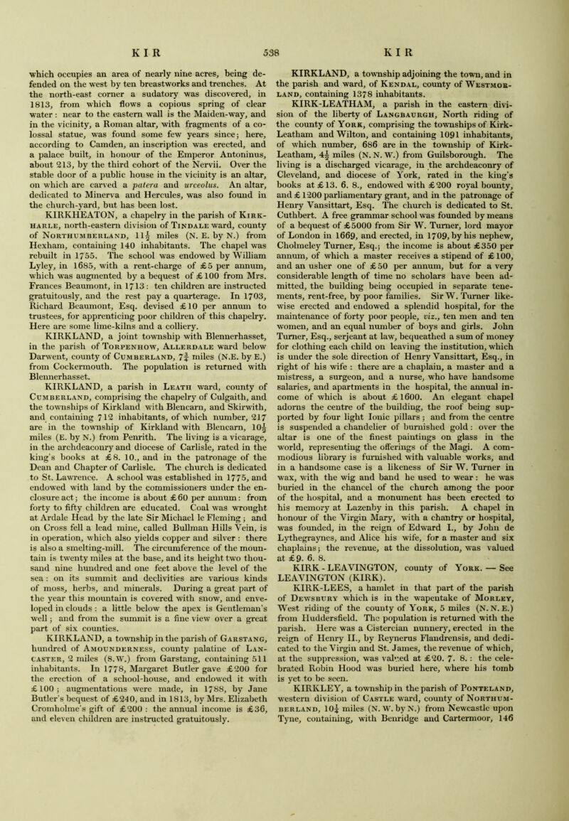 which occupies an area of nearly nine acres, being de- fended on the west by ten breastworks and trenches. At the north-east corner a sudatory was discovered, in 1813, from which flows a copious spring of clear water : near to the eastern wall is the Maiden-way, and in the vicinity, a Roman altar, with fragments of a co- lossal statue, was found some few years since 5 here, according to Camden, an inscription was erected, and a palace built, in honour of the Emperor Antoninus, about 213, by the third cohort of the Nervii. Over the stable door of a public house in the vicinity is an altar, on which are carved a patera and urceolus. An altar, dedicated to Minerva and Hercules, was also found in the church-yard, but has been lost. KIRKHEATON, a chapelry in the parish of Kirk- harle, north-eastern division of Tin dale ward, county of Northumberland, ll| miles (N. E. by N.) from Hexham, containing 140 inhabitants. The chapel was rebuilt in 1755. The school was endowed by William Lyley, in 1685, with a rent-charge of £5 per annum, which was augmented by a bequest of £100 from Mrs. Frances Beaumont, in 1713: ten children are instructed gratuitously, and the rest pay a quarterage. In 1703, Richard Beaumont, Esq. devised £ 10 per annum to trustees, for apprenticing poor children of this chapelry. Here are some lime-kilns and a colliery. KIRKLAND, a joint township with Blennerhasset, in the parish of Torpenhow, Allerdale ward below Darwent, county of Cumberland, 7f miles (N.E. by E.) from Cockermouth. The population is returned with Blennerhasset. KIRKLAND, a parish in Leath ward, county of Cumberland, comprising the chapelry of Culgaith, and the townships of Kirkland with Blencarn, and Skirwith, and containing 712 inhabitants, of which number, 217 are in the township of Kirkland with Blencarn, 10§ miles (E. by N.) from Penrith. The living is a vicarage, in the archdeaconry and diocese of Carlisle, rated in the king’s books at £8. 10., and in the patronage of the Dean and Chapter of Carlisle. The church is dedicated to St. Lawrence. A school was established in 1775, and endowed with land by the commissioners under the en- closure act; the income is about £ 60 per annum: from forty to fifty children are educated. Coal was wrought at Ardale Head by the late Sir Michael le Fleming ; and on Cross fell a lead mine, called Bullman Hills Vein, is in operation, which also yields copper and silver : there is also a smelting-mill. The circumference of the moun- tain is twenty miles at the base, and its height two thou- sand nine hundred and one feet above the level of the sea : on its summit and declivities are various kinds of moss, herbs, and minerals. During a great part of the year this mountain is covered with snow, and enve- loped in clouds : a little below the apex is Gentleman’s well; and from the summit is a fine view over a great part of six counties. KIRKLAND, a township in the parish of Garstang, hundred of Amounderness, county palatine of Lan- caster, 2 miles (S.W.) from Garstang, containing 511 inhabitants. In 1778, Margaret Butler gave £200 for the erection of a school-house, and endowed it with £100; augmentations were made, in 1788, by Jane Butler’s bequest of £240, and in 1813, by Mrs. Elizabeth Cromholme’s gift of £200 : the annual income is £36, and eleven children are instructed gratuitously. KIRKLAND, a township adjoining the town, and in the parish and ward, of Kendal, county of Westmor- land, containing 1378 inhabitants. KIRK-LEATHAM, a parish in the eastern divi- sion of the liberty of Langbaurgh, North riding of the county of York, comprising the townships of Kirk- Leatham and Wilton, and containing 1091 inhabitants, of which number, 686 are in the township of Kirk- Leatham, 4§ miles (N. N. W.) from Guilsborough. The living is a discharged vicarage, in the archdeaconry of Cleveland, and diocese of York, rated in the king’s books at £13. 6. 8., endowed with £200 royal bounty, and £ 1200 parliamentary grant, and in the patronage of Henry Vansittart, Esq. The church is dedicated to St. Cuthbert. A free grammar school was founded by means of a bequest of £5000 from Sir W. Turner, lord mayor of London in 1669, and erected, in 1709, by his nephew, Cholmeley Turner, Esq.; the income is about £350 per annum, of which a master receives a stipend of £100, and an usher one of £ 50 per annum, but for a very considerable length of time no scholars have been ad- mitted, the building being occupied in separate tene- ments, rent-free, by poor families. Sir W. Turner like- wise erected and endowed a splendid hospital, for the maintenance of forty poor people, viz., ten men and ten women, and an equal number of boys and girls. John Turner, Esq., serjeant at law, bequeathed a sum of money for clothing each child on leaving the institution, which is under the sole direction of Henry Vansittart, Esq., in right of his wife : there are a chaplain, a master and a mistress, a surgeon, and a nurse, who have handsome salaries, and apartments in the hospital, the annual in- come of which is about £ 1600. An elegant chapel adorns the centre of the building, the roof being sup- ported by four light Ionic pillars ; and from the centre is suspended a chandelier of burnished gold : over the altar is one of the finest paintings on glass in the world, representing the offerings of the Magi. A com- modious library is furnished with valuable works, and in a handsome case is a likeness of Sir W. Turner in wax, with the wig and band he used to wear : he was buried in the chancel of the church among the poor of the hospital, and a monument has been erected to his memory at Lazenby in this parish. A chapel in honour of the Virgin Mary, with a chantry or hospital, was founded, in the reign of Edward I., by John de Lythegraynes, and Alice his wife, for a master and six chaplains; the revenue, at the dissolution, was valued at £9. 6. 8. KIRK - LEAVINGTON, county of York. — See LEAVINGTON (KIRK). KIRK-LEES, a hamlet in that part of the parish of Dewsbury which is in the wapentake of Morley, West riding of the county of York, 5 miles (N. N. E.) from Huddersfield. The population is returned with the parish. Here was a Cistercian nunnery, erected in the reign of Henry II., by Reynerus Flandrensis, and dedi- cated to the Virgin and St. James, the revenue of which, at the suppression, was valv.ed at £20. 7- 8. : the cele- brated Robin Hood was buried here, where his tomb is yet to be seen. KIRKLEY, a township in the parish of Ponteland, western division of Castle ward, county of Northum- berland, IO3; miles (N. W. byN.) from Newcastle upon Tyne, containing, with Benridge and Cartermoor, 146