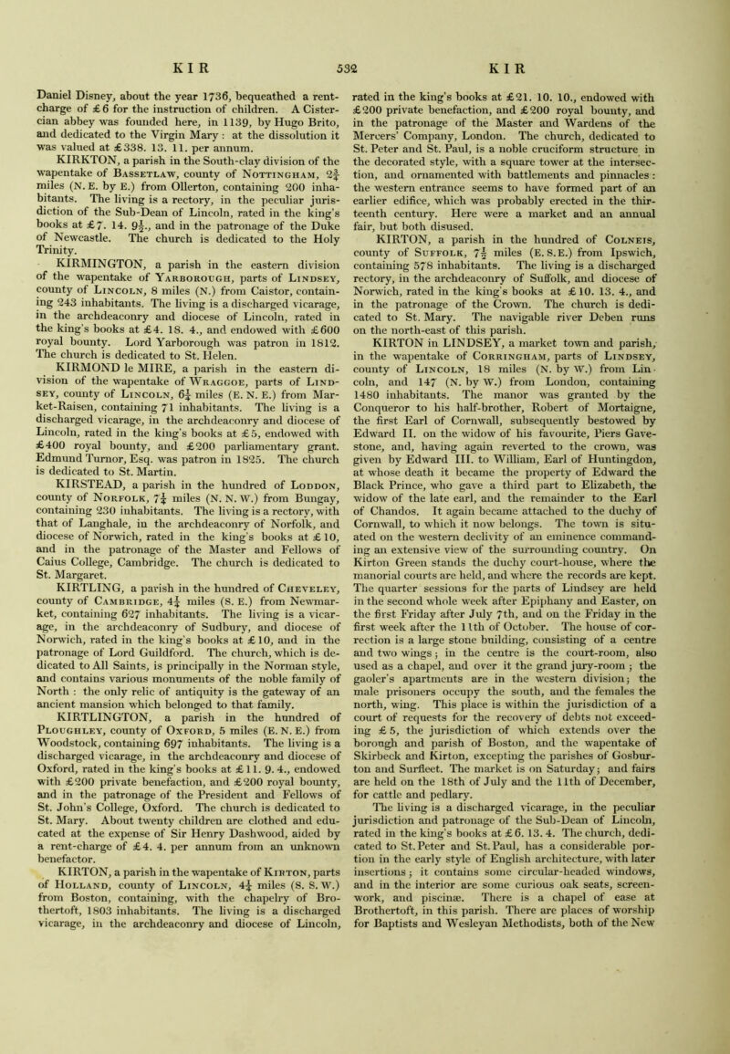 Daniel Disney, about the year 1736, bequeathed a rent- charge of £ 6 for the instruction of children. A Cister- cian abbey was founded here, in 1139, by Hugo Brito, and dedicated to the Virgin Mary : at the dissolution it was valued at £338. 13. 11. per annum. KIRKTON, a parish in the South-clay division of the wapentake of Bassetlaw, county of Nottingham, 21- miles (N. E. by E.) from Ollerton, containing 200 inha- bitants. The living is a rectory, in the peculiar juris- diction of the Sub-Dean of Lincoln, rated in the king’s books at £7. 14. 9^., and in the patronage of the Duke of Newcastle. The church is dedicated to the Holy Trinity. KIRMINGTON, a parish in the eastern division of the wapentake of Yarborough, parts of Lindsey, county of Lincoln, 8 miles (N.) from Caistor, contain- ing 243 inhabitants. The living is a discharged vicarage, in the archdeaconry and diocese of Lincoln, rated in the king’s books at £4. 18. 4., and endowed with £600 royal bounty. Lord Yarborough was patron in 1812. The church is dedicated to St. Helen. KIRMOND le MIRE, a parish in the eastern di- vision of the wTapentake of Wraggoe, parts of Lind- sey, county of Lincoln, 6J miles (E. N. E.) from Mar- ket-Raisen, containing 71 inhabitants. The living is a discharged vicarage, in the archdeaconry and diocese of Lincoln, rated in the king’s books at £5, endowed with £400 royal bounty, and £200 parliamentary grant. Edmund Turnor, Esq. was patron in 1825. The church is dedicated to St. Martin. KIRSTEAD, a parish in the hundred of Loddon, county of Norfolk, 7? miles (N. N. W.) from Bungay, containing 230 inhabitants. The living is a rectory, with that of Langhale, in the archdeaconry of Norfolk, and diocese of Norwich, rated in the king’s books at £10, and in the patronage of the Master and Fellows of Caius College, Cambridge. The church is dedicated to St. Margaret. KIRTLING, a parish in the hundred of Cheveley, county of Cambridge, 4^ miles (S. E.) from Newmar- ket, containing 627 inhabitants. The living is a vicar- age, in the archdeaconry of Sudbury, and diocese of Norwich, rated in the king’s books at £10, and in the patronage of Lord Guildford. The church, which is de- dicated to All Saints, is principally in the Norman style, and contains various monuments of the noble family of North : the only relic of antiquity is the gateway of an ancient mansion which belonged to that family. KIRTLINGTON, a parish in the hundred of Ploughley, county of Oxford, 5 miles (E. N. E.) from Woodstock, containing 697 inhabitants. The living is a discharged vicarage, in the archdeaconry and diocese of Oxford, rated in the king’s books at £11. 9. 4., endowed with £200 private benefaction, and £200 royal bounty, and in the patronage of the President and Fellows of St. John’s College, Oxford. The church is dedicated to St. Mary. About twenty children are clothed and edu- cated at the expense of Sir Henry Dashwood, aided by a rent-charge of £4. 4. per annum from an unknown benefactor. KIRTON, a parish in the wapentake of Kirton, parts of Holland, county of Lincoln, 4^ miles (S. S. W.) from Boston, containing, with the chapelry of Bro- thertoft, 1803 inhabitants. The living is a discharged vicarage, in the archdeaconry and diocese of Lincoln, rated in the king’s books at £21. 10. 10., endowed with £200 private benefaction, and £200 royal bounty, and in the patronage of the Master and Wardens of the Mercers’ Company, London. The church, dedicated to St. Peter and St. Paul, is a noble cruciform structure in the decorated style, with a square tower at the intersec- tion, and ornamented with battlements and pinnacles : the western entrance seems to have formed part of an earlier edifice, which was probably erected in the thir- teenth century. Here were a market and an annual fair, but both disused. KIRTON, a parish in the hundred of Colneis, county of Suffolk, 7| miles (E. S.E.) from Ipswich, containing 57S inhabitants. The living is a discharged rectory, in the archdeaconry of Suffolk, and diocese of Norwich, rated in the king’s books at £ 10. 13. 4., and in the patronage of the Crown. The church is dedi- cated to St. Mary. The navigable river Deben runs on the north-east of this parish. KIRTON in LINDSEY, a market town and parish, in the wapentake of Corringham, parts of Lindsey, county of Lincoln, 18 miles (N. by W.) from Lin- coln, and 147 (N. by W.) from London, containing 1480 inhabitants. The manor was granted by the Conqueror to his half-brother, Robert of Mortaigne, the first Earl of Cornwall, subsequently bestowed by Edward II. on the widow of his favourite, Piers Gave- stone, and, having again reverted to the crown, was given by Edward III. to William, Earl of Huntingdon, at whose death it became the property of Edward the Black Prince, who gave a third part to Elizabeth, the widow of the late earl, and the remainder to the Earl of Chandos. It again became attached to the duchy of Cornwall, to which it now belongs. The town is situ- ated on the western declivity of an eminence command- ing an extensive view of the surrounding country. On Kirton Green stands the duchy court-house, where the manorial courts are held, and where the records are kept. The quarter sessions for the parts of Lindsey are held in the second whole w eek after Epiphany and Easter, on the first Friday after July 7th, and on the Friday in the first week after the 1 Itli of October. The house of cor- rection is a large stone building, consisting of a centre and two wings; in the centre is the court-room, also used as a chapel, and over it the grand jury-room ; the gaoler’s apartments are in the western division; the male prisoners occupy the south, and the females the north, wing. This place is within the jurisdiction of a court of requests for the recovery of debts not exceed- ing £ 5, the jurisdiction of which extends over the borough and parish of Boston, and the wapentake of Skirbeck and Kirton, excepting the parishes of Gosbur- ton and Surfleet. The market is on Saturday; and fairs are held on the 18th of July and the 11th of December, for cattle and pedlary. The living is a discharged vicarage, in the peculiar jurisdiction and patronage of the Sub-Dean of Lincoln, rated in the king’s books at £6. 13. 4. The church, dedi- cated to St. Peter and St. Paul, has a considerable por- tion in the early style of English architecture, with later insertions; it contains some circular-headed windows, and in the interior are some curious oak seats, screen- work, and piscinae. There is a chapel of ease at Brothertoft, in this parish. There are places of worship for Baptists and Wesleyan Methodists, both of the New