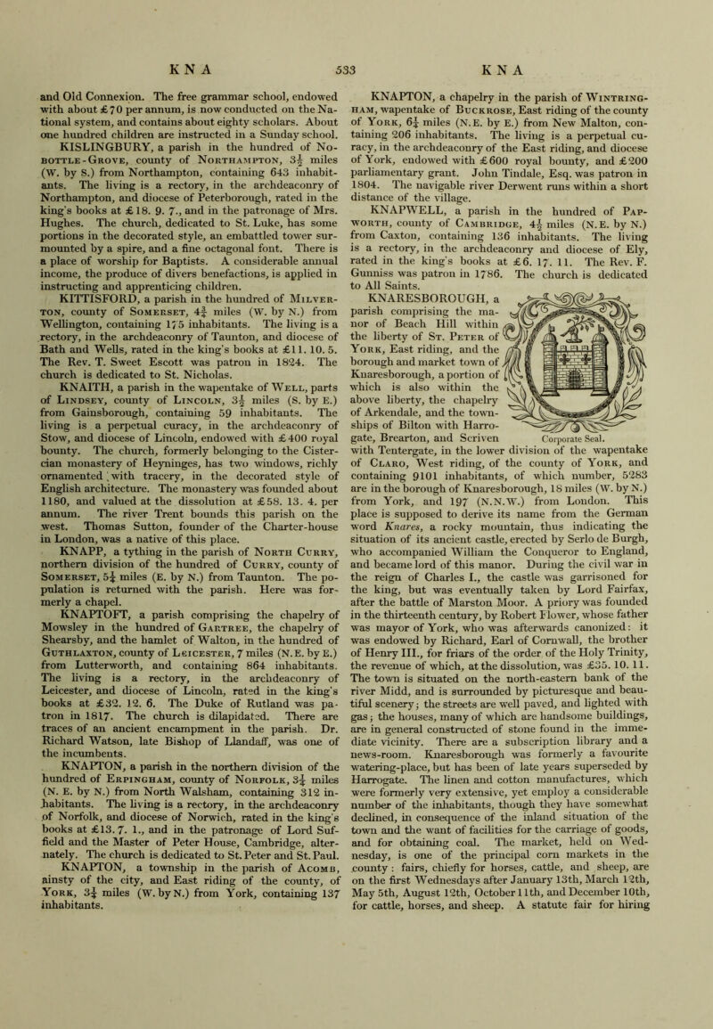and Old Connexion. The free grammar school, endowed with about £70 per annum, is now conducted on the Na- tional system, and contains about eighty scholars. About one hundred children are instructed in a Sunday school. KISLINGBURY, a parish in the hundred of No- bottle-Grove, county of Northampton, 3^ miles (W. by S.) from Northampton, containing 643 inhabit- ants. The living is a rectory, in the archdeaconry of Northampton, and diocese of Peterborough, rated in the king’s books at £ 18. 9. 7-, and in the patronage of Mrs. Hughes. The church, dedicated to St. Luke, has some portions in the decorated style, an embattled tower sur- mounted by a spire, and a fine octagonal font. There is a place of worship for Baptists. A considerable annual income, the produce of divers benefactions, is applied in instructing and apprenticing children. KITTISFORD, a parish in the hundred of Milver- ton, county of Somerset, 4f miles (W. by N.) from Wellington, containing 17 5 inhabitants. The living is a rectory, in the archdeaconry of Taunton, and diocese of Bath and Wells, rated in the king’s books at £11. 10. 5. The Rev. T. Sweet Escott was patron in 1824. The church is dedicated to St. Nicholas. KNAITH, a parish in the wapentake of Well, parts of Lindsey, county of Lincoln, 3| miles (S. by E.) from Gainsborough, containing 59 inhabitants. The living is a perpetual curacy, in the archdeaconry of Stow, and diocese of Lincoln, endowed with £400 royal bounty. The church, formerly belonging to the Cister- cian monastery of Heyninges, has two windows, richly ornamented , with tracery, in the decorated style of English architecture. The monastery was founded about 1180, and valued at the dissolution at £58. 13. 4. per annum. The river Trent bounds this parish on the west. Thomas Sutton, founder of the Charter-house in London, was a native of this place. KNAPP, a tything in the parish of North Curry, northern division of the hundred of Curry, county of Somerset, 5^ miles (E. by N.) from Taunton. The po- pulation is returned with the parish. Here was for- merly a chapel. KNAPTOFT, a parish comprising the chapelry of Mowsley in the hundred of Gartree, the chapelry of Shearsby, and the hamlet of Walton, in the hundred of Guthlaxton, county of Leicester, 7 miles (N.E. byE.) from Lutterworth, and containing 864 inhabitants. The living is a rectory, in the archdeaconry of Leicester, and diocese of Lincoln, rated in the king’s books at £32. 12. 6. The Duke of Rutland was pa- tron in 1817. The church is dilapidated. There are traces of an ancient encampment in the parish. Dr. Richard Watson, late Bishop of Llandaff, was one of the incumbents. KNAPTON, a parish in the northern division of the hundred of Erpingham, county of Norfolk, 3^ miles (N. E. by N.) from North Walsham, containing 312 in- habitants. The living is a rectory, in the archdeaconry .of Norfolk, and diocese of Norwich, rated in the king’s books at £13.7- 1., and in the patronage of Lord Suf- field and the Master of Peter House, Cambridge, alter- nately. The church is dedicated to St. Peter and St. Paul. KNAPTON, a township in the parish of Acomb, ainsty of the city, and East riding of the county, of York, 3^ miles (W. byN.) from York, containing 137 inhabitants. KNAPTON, a chapelry in the parish of Wintring- ham, wapentake of Buckrose, East riding of the county of York, 6^ miles (N.E. by E.) from New Malton, con- taining 206 inhabitants. The living is a perpetual cu- racy, in the archdeaconry of the East riding, and diocese of York, endowed with £600 royal bounty, and £200 parliamentary grant. John Tindale, Esq. was patron in 1804. The navigable river Derwent runs within a short distance of the village. KNAPWELL, a parish in the hundred of Pap- worth, county of Cambridge, 4§ miles (N.E. byN.) from Caxton, containing 136 inhabitants. The living is a rectory, in the archdeaconry and diocese of Ely, rated in the king’s books at £6. 17. 11. The Rev. F. Gunniss was patron in 1786. The church is dedicated to All Saints. KNARESBOROUGH,a parish comprising the ma- nor of Beach Hill within the liberty of St. Peter of 1 York, East riding, and the borough and market town of, Knaresborough, a portion of which is also within the above liberty, the chapelry of Arkendale, and the town- ships of Bilton with Harro- gate, Brearton, and Scriven Corporate Seal, with Tentergate, in the lower division of the wapentake of Claro, West riding, of the county of York, and containing 9101 inhabitants, of which number, 5283 are in the borough of Knaresborough, 18 miles (W. by N.) from York, and 197 (N.N.W.) from London. This place is supposed to derive its name from the German word Knares, a rocky mountain, thus indicating the situation of its ancient castle, erected by Serlo de Burgh, who accompanied William the Conqueror to England, and became lord of this manor. During the civil war in the reign of Charles I., the castle was garrisoned for the king, but was eventually taken by Lord Fairfax, after the battle of Marston Moor. A priory was founded in the thirteenth century, by Robert Flower, whose father was mayor of York, who was afterwards canonized: it was endowed by Richard, Earl of Cornwall, the brother of Henry III., for friars of the order of the Holy Trinity, the revenue of which, at the dissolution, was £35. 10. 11. The town is situated on the north-eastern bank of the river Midd, and is surrounded by picturesque and beau- tiful scenery; the streets are well paved, and lighted with gas; the houses, many of which are handsome buildings, are in general constructed of stone found in the imme- diate vicinity. There are a subscription library and a news-room. Knaresborough was formerly a favourite watering-place, but has been of late years superseded by Harrogate. The linen and cotton manufactures, which were formerly very extensive, yet employ a considerable number of the inhabitants, though they have somewhat declined, in consequence of the inland situation of the town and the w'ant of facilities for the carriage of goods, and for obtaining coal. The market, held on Wed- nesday, is one of the principal corn markets in the county : fairs, chiefly for horses, cattle, and sheep, are on the first Wednesdays after January 13th, March 12th, May 5th, August 12th, October 11th, and December 10th, for cattle, horses, and sheep. A statute fair for hiring