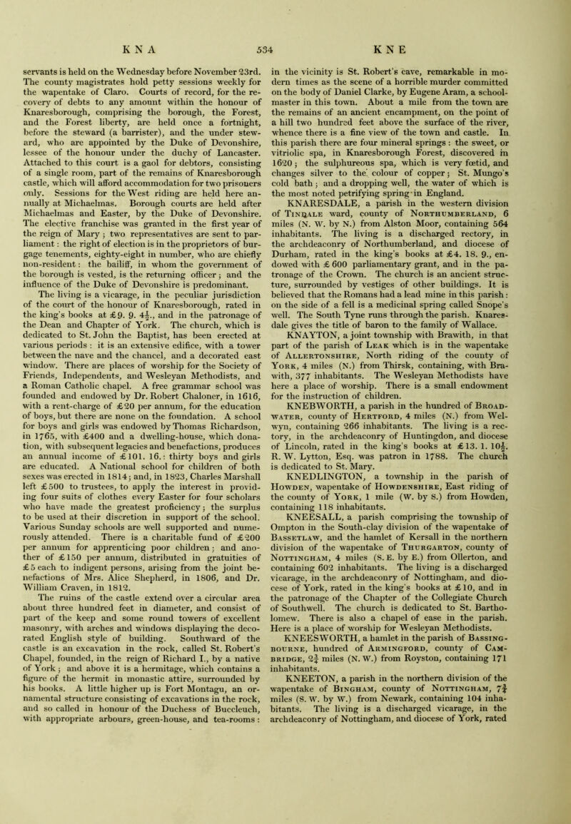 servants is held on the Wednesday before November 23rd. The county magistrates hold petty sessions weekly for the wapentake of Claro. Courts of record, for the re- covery of debts to any amount within the honour of Knaresborough, comprising the borough, the Forest, and the Forest liberty, are held once a fortnight, before the steward (a barrister), and the under stew- ard, who are appointed by the Duke of Devonshire, lessee of the honour under the duchy of Lancaster. Attached to this court is a gaol for debtors, consisting of a single room, part of the remains of Knaresborough castle, which will afford accommodation for two prisoners only. Sessions for the West riding are held here an- nually at Michaelmas. Borough courts are held after Michaelmas and Easter, by the Duke of Devonshire. The elective franchise was granted in the first year of the reign of Mary ; two representatives are sent to par- liament : the right of election is in the proprietors of bur- gage tenements, eighty-eight in number, who are chiefly non-resident: the bailiff, in whom the government of the borough is vested, is the returning officer; and the influence of the Duke of Devonshire is predominant. The living is a vicarage, in the peculiar jurisdiction of the court of the honour of Knaresborough, rated in the king’s books at £9. 9. 4^., and in the patronage of the Dean and Chapter of York. The church, which is dedicated to St.John the Baptist, has been erected at various periods : it is an extensive edifice, with a tower between the nave and the chancel, and a decorated east window. There are places of worship for the Society of Friends, Independents, and Wesleyan Methodists, and a Roman Catholic chapel. A free grammar school was founded and endowed by Dr. Robert Chaloner, in 1616, with a rent-charge of £20 per annum, for the education of boys, but there are none on the foundation. A school for boys and girls was endowed by Thomas Richardson, in 1765, with £400 and a dwelling-house, which dona- tion, with subsequent legacies and benefactions, produces an annual income of £101. 16.: thirty boys and girls are educated. A National school for children of both sexes was erected in 1814 5 and, in 1823, Charles Marshall left £500 to trustees, to apply the interest in provid- ing four suits of clothes every Easter for four scholars who have made the greatest proficiency; the surplus to be used at their discretion in support of the school. Various Sunday schools are well supported and nume- rously attended. There is a charitable fund of £200 per annum for apprenticing poor children; and ano- ther of £150 per annum, distributed in gratuities of £5 each to indigent persons, arising from the joint be- nefactions of Mrs. Alice Shepherd, in 1806, and Dr. William Craven, in 1812. The ruins of the castle extend over a circular area about three hundred feet in diameter, and consist of part of the keep and some round towers of excellent masonry, with arches and windows displaying the deco- rated English style of building. Southward of the castle is an excavation in the rock, called St. Robert’s Chapel, founded, in the reign of Richard I., by a native of York; and above it is a hermitage, which contains a figure of the hermit in monastic attire, surrounded by his books. A little higher up is Fort Montagu, an or- namental structure consisting of excavations in the rock, and so called in honour of the Duchess of Buccleuch, with appropriate arbours, green-house, and tea-rooms : in the vicinity is St. Robert’s cave, remarkable in mo- dern times as the scene of a horrible murder committed on the body of Daniel Clarke, by Eugene Aram, a school- master in this town. About a mile from the town are the remains of an ancient encampment, on the point of a hill two hundred feet above the surface of the river, whence there is a fine view of the town and castle. In this parish there are four mineral springs : the sweet, or vitriolic spa, in Knaresborough Forest, discovered in 1620; the sulphureous spa, which is very foetid, and changes silver to the’ colour of copper; St. Mungo’s cold bath; and a dropping well, the water of which is the most noted petrifying spring in England. KNARESDALE, a parish in the western division of Tinqale ward, county of Northumberland, 6 miles (N. W. by N.) from Alston Moor, containing 564 inhabitants. The living is a discharged rectory, in the archdeaconry of Northumberland, and diocese of Durham, rated in the king’s books at £4. 18. 9., en- dowed with £ 600 parliamentary grant, and in the pa- tronage of the Crown. The church is an ancient struc- ture, surrounded by vestiges of other buildings. It is believed that the Romans had a lead mine in this parish: on the side of a fell is a medicinal spring called Snope's well. The South Tyne runs through the parish. Knares- dale gives the title of baron to the family of Wallace. KNAYTON, a joint township with Brawith, in that part of the parish of Leak which is in the wapentake of Allertonshire, North riding of the county of York, 4 miles (N.) from Thirsk, containing, with Bra- with, 377 inhabitants. The Wesleyan Methodists have here a place of worship. There is a small endowment for the instruction of children. KNEBWORTH, a parish in the hundred of Broad- water, county of Hertford, 4 miles (N.) from Wel- wyn, containing 266 inhabitants. The living is a rec- tory, in the archdeaconry of Huntingdon, and diocese of Lincoln, rated in the king’s books at £13. 1. 10£. R. W. Lytton, Esq. was patron in 1788. The church is dedicated to St, Mary. KNEDLINGTON, a township in the parish of Howden, wapentake of Howdenshire, East riding of the county of York, 1 mile (W. by S.) from Howden, containing 118 inhabitants. KNEESALL, a parish comprising the township of Ompton in the South-clay division of the wapentake of Bassetlaw, and the hamlet of Kersall in the northern division of the wapentake of Thurgarton, county of Nottingham, 4 miles (S. E. by E.) from Ollerton, and containing 602 inhabitants. The living is a discharged vicarage, in the archdeaconry of Nottingham, and dio- cese of York, rated in the king’s books at £10, and in the patronage of the Chapter of the Collegiate Church of Southwell. The church is dedicated to St. Bartho- lomew. There is also a chapel of ease in the parish. Here is a place of worship for Wesleyan Methodists. KNEESWORTH, a hamlet in the parish of Bassing- bourne, hundred of Armingford, county of Cam- bridge, 2f miles (N. W.) from Royston, containing 171 inhabitants. KNEETON, a parish in the northern division of the wapentake of Bingham, county of Nottingham, 71- miles (S. W. by W.) from Newark, containing 104 inha- bitants. The living is a discharged vicarage, in the archdeaconry of Nottingham, and diocese of York, rated