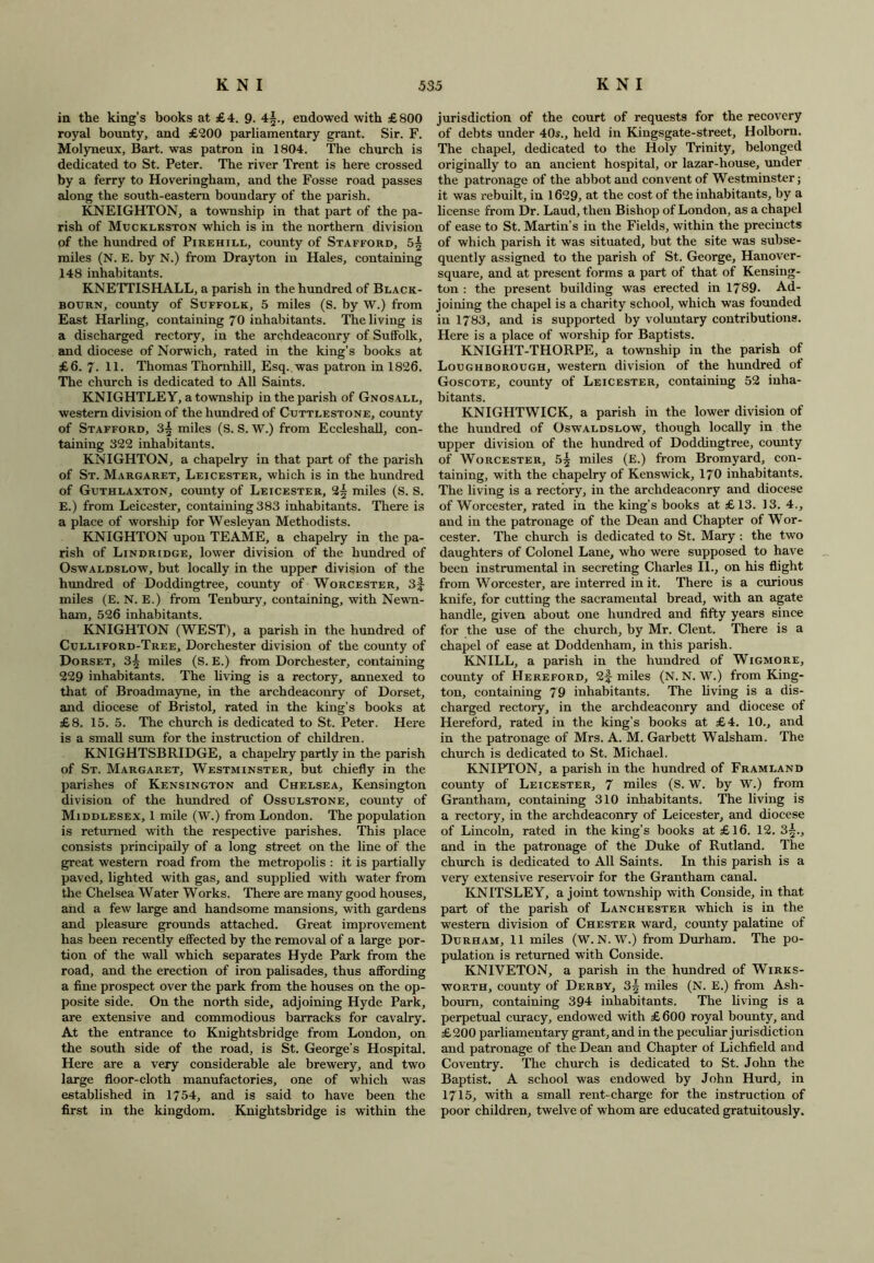 in the king’s books at £4. 9. 4§., endowed with £800 royal bounty, and £900 parliamentary grant. Sir. F. Molyneux, Bart, was patron in 1804. The church is dedicated to St. Peter. The river Trent is here crossed by a ferry to Hoveringham, and the Fosse road passes along the south-eastern boundary of the parish. KNEIGHTON, a township in that part of the pa- rish of Muckleston which is in the northern division of the hundred of Pirehill, county of Stafford, 5^ miles (N. E. by N.) from Drayton in Hales, containing 148 inhabitants. KNETTISHALL, a parish in the hundred of Black- bourn, county of Suffolk, 5 miles (S. by W.) from East Harling, containing 70 inhabitants. The living is a discharged rectory, in the archdeaconry of Suffolk, and diocese of Norwich, rated in the king's books at £6. 7 . 11. Thomas Thornhill, Esq. was patron in 1826. The church is dedicated to All Saints. KNIGHTLEY, a township in the parish of Gnosall, western division of the hundred of Cuttlestone, county of Stafford, 3^ miles (S. S. W.) from Eccleshall, con- taining 322 inhabitants. KNIGHTON, a chapelry in that part of the parish of St. Margaret, Leicester, which is in the hundred of Guthlaxton, county of Leicester, 2^ miles (S. S. E.) from Leicester, containing 383 inhabitants. There is a place of worship for Wesleyan Methodists. KNIGHTON upon TEAME, a chapelry in the pa- rish of Lindridge, lower division of the hundred of Oswaldslow, but locally in the upper division of the hundred of Doddingtree, county of Worcester, 3f miles (E. N. E.) from Tenbury, containing, with Newn- ham, 526 inhabitants. KNIGHTON (WEST), a parish in the hundred of Culliford-Tree, Dorchester division of the county of Dorset, 3| miles (S. E.) from Dorchester, containing 229 inhabitants. The living is a rectory, annexed to that of Broadmayne, in the archdeaconry of Dorset, and diocese of Bristol, rated in the king’s books at £8. 15. 5. The church is dedicated to St. Peter. Here is a small sum for the instruction of children. KNIGHTSBRIDGE, a chapelry partly in the parish of St. Margaret, Westminster, but chiefly in the parishes of Kensington and Chelsea, Kensington division of the hundred of Ossulstone, county of Middlesex, 1 mile (W.) from London. The population is returned with the respective parishes. This place consists principally of a long street on the line of the great western road from the metropolis : it is partially paved, lighted with gas, and supplied with water from the Chelsea Water Works. There are many good houses, and a few large and handsome mansions, with gardens and pleasure grounds attached. Great improvement has been recently effected by the removal of a large por- tion of the wall which separates Hyde Park from the road, and the erection of iron palisades, thus affording a fine prospect over the park from the houses on the op- posite side. On the north side, adjoining Hyde Park, are extensive and commodious barracks for cavalry. At the entrance to Knightsbridge from London, on the south side of the road, is St. George’s Hospital. Here are a very considerable ale brewery, and two large floor-cloth manufactories, one of which was established in 1754, and is said to have been the first in the kingdom. Knightsbridge is within the jurisdiction of the court of requests for the recovery of debts under 40s., held in Kingsgate-street, Holborn. The chapel, dedicated to the Holy Trinity, belonged originally to an ancient hospital, or lazar-house, under the patronage of the abbot and convent of Westminster; it was rebuilt, in 1629, at the cost of the inhabitants, by a license from Dr. Laud, then Bishop of London, as a chapel of ease to St. Martin’s in the Fields, within the precincts of which parish it was situated, but the site was subse- quently assigned to the parish of St. George, Hanover- square, and at present forms a part of that of Kensing- ton : the present building was erected in 1789- Ad- joining the chapel is a charity school, which was founded in 1783, and is supported by voluntary contributions. Here is a place of worship for Baptists. KNIGHT-THORPE, a township in the parish of Loughborough, western division of the hundred ot Goscote, county of Leicester, containing 52 inha- bitants. KNIGHTWICK, a parish in the lower division of the hundred of Oswaldslow, though locally in the upper division of the hundred of Doddingtree, county of Worcester, 5^ miles (E.) from Bromyard, con- taining, with the chapelry of Kenswick, 170 inhabitants. The living is a rectory, in the archdeaconry and diocese of Worcester, rated in the king’s books at £13. 13. 4., and in the patronage of the Dean and Chapter of Wor- cester. The church is dedicated to St. Mary : the two daughters of Colonel Lane, who were supposed to have been instrumental in secreting Charles II., on his flight from Worcester, are interred in it. There is a curious knife, for cutting the sacramental bread, with an agate handle, given about one hundred and fifty years since for the use of the church, by Mr. Clent. There is a chapel of ease at Doddenham, in this parish. KNILL, a parish in the hundred of Wigmore, county of Hereford, 2f miles (N. N. W.) from King- ton, containing 79 inhabitants. The living is a dis- charged rectory, in the archdeaconry and diocese of Hereford, rated in the king’s books at £4. 10., and in the patronage of Mrs. A. M. Garbett Walsham. The church is dedicated to St. Michael. KNIPTON, a parish in the hundred of Framland county of Leicester, 7 miles (S. W. by W.) from Grantham, containing 310 inhabitants. The living is a rectory, in the archdeaconry of Leicester, and diocese of Lincoln, rated in the king’s books at £16. 12. 3^., and in the patronage of the Duke of Rutland. The church is dedicated to All Saints. In this parish is a very extensive reservoir for the Grantham canal. KNITSLEY, a joint township with Conside, in that part of the parish of Lanchester which is in the western division of Chester ward, county palatine of Durham, 11 miles (W. N. W.) from Durham. The po- pulation is returned with Conside. KNIVETON, a parish in the hundred of Wirks- worth, county of Derby, 3|- miles (N. E.) from Ash- boum, containing 394 inhabitants. The living is a perpetual curacy, endowed with £ 600 royal bounty, and £200 parliamentary grant, and in the peculiar jurisdiction and patronage of the Dean and Chapter of Lichfield and Coventry. The church is dedicated to St. John the Baptist. A school was endowed by John Hurd, in 1715, with a small rent-charge for the instruction of poor children, twelve of whom are educated gratuitously.