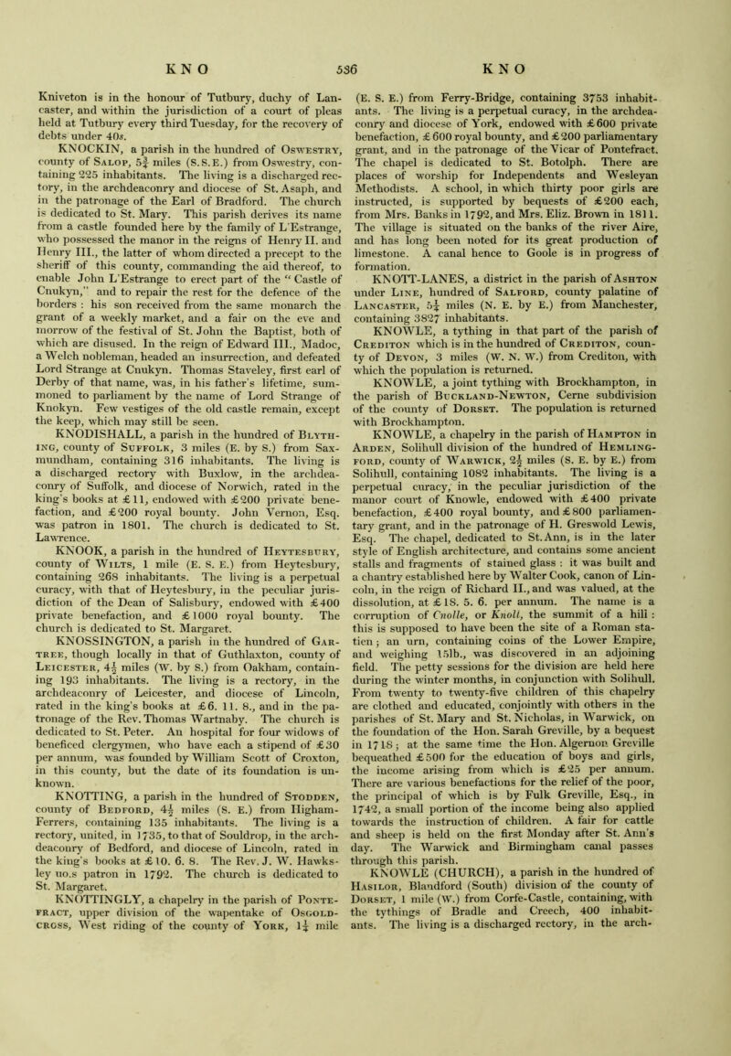 Kniveton is in the honour of Tutbury, duchy of Lan- caster, and within the jurisdiction of a court of pleas held at Tutbury every third Tuesday, for the recovery of debts under 40s. KNOCKIN, a parish in the hundred of Oswestry, county of Salop, 5f miles (S.S.E.) from Oswestry, con- taining 225 inhabitants. The living is a discharged rec- tory, in the archdeaconry and diocese of St. Asaph, and in the patronage of the Earl of Bradford. The church is dedicated to St. Mary. This parish derives its name from a castle founded here by the family of L'Estrange, who possessed the manor in the reigns of Henry II. and Henry III., the latter of whom directed a precept to the sheriff of this county, commanding the aid thereof, to enable John L’Estrange to erect part of the “ Castle of Cnukyn,” and to repair the rest for the defence of the borders : his son received from the same monarch the grant of a weekly market, and a fair on the eve and morrow of the festival of St. John the Baptist, both of which are disused. In the reign of Edward III., Madoc, a Welch nobleman, headed an insurrection, and defeated Lord Strange at Cnukyn. Thomas Staveley, first earl of Derby of that name, was, in his father’s lifetime, sum- moned to parliament by the name of Lord Strange of Knokyn. Few vestiges of the old castle remain, except the keep, which may still be seen. KNODISHALL, a parish in the hundred of Blyth- ing, county of Suffolk, 3 miles (E. by S.) from Sax- mundham, containing 316 inhabitants. The living is a discharged rectory with Buxlow, in the archdea- conry of Suffolk, and diocese of Norwich, rated in the king’s books at £11, endowed with £200 private bene- faction, and £200 royal bounty. John Vernon, Esq. was patron in 1801. The church is dedicated to St. LawTence. KNOOK, a parish in the hundred of Heytesbury, county of Wilts, 1 mile (E. S. E.) from Heytesbury, containing 268 inhabitants. The living is a perpetual curacy, with that of Heytesbury, in the peculiar juris- diction of the Dean of Salisbury, endowed with £400 private benefaction, and £1000 royal bounty. The church is dedicated to St. Margaret. KNOSSINGTON, a parish in the hundred of Gar- tree, though locally in that of Guthlaxton, county of Leicester, 4\ miles (W. by S.) from Oakham, contain- ing 193 inhabitants. The living is a rectory, in the archdeaconry of Leicester, and diocese of Lincoln, rated in the king’s books at £6. 11. 8., and in the pa- tronage of the Rev. Thomas Wartnaby. The church is dedicated to St. Peter. An hospital for four widows of beneficed clergymen, who have each a stipend of £30 per annum, was founded by William Scott of Croxton, in this county, but the date of its foundation is un- known. KNOTTING, a parish in the hundred of Stodden, county of Bedford, 4^ miles (S. E.) from Iligham- Ferrers, containing 135 inhabitants. The living is a rectory, united, in J 735, to that of Souldrop, in the arch- deaconry of Bedford, and diocese of Lincoln, rated in the king’s books at £10. 6. 8. The Rev. J. W. Hawks- ley uo.s patron in 1792. The church is dedicated to St. Margaret. KNOTTINGLY, a ehapelry in the parish of Ponte- fract, upper division of the wapentake of Osgold- cross. West riding of the county of York, l^ mile (E. S. E.) from Ferry-Bridge, containing 3753 inhabit- ants. The living is a perpetual curacy, in the archdea- conry and diocese of York, endowed with £600 private benefaction, £ 600 royal bounty, and £ 200 parliamentary grant, and in the patronage of the Vicar of Pontefract. The chapel is dedicated to St. Botolph. There are places of worship for Independents and Wesleyan Methodists. A school, in which thirty poor girls are instructed, is supported by bequests of £200 each, from Mrs. Banks in 1792, and Mrs. Eliz. Brown in 1811. The village is situated on the banks of the river Aire, and has long been noted for its great production of limestone. A canal hence to Goole is in progress of formation. KNOTT-LANES, a district in the parish of Ashton under Line, hundred of Salford, county palatine of Lancaster, 5^ miles (N. E. by E.) from Manchester, containing 3827 inhabitants. KNOWLE, a tything in that part of the parish of Crediton which is in the hundred of Crediton, coun- ty of Devon, 3 miles (W. N. W.) from Crediton, with which the population is returned. KNOWLE, a joint tything with Brockhampton, in the parish of Buckland-Newton, Cerne subdivision of the county of Dorset. The population is returned with Brockhampton. KNOWLE, a ehapelry in the parish of Hampton in Arden, Solihull division of the hundred of Hemling- ford, county of Warwick, miles (S. E. by E.) from Solihull, containing 1082 inhabitants. The living is a perpetual curacy, in the peculiar jurisdiction of the manor court of Knowle, endowed with £400 private benefaction, £400 royal bounty, and £800 parliamen- tary grant, and in the patronage of H. Greswold Lewis, Esq. The chapel, dedicated to St. Ann, is in the later style of English architecture, and contains some ancient stalls and fragments of stained glass : it was built and a chantry established here by Walter Cook, canon of Lin- coln, in the reign of Richard II., and was valued, at the dissolution, at £1S. 5. 6. per annum. The name is a corruption of Cnolle, or Knoll, the summit of a hill : this is supposed to have been the site of a Roman sta- tien; an urn, containing coins of the Lower Empire, and weighing 15lb., was discovered in an adjoining field. The petty sessions for the division are held here during the winter months, in conjunction with Solihull. From twenty to twenty-five children of this ehapelry are clothed and educated, conjointly with others in the parishes of St. Mary and St. Nicholas, in Warwick, on the foundation of the Hon. Sarah Greville, by a bequest in I7I85 at the same time the Hon. Algernon Greville bequeathed £ 500 for the education of boys and girls, the income arising from which is £25 per annum. There are various benefactions for the relief of the poor, the principal of which is by Fulk Greville, Esq., in 1742, a small portion of the income being also applied towards the instruction of children. A lair lor cattle and sheep is held on the first Monday after St. Ann’s day. The Warwick and Birmingham canal passes through this parish. KNOWLE (CHURCH), a parish in the hundred of Hasilor, Blandford (South) division of the county of Dorset, 1 mile (W.) from Corfe-Castle, containing, with the tythings of Bradle and Creech, 400 inhabit- ants. The living is a discharged rectory, in the arch-