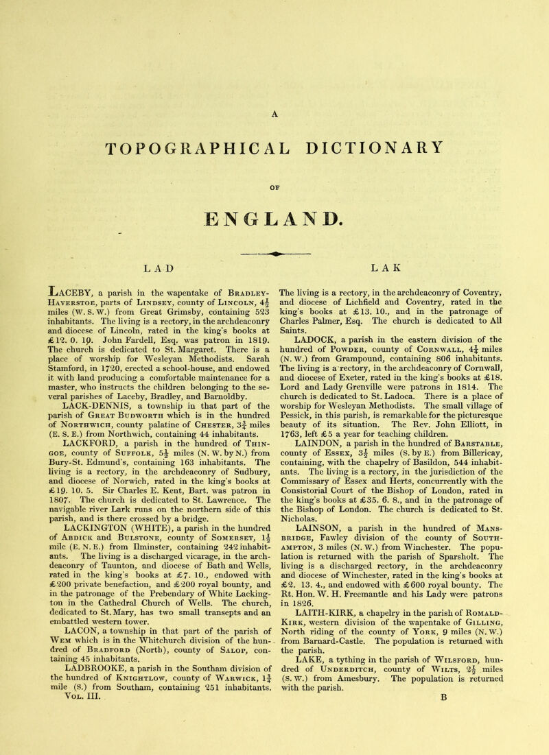 TOPOGRAPHICAL DICTIONARY OF ENGLAND. LAD L A K Laceby, a parish in the wapentake of Bradley- Haverstoe, parts of Lindsey, county of Lincoln, 4-§ miles (W. S. W.) from Great Grimshy, containing 523 inhabitants. The living is a rectory, in the archdeaconry and diocese of Lincoln, rated in the king’s books at £12. 0. ip. John Far dell. Esq. was patron in 1819. The church is dedicated to St. Margaret. There is a place of worship for Wesleyan Methodists. Sarah Stamford, in 1720, erected a school-house, and endowed it with land producing a comfortable maintenance for a master, who instructs the children belonging to the se- veral parishes of Laceby, Bradley, and Barnoldby. LACK-DENNIS, a township in that part of the parish of Great Budworth which is in the hundred of Northwich, county palatine of Chester, 3f miles (E. S. E.) from Northwich, containing 44 inhabitants. LACKFORD, a parish in the hundred of Thin- GOE, county of Suffolk, 5J miles (N. W. by N.) from Bury-St. Edmund’s, containing 163 inhabitants. The living is a rectory, in the archdeaconry of Sudbury, and diocese of Norwich, rated in the king’s books at £19. 10. 5. Sir Charles E. Kent, Bart, was patron in 1807. The church is dedicated to St. Lawrence. The navigable river Lark runs on the northern side of this parish, and is there crossed by a bridge. LACKINGTON (WHITE), a parish in the hundred of Abdick and Bulstone, county of Somerset, \\ mile (E. N. E.) from Ilminster, containing 242 inhabit- ants. The living is a discharged vicarage, in the arch- deaconry of Taunton, and diocese of Bath and Wells, rated in the king’s books at £7. 10., endowed with £200 private benefaction, and £200 royal bounty, and in the patronage of the Prebendary of White Lacking- ton in the Cathedral Church of Wells. The church, dedicated to St. Mary, has two small transepts and an embattled western tower. LACON, a township in that part of the parish of Wem which is in the Whitchurch division of the hun- dred of Bradford (North), coimty of Salop, con- taining 45 inhabitants. LADBROOKE, a parish in the Southam division of the hundred of Knightlow, county of Warwick, if mile (S.) from Southam, containing 251 inhabitants. VoL. III. The living is a rectory, in the archdeaconry of Coventry, and diocese of Lichfield and Coventry, rated in the king’s books at £13. 10., and in the patronage of Charles Palmer, Esq. The church is dedicated to All Saints. LADOCK, a parish in the eastern division of the hundred of Powder, county of Cornwall, 4f miles (N. W.) from Grampound, containing 806 inhabitants. The living is a rectory, in the archdeaconry of Cornwall, and diocese of Exeter, rated in the king’s books at £18. Lord and Lady Grenville were patrons in 1814. The church is dedicated to St. Ladoca. There is a place of worship for Wesleyan Methodists. The small village of Pessick, in this parish, is remarkable for the pieturesque beauty of its situation. The Rev. John Elliott, in 1763, left £5 a year for teaching children. LAINDON, a parish in the hundred of Barstable, county of Essex, 3f miles (S. by E.) from Billericay, containing, with the chapelry of Basildon, 544 inhabit- ants. The living is a rectory, in the jurisdiction of the Commissary of Essex and Herts, concurrently with the Consistorial Court of the Bishop of London, rated in the king’s books at £35. 6. 8., and in the patronage of the Bishop of London. The church is dedicated to St. Nicholas. LAINSON, a parish in the hundred of Mans- BRiDGE, Fawley division of the county of South- ampton, 3 miles (N. W.) from Winchester. The popu- lation is returned with the parish of Sparsholt. The living is a discharged reetory, in the archdeaconry and diocese of Winchester, rated in the king’s books at £2. 13. 4., and endowed with £600 royal bounty. The Rt. Hon. W. H. Freemantle and his Lady were patrons in 1826. LAITH-KIRK, a chapelry in the parish of Romald- Kirk, western division of the wapentake of Gilling, North riding of the county of York, 9 miles (N. W.) from Bamard-Castle. The population is returned with the parish. LAKE, a tything in the parish of Wilsford, hun- dred of Underditch, county of Wilts, 2| miles (S. W.) from Amesbury. The population is returned with the parish. B