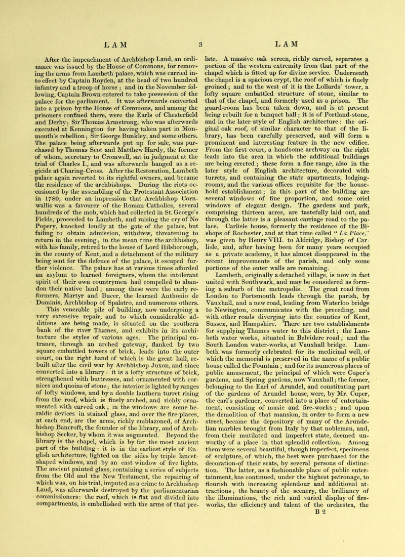 After the impeachment of Archbishop Laud, an ordi- nance was issued by the House of Commons, for remov- ing the arms from Lambeth palace, which was carried in- to effect by Captain Royden, at the head of two himdred infantry and a troop of horse ; and in the November fol- lowing, Captain Brown entered to take possession of the palace for the parliament. It was afterwards converted into a prison by the House of Commons, and among the prisoners confined there, were the Earls of Chesterfield and Derby; Sir Thomas Armstrong, who was afterwards executed at Kennington for having taken part in Mon- mouth’s rebellion; Sir George Bunkley, and some others. The palace being afterwards put up for sale, was pur- chased by Thomas Scot and Matthew Hardy, the former of whom, secretary to Cromwell, sat in judgment at the trial of Charles I., and was afterwards hanged as a re- gicide at Charing-Cross. After the Restoration, Lambeth palace again reverted to its rightful owners, and became the residence of the archbishops. During the riots oc- casioned by the assembling of the Protestant Association in 1780, under an impression that Archbishop Corn- wallis was a favourer of the Roman Catholics, several hundreds of the mob, which had collected in St. George’s Fields, proceeded to Lambeth, and raising the cry of No Popery, knocked loudly at the gate of the palace, but failing to obtain admission, withdrew, threatening to return in the evening; in the mean time the archbishop, with his family, retired to the house of Lord Hilsborough, in the county of Kent, and a detachment of the military being sent for the defence of the palace, it escaped fur- ther violence. The palace has at various times afforded an asylum to learned foreigners, whom the intolerant spirit of their own countrymen had compelled to aban- don their native land ; among these were the early re- formers, Martyr and Bucer, the learned Anthonio de Dominis, Archbishop of Spalatro, and numerous others. This venerable pile of building, now undergoing a very extensive repair, and to which considerable ad- ditions are being made, is situated on the southern bank of the river Thames, and exhibits in its archi- tecture the styles of various ages. The principal en- trance, through an arched gateway, flanked by two square embattled towers of brick, leads into the outer court, on the right hand of which is the great hall, re- built after the civil war by Archbishop Juxon, and since converted into a library : it is a lofty structmre of brick, strengthened with buttresses, and ornamented with cor- nices and quoins of stone; the interior is lighted by ranges of lofty windows, and by a double lanthem timret rising from the roof, which is finely arched, and richly orna- mented with carved oak ; in the windows are some he- raldic devices in stained glass, and over the fire-places, at each end, are the arms, richly emblazoned, of Arch- bishop Bancroft, the founder of the library, and of Arch- bishop Seeker, by whom it was augmented. Beyond the library is the chapel, which is by far the most ancient part of the building : it is in the earliest style of En- glish architecture, lighted on the sides by triple lancet- shaped windows, and by an east window of five lights. The ancient painted glass, containing a series of subjects from the Old and the New Testament, the repairing of which was, on his trial, imputed as a crime to Archbishop Laud, was afterwards destroyed by the parliamentarian commissioners; the roof, which is flat and divided into compartments, is embellished with the arms of that pre- late. A massive oak screen, richly carved, separates a portion of the western extremity from that part of the chapel which is fitted up for divine service. Underneath the chapel is a spacious crypt, the roof of which is finely groined; and to the west of it is the Lollards’ tower, a lofty square embattled structure of stone, similar to that of the chapel, and formerly used as a prison. The guard-room has been taken down, and is at present being rebuilt for a banquet hall; it is of Portland-stone, and in the later style of English architecture : the ori- ginal oak roof, of similar character to that of the li- brary, has been carefully preserved, and will form a prominent and interesting feature in the new edifice. From the first court, a handsome archway on the right leads into the area in which the additional buildings are being erected ; these form a fine range, also in the later style of English architecture, decorated with turrets, and containing the state apartments, lodging- rooms, and the various offices requisite for 'the house- hold establishment; in this part of the building are several windows of fine proportion, and some oriel windows of elegant design. The gardens and park, comprising thirteen acres, are tastefully laid out, and through the latter is a pleasant carriage road to the pa- lace. Carlisle house, formerly the residence of the Bi- shops of Rochester, and at that time called “ La Place, was given by Henry VIII. to Aldridge, Bishop of Car- lisle, and, after having been for many years occupied as a private academy, it has almost disappeared in the recent improvements of the parish, and only some portions of the outer walls are remaining. Lambeth, originally a detached village, is now in fact united with Southwark, and may be considered as form- ing a subimb of the metropolis. The great road from London to Portsmouth leads through the parish, by Vauxhall, and a new road, leading from Waterloo bridge to Newington, communicates with the preceding, and with other roads diverging into the counties of Kent, Sussex, and Hampshire. There are two establishments for supplying Thames water to this district; the Lam- beth water works, situated in Belvidere road; and the South London water-works, at Vauxhall bridge. Lam - beth was formerly celebrated for its medicinal well, of which the memorial is preserved in the name of a public house called the Fountain; and for its numerous places of public amusement, the principal of which were Cuper’s gardens, and Spring gardens, now Vauxhall; the former, belonging to the Earl of Arundel, and constituting part of the gardens of Arundel house, were, by Mr. Cuper, the earl’s gardener, converted into a place of entertain- ment, consisting of music and fire-works ; and upon the demolition of that mansion, in order to form a new street, became the depository of many of the Arunde- lian marbles brought from Italy by that nobleman, and, from their mutilated and imperfect state, deemed un- worthy of a place in that splendid collection. Among them were several beautiful, though imperfect, specimens of sculpture, of which, the best were purchased for the decoration-of their seats, by several persons of distinc- tion. The latter, as a fashionable place of public enter- tainment, has continued, under the highest patronage, to flourish with increasing splendomr and additional at- tractions ; the beauty of the scenery, the brilliancy of the illuminations, the rich and varied display of fire- works, the efi&ciency and talent of the orchestra, the B 2