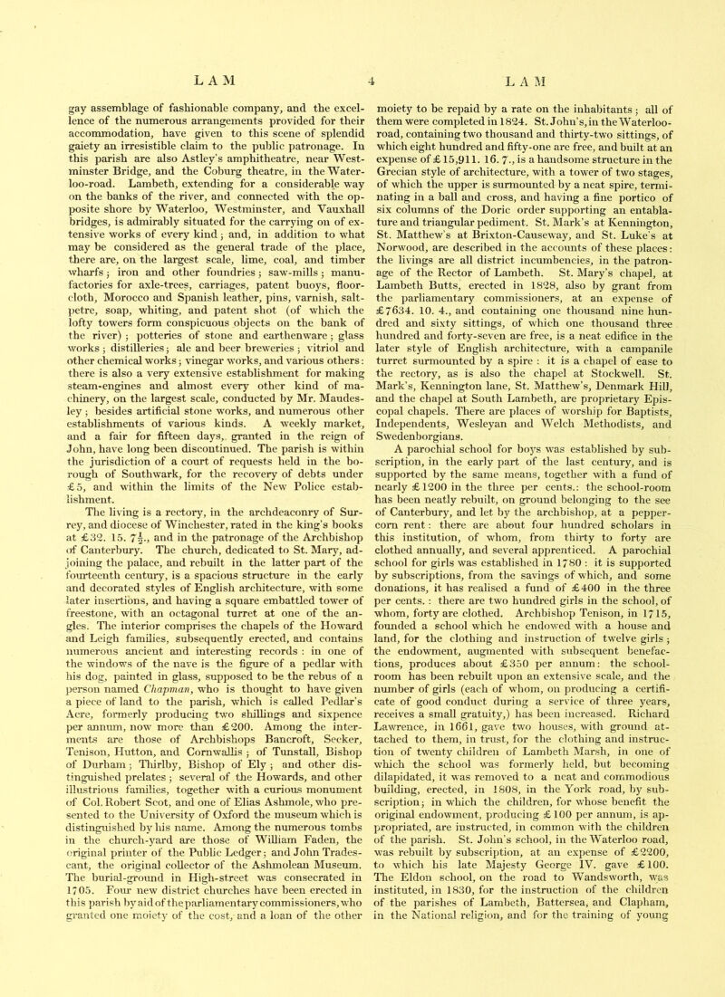 gay assemblage of fashionable company, and the excel- lence of the numerous arrangements provided for their accommodation, have given to this scene of splendid gaiety an irresistible claim to the public patronage. In this parish are also Astley’s amphitheatre, near West- minster Bridge, and the Coburg theatre, in the Water- loo-road. Lambeth, extending for a considerable way on the banks of the river, and connected with the op- posite shore by Waterloo, Westminster, and Vauxhall bridges, is admirably situated for the carrying on of ex- tensive works of every kind j and, in addition to what may be considered as the general trade of the place, there are, on the largest scale, lime, coal, and timber wharfs j iron and other foundries; saw-mills; manu- factories for axle-trees, carriages, patent buoys, floor- cloth, Morocco and Spanish leather, pins, varnish, salt- petre, soap, whiting, and patent shot (of which the lofty towers form conspicuous objects on the bank of the river) ; potteries of stone and earthenware ; glass works 5 distilleries; ale and beer breweries ; vitriol and other chemical works ■, vinegar works, and various others; there is also a very extensive estahhshment for making steam-engines and almost every other kind of ma- chinery, on the largest scale, conducted by Mr. Maudes- ley ; besides artificial stone works, and numerous other establishments of various kinds. A weekly market, and a fair for fifteen days,, granted in the reign of John, have long been discontinued. The parish is within the jurisdiction of a court of requests held in the bo- rotigh of Southwark, for the recovery of debts under £5, and within the limits of the New Police estab- lishment. The living is a rectory, in the archdeaconry of Sur- rey, and diocese of Winchester, rated in the king’s books at £32. 1.5. 7^-, aud in the patronage of the Archbishop of Canterbury. The church, dedicated to St. Mary, ad- joining the palace, and rebuilt in the latter part of the fourteenth century, is a spacious structure in the early and decorated styles of English circhitecture, with some later insertions, and having a square embattled tower of freestone, with an octagonal turret at one of the an- gles. The interior comprises the chapels of the Howard and Leigh families, subsequently erected, and contains numerous ancient and interesting records ; in one of the windows of the nave is the figure of a pedlar with his dog, painted in glas.s, supposed to be the rebus of a person named Chapman, who is thought to have given a piece of land to the parish, which is called Pedlar’s Acre, formerly producing two shiUings and sixpence per annum, now more than £200. Among the inter- ments are those of Archbishops Bancroft, Seeker, Tenison, Hutton, and Comwalhs ; of Tunstall, Bishop of Durham; Tlurlby, Bishop of Ely ; and other dis- tinguished prelates ; several of the Howards, and other illustrious families, together with a curious monument of Col, Robert Scot, and one of Elias Ashmole, who pre- sented to the University of Oxford the museum which is distinguished by his name. Among the numerous tombs in the church-yard are those of William Faden, the original printer of the Public Ledger; and John Trades- cant, the original collector of the Ashmolean Museum. The burial-ground in High-street was consecrated in 1/05. Fomr new district chm’ches have been erected in this parish by aid of the parliamentarj'^ commissioners, who granted one moiety of the cost, and a loan of the other moiety to be repaid by a rate on the inhabitants ; all of them were completed in 1824. St. John’s,in the Waterloo- road, containing two thousand and thirty-two sittings, of which eight hundred and fifty-one are free, and built at an expense of £ 15,911. 16. 7-, is a handsome structure in the Grecian style of architecture, with a tower of two stages, of which the upper is surmounted by a neat spire, termi- nating in a ball and cross, and having a fine portico of six columns of the Doric order supporting an entabla- ture and triangular pediment. St. Mark’s at Kennington, St. Matthew’s at Brixton-Causeway, and St. Luke’s at Norwood, are described in the accounts of these places: the livings are aU district incumbencies, in the patron- age of the Rector of Lambeth. St. Mary’s chapel, at Lambeth Butts, erected in 1828, also by grant from the parliamentary commissioners, at an expense of £7634. 10. 4., and containing one thousand nine hun- dred and sixty sittings, of which one thousand three hundred and forty-seven are free, is a neat edifice in the later style of English architecture, with a campanile turret surmounted by a spire : it is a chapel of ease to the rectory, as is also the chapel at Stockwell. St. Mark’s, Kennington lane, St. Matthew’s, Denmark Hill, and the chapel at South Lambeth, are proprietary Epis- copal chapels. There are places of worship for Baptists, Independents, Wesleyan and Welch Methodists, and Swedenborgians. A parochial school for boys was established by sub- scription, in the early part of the last century, and is supported by the same means, together with a fund of nearly £1200 in the three per cents.; the school-room has been neatly rebuilt, on ground belonging to the see of Canterbury, and let by the archbishop, at a pepper- corn rent; there are about four hundred scholars in this institution, of whom, from thirty to forty are clothed annually, and several apprenticed. A parochial school for girls was established in 1780 : it is supported by subscriptions, from the savings of which, and some donations, it has realised a fund of £400 in the three per cents. ; there are two hundred girls in the school, of whom, forty are clothed. Archbishop Tenison, in 1715, founded a school which he endowed with a house and land, for the clothing and instruction of twelve girls; the endowment, augmented with subsequent benefac- tions, produces about £350 per annum: the school- room has been rebuilt upon an extensive scale, and the number of girls (each of whom, on producing a certifi- cate of good conduct during a service of three years, receives a smaU gratuity,) has been increased. Richard LawTence, in 1661, gave two liouses, with ground at- tached to them, in trust, for the clothing and instruc- tion of twenty children of Lambeth Marsh, in one of which the school was formerly held, but becoming dilapidated, it was removed to a neat and commodious building, erected, in 1808, in the York road, by sub- scription; in which the children, for whose benefit the original endowment, producing £100 per annum, is ap- propriated, are instructed, in common with the children of the parish. St. John’s school, in the Waterloo road, was rebuilt by subscription, at an expense of £2200, to which his late Majesty George IV. gave £100. The Eldon school, on the road to Wandsworth, was instituted, in 1830, for the instruction of the children of the parishes of Lambeth, Battersea, and Clapham, in the National religion, and for the training of young
