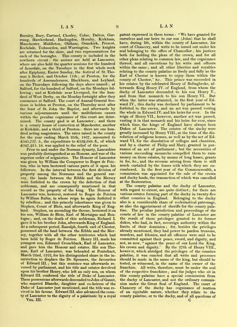 Burnley, Bury, Cartmel, Chorley, Colne, Dalton, Gar- stang, Hawkeshead, Haslingden, Hornby, Kirkham, Manchester, Middleton, Oldham, Ormskirk, Prescot, Rochdale, Todmorden, and Warrington. Two knights are returned for the shire, and two representatives for each of the boroughs. This county is included in the northern circuit: the assizes are held at Lancaster, where are also held the quarter sessions for the hundred of Lonsdale, on the Tuesdays in the first whole week after Epiphany, Easter Sunday, the festival of St. Tho- mas k Becket, and October 11th; at Preston, for the hiindreds of Amounderness, Blackburn, and Leyland, on the Thursdays following the days above named ; at Salford, for the hundred of Salford, on the Mondays fol- lowing ; and at Kirkdale near Liverpool, for the hun- dred of West Derby, on the Monday fortnight after they commence at Salford. The court of Annual General Ses- sions is holden at Preston, on the Thursday next after the feast of St. John the Baptist, and afterwards by various adjournments until the multifarious causes within the peculiar cognizance of this court are deter- mined. The county gaol is at Lancaster; and there is a county house of correction at Manchester, another at Kirkdale, and a third at Preston : there are one hun- dred acting magistrates. The rates raised in the county for the year ending March 25th, 1827, amounted to £545,737. 3., the expenditure to £539,388. 6., of which £347,911. 18. was applied to the relief of the poor. Prior to and under the Norman dynasty, Lancashire was probably distinguished as an Honour, and was of the superior order of seigniories. The Honour of Lancaster was given by William the Conqueror to Roger de Poic- tou, who in turn bestowed various parts of it upon his followers. In the interval between the first division of property among the Normans and the general sur- vey, the lands between the Ribble and the Mersey were forfeited to the crown by the defection of that nobleman, and are consequently mentioned in that record as the property of the king. The Honour of Lancaster was, however, restored to Roger de Poictou by William Rufus, in whose reign he again forfeited it by rebellion; and this princely inheritance was given to Stephen, Count of Blois, and afterwards King of Eng- land. Stephen, on ascending the throne, bestowed it on his son, William de Blois, Earl of Mortaigne and Bou- logne ; and, on the death of this nobleman, Richard I. gave it to his brother John, afterwards King of England. At a subsequent period, Ranulph, fourth earl of Chester, possessed all the land between the Ribble and the Mer- sey, together with all the other territories which had been held by Roger de Poictou. Henry HI. made his youngest son, Edmund Crouchback, Earl of Lancaster, and gave him the Honour and estates. His son Tho- mas, Earl of Lancaster, was beheaded at Pontefract, March 22nd, 1322, for his distinguished share in the in- surrection to displace the De Spensers, the favourites of Edward HI.; but this sentence was afterwards re- versed by parliament, and his title and estates devolved upon his brother Henry, who left an only son, on whom Edward HI. conferred the title of Duke of Lancaster. These possessions afterwards descended to John of Gaunt, who manried Blanche, daughter and co-heiress of the Duke of Lancaster just mentioned, and the title was re- vived in his favour. Edward HI. also advanced the coun- ty of Lancaster to the dignity of a palatinate by a royal VoL. III. patent expressed in these terms : “We have granted for ourselves and our heirs to our son (John) that he shall have, during life, within the county of Lancaster, his court of Chancery, and writs to be issued out under his seal belonging to the office of Chancellor; his justices both for holding the pleas of the crown, and for all other pleas relating to common law, and the cognizance thereof, and all executions by his writs and officers within the same; and all other liberties and royalties relating to the county palatine as freely and fully as the Earl of Chester is known to enjoy them within the county of Chester,” &c. This prince was succeeded in his estates by the celebrated Heniy of Bolingbroke, af- terwards King Henry IV. of England, from whom the duchy of Lancaster descended to his son Henry V., and from that monarch to his son Henry VI. But when the latter was attainted, in the first year of Ed- ward IV., this duchy was declared by parliament to be forfeited to the crown, and an act was passed vesting the whole in Edward IV. and his heirs for ever. In the reign of Henry VII., however, another act was passed, vesting it in that monarch and his heirs for ever, since which time, the kings of England have always been Dukes of Lancaster. The estates of the duchy were greatly increased by Henry VHL, at the time of the dis- solution of religious houses, as well as by the act of Ed- ward VI. for the dissolution of colleges and chantries, and by a charter of Philip and Mary, granted in pur- suance of an act of parliament; but the necessities of various succeeding monarchs compelled them to raise money on these estates, by means of long leases, grants in fee, &c., and the revenue arising from them is still much curtailed by the leases with which they are en- cumbered. In the first year of the Commonwealth, a commission was appointed for the sale of the crown and duchy lands, the transaction of which was cancelled at the Restoration. The county palatine and the duchy of Lancaster, with regard to extent, are quite distinct; for there are various estates forming part of the duchy in twenty-five other counties in England. Belonging to the duchy also is a considerable share of ecclesiastical patronage, as also the aj^pointment of sheriffs for the county pala- tine. The peculiar jurisdiction and proceedings of the courts of law in the county palatine of Lancaster are the result of those privileges granted to its former dukes, who had, in fact, sovereign authority within the limits of their dominion; for, besides the privileges already mentioned, they had power to pardon treasons, murders, and felonies, and all offences were said to be committed against their peace, sword, and dignity, and not, as now, “ against the peace of our Lord the King, his crown and dignity.” By the 27th of Henry VIII., however, which abridged the privileges of the counties palatine, it was enacted that all writs and processes should be made in the name of the king, but should be tested, or witnessed, in the name of the owner of the franchise. All writs, therefore, must be under the seal of the respective franchises ; and the judges who sit in this county palatine have a special commission from the duchy of Lancaster, and not the ordinary commis- sion under the Great Seal of England. The court of Chancery of the duchy has cognizance of matters of an equitable nature, whether they relate to the county palatine, or to the duchy, and of all questions of C