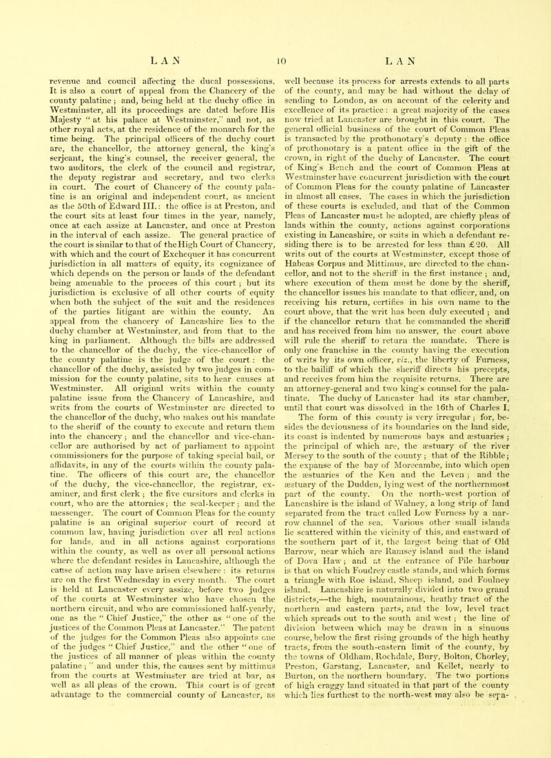 revenue and council affecting the ducal possessions. It is also a court of appeal from the Chancery of the county palatine ; and, being held at the duchy office in Westminster, all its proceedings are dated before His Majesty “ at his palace at Westminster,” and not, as other royal acts, at the residence of the monarch for the time being. The principal officers of the duchy court are, the chancellor, the attorney general, the king’s Serjeant, the king’s counsel, the receiver general, the two auditors, the clerk of the c{)uncil and registrar, the deputy registrar and secretary, and two clerks in court. The court of Chancery of the county pala- tine is an original and independent court, as ancient as the 50th of Edward III.: the office is at Preston, and the court sits at least four times in the year, namely, once at each assize at Lancaster, and once at Preston in the interval of each assize. The general practice of the court is similar to that of the High Court of Chancery, with which and the court of Exchequer it has concurrent jurisdiction in all matters of equity, its cognizance of which depends on the person or lands of the defendant being amenable to the process of this court ; but its jurisdiction is exclusive of all other courts of equity when both the subject of the suit and the residences of the parties litigant are within the county. An appeal from the chancery of Lancashire lies to the duchy chamljer at Westminster, and from that to the king in parliament. Although the bills are addressed to the chancellor of the duchy, the vice-chancellor of the county palatine is the judge of the court : the chancellor of the duchy, assisted by two judges in com- mission for the county palatine, sits to hear causes at Westminster. All original writs within the county palatine issue from the Chancery of Lancashire, and writs from the courts of Westminster are directed to the chancellor of the duchy, who makes out his mandate to the sheriff of the county to execute and return them into the chancery; and the chancellor and vice-chan- cellor are authorised by act of parliament to appoint commissioners for the purpose of taking special bail, or affidavits, in any of the courts withiii the county pala- tine. The officers of this court are, the chancellor of the duchy, the vice-chancellor, the registrar, ex- aminer, and first clerk; the five cursitors and clerks in court, who are the attornies; the seal-keeper ■, and the messenger. The court of Common Pleas for the county palatiiie is an original superior court of record at common law, having jurisdiction over all real actions for lands, and in all actions against corporations within the county, as well as over all personal actions where the defendant resides in Lancashire, although the cause of action may have arisen elsewhere : its returns are on the first Wednesday in every month. The cmrrt is held at Lancaster every assize, before two judges of the courts at Vv^estminster who have chosen the northern circuit, and who are commissioned half-yearly, one as the “ Chief Justice,” the other as “ one of the justices of the Common Pleas at Lancaster.” The patent of the judges for the Common Pleas also appoints cue of the judges “ Chief Justice,” and tlie other “ one of the justices of all manner of pleas within the county palatine; ” and under this, the causes sent by mittimus from the courts at Westminster are tried at bar, as well as all pleas of the crown. This court is of great advantage to the commercial county of Lancaster, as w'ell because its process for arrests extends to all parts of the county, and may be had without the delay of sending to London, as on account of the celerity and excellence of its practice ; a great majority of the cases now tried at Lancaster are brought in this court. The general official business of the court of Common Pleas is transacted by the prothonotary’s deputy ; the office of prothonotary is a patent office in the gift of the crown, in right of the duchy of Lancaster. The court of King’s Bench and the court of Common Pleas at Westminster have concuri'ent jurisdiction with the court of Common Pleas for the county palatine of Lancaster in almost all cases. The cases in which the jurisdiction of these courts is excluded, and that of the Common Pleas of Lancaster must be adopted, are chiefly pleas of lands within the county, actions against corporations existing in Lancashire, or suits in which a defendant re- siding there is to be arrested for less than £20. All writs out of the courts at Westminster, except those of Habeas Corpus and Mittimus, are directed to the chan- cellor, and not to the sheriff in the first instance ; and, where execution of them must be done by the sheriff, the chancellor issues his mandate to that officer, and, on receiving his return, certifies in his own name to the court above, that the writ has been duly executed ; and if the chancellor return that he commanded the sheriff and has received from him no answer, the court above will rule the sheriff to return the mandate. There is only one franchise in the county having the execution of writs by its own officer, viz., the liberty of Furness, to the bailiff of which the sheriff directs his precepts, and receives from him the requisite returns. There are an attorney-general and two king’s counsel for the pala- tinate. The duchy of Lancaster had its star chamber, until that court was dissolved in the l6th of Charles I. The form of this county is very irregular; for, be- sides the deviousness of its bomidaries on the land side, its coast is indented by numerous bays and aestuaries ; the principal of which are, the aestuary of the river Mersey to the south of the county ; that of the Kibble; the expanse of the bay of Morecambe, into which open the aestuaries of the Ken and the Leven; and the aestuary of the Dudden, lying west of the northernmost part of the county. On the north-west portion of Lancashire is the island of Walney, a long strip of land separated from the tract called Low Furness by a nar- row channel of the sea. Various other small islands lie scattered within the vicinity of this, and eastward of the southern part of it, the largest being that of Old Barrow, near which are Ramsey island and the island of Dova Haw; and at the entrance of Pile harbour is that on which Foudrey castle stands, and which forms a triangle with Roe island, Sheep island, and Foulney island. Lancashire is naturally divided into two grand districts,—the high, mountainous, heathy tract of the northern and eastern parts, and the low, level tract which spreads out to the south and west; the line of division between which may be drawn in a sinuous course, below the first rising grounds of the high heathy tracts, from the south-eastern limit of the county, by the towns of Oldham, Rochdale, Bury, Bolton, Chorley, Preston, Garstang, Lancaster, and Kellet, nearly to Burton, on the northern boundary. The two portions of high craggy land situated in that part of the county which lies fm'thest to the north-west may also be sepa-