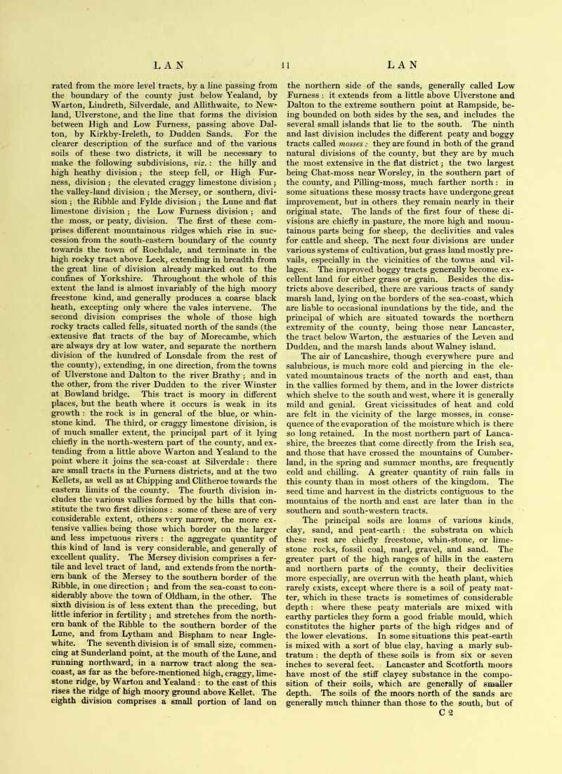 rated from the more le\'el tracts, by a line passing from the boundary of the county just below Yealand, by Warton, Lindreth, Silver dale, and Allithwaite, to New- land, Ulverstone, and the line that forms the division between High and Low Furness, passing above Dal- ton, by Kirkby-Ireleth, to Dudden Sands. For the clearer description of the surface and of the various soils of these two districts, it will be necessary to make the following subdivisions, viz. : the hilly and high heathy division j the steep fell, or High Fur- ness, division; the elevated craggy limestone division; the valley-land division ■, the Mersey, or southern, divi- sion 5 the Kibble and Fylde division; the Lune and flat limestone division j the Low Furness division; and the moss, or peaty, division. The first of these com- prises different mountainous ridges which rise in suc- cession from the south-eastern boundary of the county towards the town of Rochdale, and terminate in the high rocky tract above Leek, extending in breadth from the great line of division already marked out to the confines of Yorkshire. Throughout the whole of this extent the land is almost invariably of the high moory freestone kind, and generally produces a coarse black heath, excepting only where the vales intervene. The second division comprises the whole of those high rocky tracts called fells, situated north of the sands (the extensive flat tracts of the bay of Morecambe, which are always dry at low water, and separate the northern division of the hundred of Lonsdale from the rest of the county), extending, in one direction, from the towns of Ulverstone and Dalton to the river Brathy ; and in the other, from the river Dudden to the river Winster at Bowland bridge. This tract is moory in different places, but the heath where it occurs is weak in its growth : the rock is in general of the blue, or whin- stone kind. The third, or craggy limestone division, is of much smaller extent, the principal part of it lying chiefly in the north-western part of the county, and ex- tending from a little above Warton and Yealand to the point where it joins the sea-coast at Silverdale : there are small tracts in the Furness districts, and at the two Kellets, as well as at Chipping and Clitheroe towards the eastern limits of the county. The fourth division in- cludes the various vallies formed by the hills that con- stitute the two first divisions ; some of these are of very considerable extent, others very narrow, the more ex- tensive vallies being those which border on the larger and less impetuous rivers : the aggregate quantity of this kind of land is very considerable, and generally of excellent quality. The Mersey division comprises a fer- tile and level tract of land, and extends from the north- ern bank of the Mersey to the southern border of the Kibble, in one direction; and from the sea-coast to con- siderably above the town of Oldham, in the other. The sixth division is of less extent than the preceding, but little inferior in fertility; and stretches from the north- ern bank of the Kibble to the southern border of the Lune, and from Lytham and Bispham to near Ingle- white. The seventh division is of small size, commen- cing at Sunderland point, at the mouth of the Lune, and running northward, in a narrow tract along the sea- coast, as far as the before-mentioned high, craggy, lime- stone ridge, by Warton and Yealand : to the east of this rises the ridge of high moory ground above Kellet. The eighth division comprises a small portion of land on the northern side of the sands, generally called Low Furness : it extends from a little above Ulverstone and Dalton to the extreme southern point at Rampside, be- ing bounded on both sides by the sea, and includes the several small islands that lie to the south. The ninth and last division includes the different peaty and boggy tracts called mosses; they are found in both of the grand natural divisions of the county, but they are by much the most extensive in the flat district j the two largest being Chat-moss near Worsley, in the southern part of the county, and Pilling-moss, much farther north ; in some situations these mossy tracts have undergone great improvement, but in others they remain nearly in their original state. The lands of the first four of these di- visions are chiefly in pastixre, the more high and moun- tainous parts being for sheep, the declivities and vales for cattle and sheep. The next four divisions are under various systems of cultivation, but grass land mostly pre- vails, especially in the vicinities of the towns and vil- lages. The improved boggy tracts generally become ex- cellent land for either grass or grain. Besides the dis- tricts above described, there are various tracts of sandy marsh land, lying on the borders of the sea-coast, which are liable to occasional inundations by the tide, and the principal of which are situated towards the northern extremity of the county, being those near Lancaster, the tract below Warton, the aestuaries of the Leven and Dudden, and the marsh lands about Walney island. The air of Lancashire, though everywhere piure and salubrious, is much more cold and piercing in the ele- vated mountainous tracts of the north and east, than in the vallies formed by them, and in the lower districts which shelve to the south and west, where it is generally mild and genial. Great vicissitudes of heat and cold are felt in the vicinity of the large mosses, in conse- quence of the evaporation of the moisture which is there so long retained. In the most northern part of Lanca- shire, the breezes that come directly from the Irish sea, and those that have crossed the mountains of Cumber- land, in the spring and summer months, are frequently cold and chilling. A greater quantity of rain falls in this county than in most others of the kingdom. The seed time and harvest in the districts contiguous to the mountains of the north and east are later than in the southern and south-western tracts. The principal soils are loams of various kinds, clay, sand, and peat-earth: the substrata on which these rest are chiefly freestone, whinrStone, or lime- stone rocks, fossil coal, marl, gravel, and sand. The greater part of the high ranges of hills in the eastern and northern parts of the county, their declivities more especially, are overrun with the heath plant, which rarely exists, except where there is a soil of peaty mat- ter, which in these tracts is sometimes of considerable depth : where these peaty materials are mixed with earthy particles they form a good friable mould, which constitutes the higher parts of the high ridges and of the lower elevations. In some situations this peat-earth is mixed with a sort of blue clay, having a marly sub- tratum; the depth of these soils is from six or seven inches to several feet. Lancaster and Scotforth moors have most of the stiff clayey substance in the compo- sition of their soils, which are generally of smaller depth. The soils of the moors north of the sands are generally much thinner than those to the south, but of C 2