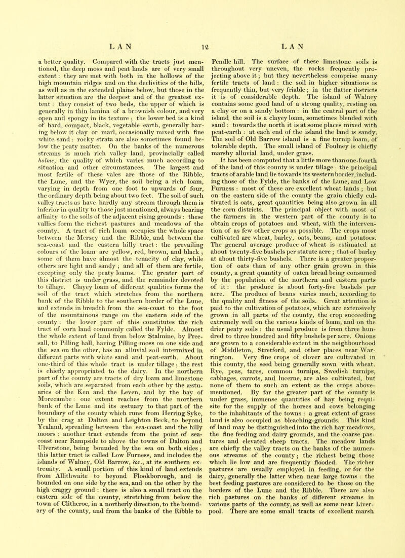 a better qtiality. Compared with the tracts jirst men- tioned, the deep moss and peat lands are of very small extent: they are met with both in the hollows of the high mountain ridges and on the declivities of the hills, as well as in the extended plains below, but those in the latter situation are the deepest and of the greatest ex- tent : they consist of two beds, the upper of which is generally in thin lamina of a brownish colour, and very open and spongy in its texture ; the lower bed is a kind of hard, compact, black, vegetable earth, generally hav- ing below it clay or marl, occasionally mixed with fine white sand ; rocky strata are also sometimes found be- low the peaty matter. On the banks of the numerous streams is much rich valley land, provincially called holme, the quality of which varies much according to situation and other circumstances. The largest and most fertile of these vales are those of the Ribble, the Lune, and the Wyer, the soil being a rich loam, varying in depth from one foot to upwards of four, the ordinary depth being about two feet. The soil of such valley tracts as have hardly any stream through them is inferior in quality to those just mentioned, always bearing affinity to the soils of the adjacent rising grounds : these vallies form the richest pastures and meadows of the county. A tract of rich loam occupies the whole space between the Mersey and the Ribble, and between the sea-coast and the eastern hilly tract: the prevailing colours of the loam are yellow, red, brown, and black ; some of them have almost the tenacity of clay, while others are hght and sandy ; and all of them are fertile, excepting only the peaty loams. The greater part of this district is under grass, and the remainder devoted to tillage. Clayey loam of ditferent qualities forms the soil of the tract which stretches from the northern hank of the Ribble to the southern border of the Lune, and extends in breadth from the sea-coast to the foot of the mountainous range on the eastern side of the county : the lower part of this constitutes the rich tract of corn laud commonly called the Fylde. Almost the whole extent of land from below Stalmine, by Pree- sall, to Pilling hall, having Pilling-moss on one side and the sea on the other, has an alluvial soil intermixed in different parts with white sand and peat-earth. About one-third of this whole tract is under tillage j the rest is chiefly appropriated to the dairy. In the northern part of the county are tracts of dry loam and limestone soils, which are separated from each other by the aestu- aries of the Ken and the Leven, and by tbe bay of Morecambe; one extent reaches from the northern bank of the Lune and its aestuary to that part of the boundary of the county which runs from Herring Syke, by the crag at Dalton and Leighton Beck, to beyond Yealand, spreading between the sea-coast and the hilly moors : another tract extends from the point of sea- coast near Rampside to above the towns of Dalton and Ulverstone, being bounded by the sea on both sides; this latter tract is called Low Furness, and includes the islands of Walney, Old Barrow, &c., at its southern ex- tremity. A small portion of this kind of land extends from Allithwaite to beyond Flookborough, and is bounded on one side by the sea, and on the other by the high craggy ground : there is also a small tract on the eastern side of the county, stretching from below the town of Clitheroe, in a northerly direction, to the bound- ary of the county, and from the banks of the Ribble to Pendle hill. The surface of these limestone soils is throughout very uneven, the rocks frequently pro- jecting above it; but they nevertheless comprise many fertile tracts of land : the soil in higher situations is frequently thin, but very friable ; in tbe flatter districts it is of considerable depth. The island of Walney contains some good land of a strong quality, resting on a clay or on a sandy bottom : in the central part of the island the soil is a clayey loam, sometimes blended with sand : towards the north it is at some places mixed with peat-earth : at each end of the island the land is sandy. The soil of Old Barrow island is a fine turnip loam, of tolerable depth. The small island of Foulney is chiefly marshy alluvial land, under grass. It has been computed that a little more than one-fourth of the land of this county is under tillage : the principal tracts of arable land lie towards its westernborder, includ- ing those of the Fylde, the banks of the Lune, and Low Furness : most of these are excellent wheat lands j but on the eastern side of the county the grain chiefly cul- tivated is oats, great quantities being also grown in all the corn districts. The principal object with most of the farmers in the western part of the county is to obtain crops of potatoes and wheat, with the interven- tion of as few other crops as possible. The crops most cultivated are wheat, barley, oats, beans, and potatoes. The general average produce of wheat is estimated at about twenty-five bushels per statute acre ■, that of barley at about thirty-five bushels. There is a greater propor- tion of oats than of any other grain grown in this county, a great quantity of oaten bread being consumed by the population of the northern and eastern parts of it: the produce is about forty-five bushels per acre. The produce of beans varies much, according to the quality and fitness of the soils. Great attention is paid to the cultivation of potatoes, which are extensively grown in all parts of the county, the crop succeeding extremely well on the various kinds of loam, and on the drier peaty soils : the usual produce is from three hun- dred to three hundred and fifty bushels per acre. Onions are grown to a considerable extent in the neighbourhood of Middleton, Stretford, and other places near War- rington. Very fine crops of clover are cultivated in this county, the seed being generally sown with wheat. Rye, peas, tares, common turnips, Swedish turnips, cabbages, carrots, and lucerne, are also cultivated, but none of them to such an extent as the crops above- mentioned. By far the greater part of the county is under grass, immense quantities of hay being requi- site for the supply of the horses and cows belonging to the inhabitants of the towns : a great extent of grass land is also occupied as bleaching-grounds. This kind of land may be distinguished into the rich hay meadows, the fine feeding and dairy grounds, and the coarse pas- tures and elevated sheep tracts. The meadow lands are chiefly the valley tracts on the banks of the numer- ous streams of the county; the richest being those which lie low and are frequently flooded. The richer pastures are usually employed in feeding, or for the dairy, generally the latter when near large towns : the best feeding pastures are considered to be those on the borders of the Lime and the Ribble. There are also rich pastures on the banks of different streams in various parts of the county, as well as some near Liver- pool. There are some small tracts of excellent marsh