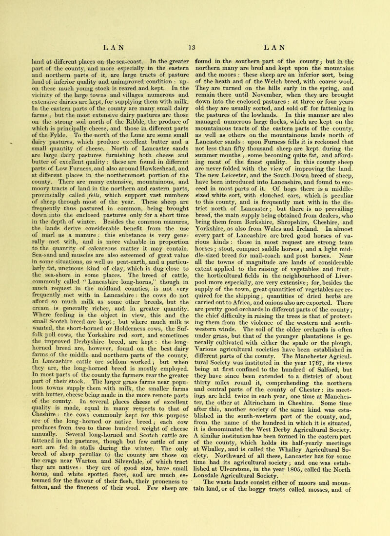 land at different places on the sea-coast. In the greater part of the county, and more especially in the eastern and northern parts of it, are large tracts of pasture land of inferior quality and unimproved condition : up- on these much young stock is reared and kept. In the vicinity of the large towns and villages numerous and extensive dairies are kept, for supplying them with milk. In the eastern parts of the county are many small dairy farms ; but the most extensive dairy pastures are those on the strong soil north of the Ribble, the produce of which is principally cheese, and those in different parts of the Fylde. To the north of the Lune are some small dairy pastures, which produce excellent butter and a small quantity of cheese. North of Lancaster sands are large dairy pastures furnishing both cheese and butter of excellent quality : these are found in different parts of Low Furness, and also around Hawkeshead, and at different places in the northernmost portion of the county. There are many extensive, mountainous, and moory tracts of land in the northern and eastern parts, provincially called fells, which support vast numbers of sheep through most of the year. These sheep are frequently thus pastured in common, being brought down into the enclosed pastm’es only for a short time in the depth of winter. Besides the common manures, the lands derive considerable benefit from the use of marl as a manure : this substance is very gene- rally met with, and is more valuable in proportion to the quantity of calcareous matter it may contain. Sea-sand and muscles are also esteemed of great value in some situations, as well as peat-earth, and a particu- larly fat, unctuous kind of clay, which is dug close to the sea-shore in some places. The breed of cattle, commonly called “ Lancashire long-horns,” though in much request in the midland counties, is not very frequently met with in Lancashire : the cows do not afford so much milk as some other breeds, but the cream is generally richer, and in greater quantity. Where feeding is the object in view, this and the small Scotch breed are kept; but where much milk is wanted, the short-horned or Holderness cows, the Suf- folk poll cows, the Yorkshire red sort, and sometimes the improved Derbyshire breed, are kept : the long- horned breed are, however, found on the best dairy farms of the middle and northern parts of the county. In Lancashire cattle are seldom worked; but when they are, the long-horned breed is mostly employed. In most parts of the county the farmers rear the greater part of their stock. The larger grass farms near popu- lous towns supply them with milk, the smaller farms with butter, cheese being made in the more reitiote parts of the county. In several places cheese of excellent quality is made, equal in many respects to that of Cheshire : the cows commonly kept for this purpose are of the long-horned or native breed j each cow produces from two to three hundred weight of cheese annually. Several long-horned and Scotch cattle are fattened in the pastures, though but few cattle of any sort are fed in stalls during the winter. The only breed of sheep peculiar to the county are those on the crags near Warton and Silverdale, of which tract they are natives : they are of good size, have small horns, and white spotted faces, and are much es- teemed for the flavour of their flesh, their proneness to fatten, and the fineness of their wool. Few sheep are found in the southern part of the county j but in the northern many are bred and kept upon the mountains and the moors : these sheep are an inferior sort, being of the heath and of the Welch breed, with coarse wool. They are turned on the hills early in the spring, and remain there until November, when they are brought down into the enclosed pastures : at three or four years old they are usually sorted, and sold off for fattening in the pastures of the lowlands. In this manner are also managed numerous large flocks, which are kept on the mountainous tracts of the eastern parts of the county, as well as others on the mountainous lands north of Lancaster sands : upon Furness fells it is reckoned that not less than fifty thousand sheep are kept during the summer months ; some becoming quite fat, and afford- ing meat of the finest quality. In this county sheep are never folded with the view of improving the land. The new Leicester, and the South-Down breed of sheep, have been introduced into Lancashire, and found to suc- ceed in most parts of it. Of hogs there is a middle- sized white sort, with slouched ears, which is peculiar to this county, and is frequently met with in the dis- trict north of Lancaster j but there is no prevailing breed, the main supply being obtained from dealers, who bring them from Berkshire, Shropshire, Cheshire, and Yorkshire, as also from Wales and Ireland. In almost every part of Lancashire are bred good horses of va- rious kinds : those in most request are strong team horses ; stout, compact saddle horses 5 and a light mid- dle-sized breed for mail-coach and post horses. Near all the towns of magnitude are lands of considerable extent applied to the raising of vegetables and fruit: the horticultural fields in the neighbourhood of Liver- pool more especially, are very extensive; for, besides the supply of the town, great quantities of vegetables are re- quired for the shipping; quantities of dried herbs are carried out to Africa, and onions also are exported. There are pretty good orchards in different parts of the county; the chief difficulty in raising the trees is that of protect- ing them from the violence of the western and south- western winds. The soil of the older orchards is often under grass, but that of the younger plantations is ge- nerally cultivated with either the spade or the plough. Various agricultural societies have been established in different parts of the county. The Manchester Agricul- tural Society was instituted in the year 1767, its views being at first confined to the hundred of Salford, hut they have since been extended to a district of about thirty miles round it, comprehending the northern and central parts of the county of Chester: its meet- ings are held twice in each year, one time at Manches- ter, the other at Altrincham in Cheshire. Some time after this, another society of the same kind was esta- blished in the south-western part of the county, and, from the name of the hundred in which it is situated, it is denominated the West Derby Agricultimal Society. A similar institution has been formed in the eastern part of the county, which holds its half-yearly meetings at Whalley, and is called the Whalley AgricMtural So- ciety. Northward of all these, Lancaster has for some time had its agricultural society 5 and one was estab- lished at Ulverstone, in the year 1805, called the North Lonsdale Agricultural Society. The waste lands consist either of moors and moun- tain land, or of the boggy tracts called mosses, and of