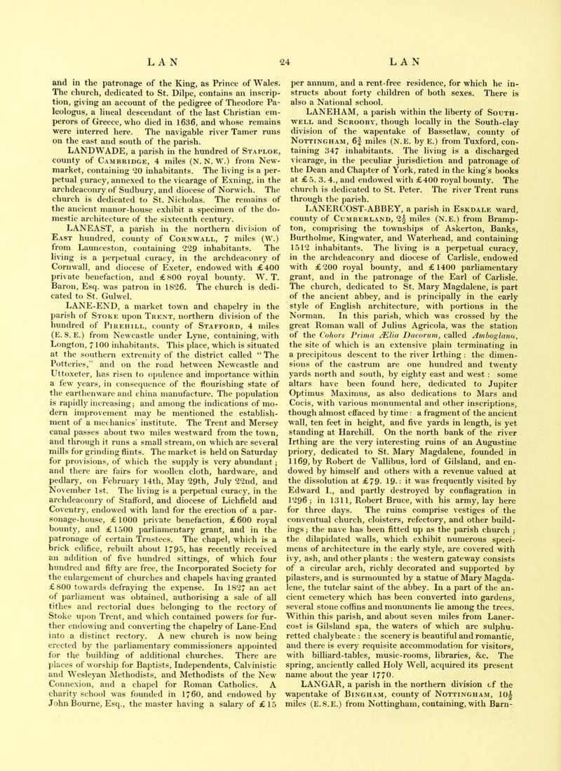 and in the patronage of the King, as Prince of Wales. The church, dedicated to St. Dilpe, contains an inscrip- tion, giving an account of the pedigree of Theodore Pa- leologus, a lineal descendant of the last Christian em- perors of Greece, who died in 1636, and whose remains were interred here. The navigable river Tamer runs on the east and south of the parish. LANDWADE, a parish in the hundred of Staploe, county of Cambridge, 4 miles (N. N. W.) from New- market, containing 20 inhabitants. The living is a per- petual curacy, annexed to the vicarage of Exning, in the archdeaconry of Sudbury, and diocese of Norwich. The church is dedicated to St. Nicholas. The remains of the ancient manor-house exhibit a specimen of the do- mestic architecture of the sixteenth century. LANEAST, a parish in the northern division of East hundred, county of Cornwall, 7 miles (W.) from Launceston, containing 229 inhabitants. The living is a perpetual curacy, in the archdeaconry of Cornwall, and diocese of Exeter, endowed with £400 private benefaction, and £800 royal bounty. W. T. Baron, Esq. was patron in 1826. The church is dedi- cated to St. Gulwel. LANE-END, a market town and chapelry in the parish of Stoke upon Trent, northern division of the hundred of Pirehill, county of Stafford, 4 miles (E. S. E.) from Newcastle under Lyne, containing, with Longton, 7100 inhabitants. This place, which is situated at the southern extremity of the district called “ The Potteries, and on the road between Newcastle and Uttoxeter, has risen to opulence and importance within a few years, in consequence of the flourishing state of the earthenware and china manufacture. The population is rapidly increasing; and among the indications of mo- dern improvement may be mentioned the establish- ment of a mechanics' institute. The Trent and Mersey canal passes about two miles westward from the town, and through it runs a small stream, on which are several mills for grinding flints. The market is held on Saturday for provisions, of which the supply is very abundant; and there are fairs for woollen cloth, hardware, and pedlary, on February 14th, May 29th, July 22nd, and November 1st. The living is a perpetual curacy, in the archdeaconry of Stafford, and diocese of Lichfield and Coventry, endowed wdth land for the erection of a par- sonage-house, £1000 private benefaction, £600 royal bounty, and £1500 parliamentary grant, and in the patronage of certain Trustees. The chapel, which is a brick edifice, rebuilt about 1795, has recently received an addition of five hundred sittings, of which four hundred and fifty are free, the Incorporated Society for the enlargement of churches and chapels having granted £800 towards defraying the expense. In 1827 an act of parliament was obtained, authorising a sale of all tithes and rectorial dues belonging to the rectory of Stoke upon Trent, and which contained powers for fur- ther endowing and converting the chapelry of Lane-End into a distinct rectory. A new church is now being erected by the parliamentary commissioners appointed for the building of additional churches. There are places of worship for Baptists, Independents, Calvinistic and Wesleyan Methodists, and Methodists of the New Connexion, and a chapel for Roman Catholics. A charity school was founded in 1760, and endowed by John Bourne, Esq., the master having a salary of £15 per annum, and a rent-free residence, for which he in- structs about forty children of both sexes. There is also a National school. LANEHAM, a parish within the liberty of South- well and ScROOBY, though locally in the South-clay division of the wapentake of Bassetlaw, county of Nottingham, 6f miles (N.E. byE.) from Tuxford, con- taining 347 inhabitants. The living is a discharged vicarage, in the peculiar jurisdiction and patronage of the Dean and Chapter of York, rated in the king’s books at £ 5. 3. 4., and endowed with £400 royal bounty. The church is dedicated to St. Peter. The river Trent runs through the parish. LANERCOST-ABBEY, a parish in Eskdale ward, county of Cumberland, 2^ miles (N.E.) from Bramp- ton, comprising the townships of Askerton, Banks, Burtholme, Kingwater, and Waterhead, and containing 1512 inhabitants. The living is a perpetual curacy, in the archdeaconry and diocese of Carlisle, endowed with £200 royal bounty, and £1400 parliamentary grant, and in the patronage of the Earl of Carlisle. The church, dedicated to St. Mary Magdalene, is part of the ancient abbey, and is principally in the early style of English architecture, with portions in the Norman. In this parish, which was crossed by the great Roman wall of Julius Agricola, was the station of the Cohors Prima ^lia Dacorum, called Amboglanu, the site of which is an extensive plain terminating in a precipitous descent to the river Irthing : the dimen- sions of the castrum are one hundred and twenty yards north and south, by eighty east and west : some altars have been found here, dedicated to Jupiter Optimus Maximus, as also dedications to Mars and Cocis, with various monumental and other inscriptions, though almost effaced by time: a fragment of the ancient wall, ten feet in height, and five yards in length, is yet standing at Harehill. On the north bank of the river Irthing are the very interesting ruins of an Augustine priory, dedicated to St. Mary Magdalene, founded in 1169, by Robert de Vallibus, lord of Gilsland, and en- dowed by himself and others with a revenue valued at the dissolution at £79. 19.: it was frequently visited by Edward 1., and partly destroyed by conflagration in 1296 ; in 1311, Robert Bruce, with his army, lay here for three days. The ruins comprise vestiges of the conventual church, cloisters, refectory, and other build- ings ; the nave has been fitted up as the parish church ; the dilapidated walls, which exhibit numerous speci- mens of architecture in the early style, are covered with ivy, ash, and other plants ; the western gateway consists of a circular arch, richly decorated and supported by pilasters, and is surmounted by a statue of Mary Magda- lene, the tutelar saint of the abbey. In a part of the an- cient cemetery which has been converted into gardens, several stone coffins and monuments lie among the trees. Within this parish, and about seven miles from Laner- cost is Gilsland spa, the waters of which are sulphu- retted chalybeate : the scenery is beautiful and romantic, and there is every requisite accommodation for visitors, with billiard-tables, music-rooms, libraries, &c. The spring, anciently called Holy Well, acquired its present name about the year 1770. LANGAR, a parish in the northern division of the wapentake of Bingham, county of Nottingham, 10§ miles (E.S.E.) from Nottingham, containing, with Barn-