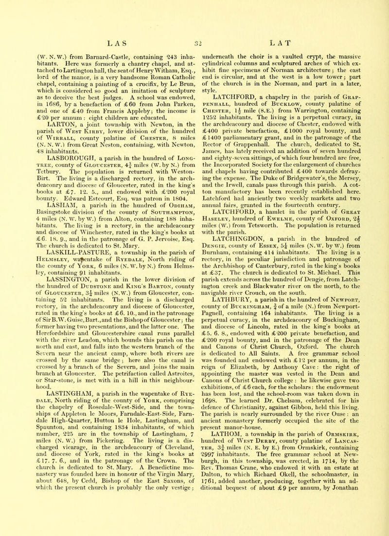 (W. N. W.) from Barnard-Castle, containing 243 inha- bitants. Here was formerly a chantry chapel, and at- tached to Lartingtonhall, the seatof Henry Witham, Esq., lord of the manor, is a very handsome Roman Catholic chapel, containing a painting of a crucifix, by Le Bnm, which is considered so good an imitation of sculpture as to deceive the best judges. A school was endowed, in 1686, by a benefaction of £60 from John Barken, and one of £40 from Francis Appleby; the income is £20 per annum : eight children are educated. BARTON, a joint township with Newton, in the parish of West Kirby, lower division of the hundred of WiRRALL, county palatine of Chester, 8 miles (N. N. W.) from Great Neston, containing, with Newton, 48 inhabitants. LASBOROUGH, a parish in the hundred of Long- tree, county of Gloucester, 4f miles (W. by N.) from Tetbury. The population is returned with Weston- Birt. The living is a discharged rectory, in the arch- deaconry and diocese of Gloucester, rated in the king’s books at £/. 12. 5., and endowed with £200 royal bounty. Edward Estcourt, Esq. was patron in 1804. BASHAM, a parish in the hundred of Odiham, Basingstoke division of the county of Southampton, 4 miles (N. W. byW.) from Alton, containing 188 inha- bitants. The living is a rectory, in the archdeaconry and diocese of Winchester, rated in the king’s books at £6. 18. 9., and in the patronage of G. P. Jervoise, Esq. Tlie church is dedicated to St. Mary. LASKILL-PASTURE, a township in the parish of Helmsley, wa'pentake of Ryedale, North riding of the county of York, 6 miles (N. W. byN.) from Helms- ley, containing 91 inhabitants. LASSINGTON, a parish in the lower division of the hundred of Dudstone and King’s Barton, county of Gloucester, Si miles (N.W.) from Gloucester, con- taining 52 inhabitants. The living is a discharged rectory, in the archdeaconry and diocese of Gloucester, rated in the king’s books at £6. 10., and in the patronage of Sir B.W. Guise, Bart., and the Bishop of Gloucester; the former having two presentations, and the latter one. The Herefordshire and Gloucestershire canal runs parallel with the river Leadon, which bounds this parish on the north and east, and falls into the western branch of the Severn near the ancient camp, where both rivers are crossed by the same bridge; here also the canal is crossed by a branch of the Severn, and joins the main branch at Gloucester. The petrifaction called Astroites, or Star-stone, is met with in a hill in this neighbour- hood. LASTINGHAM, a parish in the wapentake of Rye- dale, North riding of the county of York, comprising the chapelry of Rosedale-West-Side, and the town- ships of Appleton le Moors, Famdale-East-Side, Fam- dale High-Quarter, Hutton le PI ole, Lastingham, and Spaunton, and containing 1834 inhabitants, of which number, 225 are in the township of Lastingham, 7 miles (N. W.) from Pickering. The living is a dis- charged vicarage, in the archdeaconry of Cleveland, and diocese of York, rated in the king’s books at £17. 7- 6., and in the patronage of the Crown. The church is dedicated to St. Mary. A Benedictine mo- nastery was founded here in honour of the Virgin Mary, about 648, by Cedd, Bishop of the East Saxons, of which the present church is probably the only vestige; underneath the choir is a vaulted crypt, the massive cylindrical columns and sculptured arches of which ex- hibit fine specimens of Norman architecture; the east end is circular, and at the west is a low tower; part of the church is in the Norman, and part in a later, style. LATCHFORD, a chapelry in the parish of Grap- PENHALL, hundred of Bucklow', county palatine of Chester, 1^ mile (S.E.) from Warrington, containing 1252 inhabitants. The living is a perpetual curacy, in the archdeaconry and diocese of Chester, endowed with £400 private benefaction, £1000 royal bounty, and £ 1400 parliamentary grant, and in the patronage of the Rector of Grappenhall. The church, dedicated to St. James, has lately received an addition of seven hundred and eighty-seven sittings, of which four hundred are free, the Incorporated Society for the enlargement of churches and chapels having contributed £400 towards defray- ing the expense. The Duke of Bridgewater’s, the Mersey, and the Irwell, canals pass through this parish. A cot- ton manufactory has been recently established here. Latchford had anciently two weekly markets and two annual fairs, granted in the fourteenth century. LATCHFORD, a hamlet in the parish of Great Haseley, hundred of Ew'elme, county of Oxford, 2§ miles (W.) from Tetsworth. Tlie population is returned with the parish. LATCHINGDON, a parish in the hundred of Deng IE, county of Essex, 5^ miles (N.W. by W.) from Burnham, containing 414 inhabitants. The living is a rectory, in the peculiar jurisdiction and patronage of the Archbishop of Canterbury, rated in the king’s books at £37. The church is dedicated to St. Michael. This parish extends across the hundred of Dengie, from Latch- ington creek and Blackw'ater river on the north, to the navigable river Crouch, on the south. LATHBURY, a parish in the hundred of Newport, county of Buckingham, f of a mile (N.) from Newport- Pagnell, containing 164 inhabitants. The living is a perpetual curacy, in the archdeaconry of Buckingham, and diocese of Lincoln, rated in the king’s books at £5. 6. 8., endowed with £200 private benefaction, and £200 royal bounty, and in the patronage of the Dean and Canons of Christ Church, Oxford. The church is dedicated to All Saints. A free grammar school was founded and endowed with £ 12 per annum, in the reign of Elizabeth, by Anthony Cave: the right of appointing the master was vested in the Dean and Canons of Christ Church college : he likewise gave two exhibitions, of £ 6 each, for the scholars: the endowment has been lost, and the school-room was taken down in 1698. The learned Dr. Chelsam, celebrated for his defence of Christianity, against Gibbon, held this living. The parish is nearly surrounded by the river Ouse ; an ancient monastery formerly occupied the site of the present manor-house. LATHOM, a township in the parish of Ormskirk, hundred of West Derby, county palatine of Lancas- ter, 3f miles (N. E. by E.) from Ormskirk, containing 2997 inhabitants. The free grammar school at New- burgh, in this township, was erected, in 1714, by the Rev. Thomas Crane, who endowed it with an estate at Dalton, to which Richard Okell, the schoolmaster, in 1761, added another, producing, together with an ad- ditional bequest of about £ 9 per annum, by Jonathan