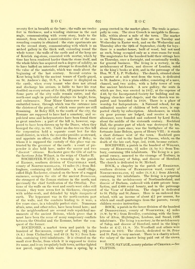 seventy feet in breadth at the base ; the walls are twelve feet in thickness, and a winding staircase in the east angle, communicating with every story, leads to the summit, from which a most extensive view of the sur- rounding country is obtained : the state apartments are on the second story, communicating with which is an arched gallery in the thick wnll, extending round the whole tower : the walls of the castle and of the keep are of Kentish rag-stone, cemented with mortar, which by time has been rendered harder than the stone itself, and the whole fabric has acquired such a degree of solidity, as to have baffled an interested attempt to demolish it, for the value of the materials, which was made aljottt the beginning of the last century. Several estates in Kent being held by the ancient tenure of Castle guard, on St. Andrew’s day, O. S., a banner is displayed on the castle, when every tenant who does not attend and discharge his arrears, is liable to have his rent doubled on every return of the tide, till payment is made. Some parts of the city walls remain entire, and the north-east angle in particidar displays its height, form, and embrasiu’es. Near IMinor Canon-row is a small embattled tower, through which was the entrance into the cloisters of the priory, of which some parts are still remaining. At Boley Hill, to the south of the city, the Romans are supposed to have had a cemetery, and se- jjulchral urns and lachrymatories have been found there in great numbers : a part of the hill is, however, sup- posed to have been thrown up by the Danes, when they besieged the city, in 885. Under an elm-tree on this hill the corporation hold a separate court leet for this small district, in which the recorder presides as steward, and appoints an officer, called the Baron of Boley, to whom it is supposed the custody of this place was en- trusted by the governor of the castle ; a court of pie- powder is also held here, under the mayor and two “discreet” citizens. Rochester gave the title of earl to the facetious John Wilmot, in the reign of Charles II. ROCHESTER-WARD, a township in the parish of Elsdon, southern division of CoauETDALE ward, county of Nokthumberland, 12 miles (N.) from Bel- lingham, containing 491 inhabitants. A small village, called High Rochester, situated on the brow of a rugged eminence, occupies the site of the ancient Bremenium, the strongest of the Roman stations in the north, and previously the chief fortification of the Ottodini. Por- tions of t’ne walls on the west and south-west sides still remain ; they were seven feet in thickness, chequered with ashlar-work, and defended by triple ramparts of earth. The hypocaust was in the north-eastern part of the walls, and the conduits leading to it were, a few years since, in a tolerably perfect state. Numerous altars, urns, and other relics, have been found here; and in the neighbourhood are several rude sepulchral mo- numents of the ancient Britons, which prove that it m\ist have been the scene of many sanguinary conflicts between the Ottodini and the Romans, before the con- quest of the former. ROCHFORD, a market town and parish in the hundred of Rochfoud, county of Essex, 19^ miles (S. E.) from Chelmsford, and 40 (E. by N.) from Lon- don, containing 1382 inhabitants. It is situated on the small riv'er Roche, from which it is supposed to derive its name, and is an irregularly built town, neither lighted nor paved, supplied with water from a spring, by a pump erected in the market-place. The trade is princi- pally in corn. The river Crouch is navigable to Broom- hills, within about a mile of the town. The market is on Thursday; and the fairs are on Tuesday and Wednesday in Easter week, and on the Wednesday and Thursday after the 29th of September, chiefly for toys : there is a market-house, built of wood, but not used as such, being occupied only as a store-room for wool. The magistrates for the hundred hold their sittings here on Thursday, once a fortnight, and occasionally weekly, for general business. The living is a rectory, in the archdeaconry of Essex, and diocese of London, rated in the king’s books at £20, and in the patronage of the Hon. W. T. L. P. Wellesley. The church, situated about a quarter of a mile west from the town, is dedicated to St. Andrew j it is a plain edifice, consisting of a nave, chancel, and_ two aisles, with a lofty tower of very fine ancient brickwork. A new gallery, the seats in which are free, was erected in 1827, at the expense of £40, by the Incorporated Society for building and en- larging churches and chapels, and the church was re- paired and beautified in 1828. There is a place of w’orship for Independents. A National school, for an unlimited number of children of both sexes, is sup- ported chiefly by subscription. Almshouses, in which six poor persons are lodged, and receive a weekly allowance, were founded and endowed by Lord Riche, about the middle of the sixteenth century. Rochford Hall, the greater part of which was destroyed by fire, about sixty years since, was the birthplace of the un- fortunate Anne Boleyn, queen of Henry VIII.: it stands a short distance west of the town. Rochford gave the title of earl to the family of Nassau, which, on the death of the late earl. Sept. 3rd, 1830, became extinct. ROCHFORD, a parish in the hundred of Wolphy, county of Herefoud, 2^ miles (E. by N.) from Ten- bury, containing 264 inhabitants. The living is a per- petual curacy, annexed to the vicarage of Tenbury, in the archdeaconry of Salop, and diocese of Hereford. The church is dedicated to St. Michael. ROCK, a chapelry in the parish of Embleton, southern division of Bambrough ward, county of Northumberland, 4f miles (N.N.E.) from Alnwick, containing 185 inhabitants. The living is a perpetual curacy, in the archdeaconry of Northumberland, and diocese of Durham, endowed with £400 private bene- faction, and £800 royal bounty, and in the patronage of the Vicar of Embleton. The chapel is dedicated to St. Philip and St. James. Here is an endowed free school, with an income of about £7 per annum, for which and small quarterages from the parents, twenty children receive instruction. ROCK, a i)arish in the lower division of the hundred of Doddingtree, county of Worcester, 4|- miles (S.W. by W.) from Bewdley, containing, with the ham- lets of Alton, Hightington, Lindons, and Snead, 1266 inhabitants. The living is a rectory, in the archdeaconry of Salop, and diocese of Llereford, rated in the king s books at £17. 11. 8. Mr. Woodhull and others were patrons in 1812. The church, dedicated to St. Peter and St. Paul, is very ancient. There is a charity school, the salary of the master being paid out of the crown rent. ROCK-SAVAGE, county palatine of Chester.—See CLIFTON.