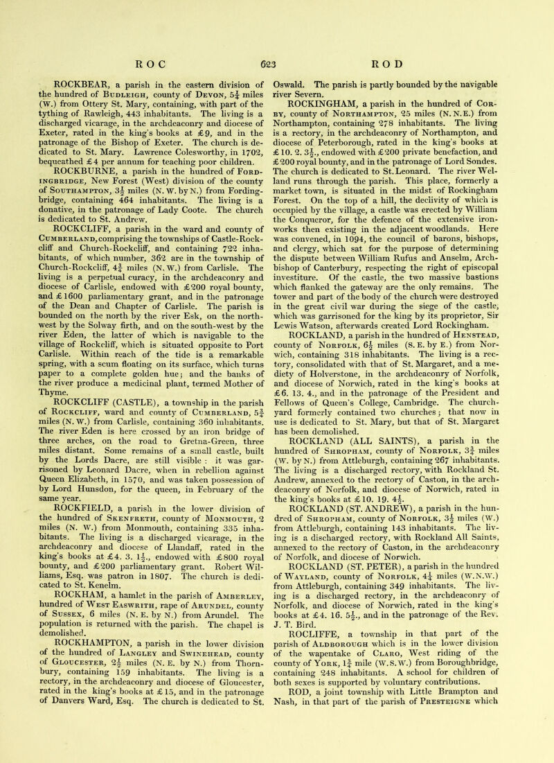 ROCKBEAR, a parish in the eastern division of the hundred of Budleigh, county of Devon, 5^ miles (W.) from Ottery St. Mary, containing, with part of the tything of Rawleigh, 443 inhabitants. The living is a discharged vicarage, in the archdeaconry and diocese of Exeter, rated in the king’s books at £9, and in the patronage of the Bishop of Exeter. The church is de- dicated to St. Mary. Lawrence Colesworthy, in 1702, bequeathed £4 per annum for teaching poor children. ROCKBURNE, a parish in the hundred of Ford- iNGBRiDGE, New Forest (West) division of the county of Southampton, 3| miles (N. W. byN.) from Fording- bridge, containing 464 inhabitants. The living is a donative, in the patronage of Lady Coote. The church is dedicated to St. Andrew. ROCKCLIFF, a parish in the ward and county of Cumberland,comprising the townships of Castle-Rock- clifF and Church-RockclifF, and containing 722 inha- bitants, of which number, 362 are in the township of Church-RockclifF, 4f miles (N. W.) from Carlisle. The living is a perpetual curacy, in the archdeaconry and diocese of Carlisle, endowed with £200 royal bounty, and £1600 parliamentary grant, and in the patronage of the Dean and Chapter of Carlisle. The parish is bounded on the north by the river Esk, on the north- west by the Solway firth, and on the south-west by the river Eden, the latter of which is navigable to the village of RockclifF, v/hich is situated opposite to Port Carlisle. Within reach of the tide is a remarkable spring, with a scum floating on its surface, which turns paper to a complete golden huej and the banks of the river produce a medicinal plant, termed Mother of Thyme. ROCKCLIFF (CASTLE), a township in the parish of RockclifF, ward and county of Cumberland, miles (N. W.) from Carlisle, containing 360 inhabitants. The river Eden is here crossed by an iron bridge of three arches, on the road to Gretna-Green, three miles distant. Some remains of a small castle, built by the Lords Dacre, are still visible : it was gar- risoned by Leonard Dacre, when in rebellion against Queen Elizabeth, in 1570, and was taken possession of by Lord Hunsdon, for the queen, in February of the same year. ROCKFIELD, a parish in the lower division of the hundred of Skenfreth, county of Monmouth, 2 miles (N. W.) from Monmouth, containing 335 inha- bitants. The living is a discharged vicarage, in the archdeaconry and diocese of LlandafF, rated in the king’s books at £4. 3. l|., endowed with £800 royal bounty, and £200 parliamentary grant. Robert Wil- liams, Esq. was patron in 1807. The church is dedi- cated to St. Kenelm. ROCKHAM, a hamlet in the parish of Amberley, hundred of West Easwrith, rape of Arundel, county of Sussex, 6 miles (N. E. by N.) from Arundel. The population is returned with the parish. The chapel is demolished. ROCKHAMPTON, a parish in the lower division of the hundred of Langley and Sw'inehead, county of Gloucester, 2| miles (N. E. by N.) from Thorn- bury, containing 159 inhabitants. The living is a rectory, in the archdeaconry and diocese of Gloucester, rated in the king’s books at £ 15, and in the patronage of Danvers Ward, Esq. The church is dedicated to St. Oswald. The parish is partly bounded by the navigable river Severn. ROCKINGHAM, a parish in the hundred of Cor- by, county of Northampton, 25 miles (N. N.E.) from Northampton, containing 278 inhabitants. The living is a rectory, in the archdeaconry of Northampton, and diocese of Peterborough, rated in the king’s books at £ 10. 2. 3^., endowed with £200 private benefaction, and £200 royal bounty, and in the patronage of Lord Sondes. The church is dedicated to St. Leonard. The river Wel- land runs through the parish. This place, formerly a market town, is situated in the midst of Rockingham Forest. On the top of a hill, the declivity of which is occupied by the village, a castle was erected by William the Conqueror, for the defence of the extensive iron- works then existing in the adjacent woodlands. Here was convened, in 1094, the council of barons, bishops, and clergy, which sat for the purpose of determining the dispute between William Rufus and Anselm, Arch- bishop of Canterbury, respecting the right of episcopal investiture. Of the castle, the two massive bastions which flanked the gateway are the only remains. The tower and part of the body of the church were destroyed in the great civil war during the siege of the castle, which was garrisoned for the king by its proprietor. Sir Lewis Watson, afterwards created Lord Rockingham. ROCKLAND, a parish in the hundred of Henstead, county of Norfolk, 6^ miles (S. E. by E.) from Nor- wich, containing 318 inhabitants. The living is a rec- tory, consolidated with that of St. Margaret, and a me- diety of Holverstone, in the archdeaconry of Norfolk, and diocese of Norwich, rated in the king’s books at £6. 13. 4., and in the patronage of the President and Fellows of Queen’s College, Cambridge. The church- yard formerly contained two churches; that now in use is dedicated to St. Mary, but that of St. Margaret has been demolished. ROCKLAND (ALL SAINTS), a parish in the hundred of Shropham, county of Norfolk, 3f miles (W. by N.) from Attleburgh, containing 267 inhabitants. The living is a discharged rectory, with Rockland St. Andrew, annexed to the rectory of Caston, in the arch- deaconry of Norfolk, and diocese of Norwich, rated in the king’s books at £10. 19. 4^. ROCKLAND (ST. ANDRE W), a parish in the hun- dred of Shropham, county of Norfolk, 3^ miles (W.) from Attleburgh, containing 143 inhabitants. The liv- ing is a discharged rectory, with Rockland All Saints, annexed to the rectory of Caston, in the archdeaconry of Norfolk, and diocese of Norwich. ROCKLAND (ST. PETER), a parish in the hundred of Wayland, county of Norfolk, 4|: miles (W.N.W.) from Attleburgh, containing 349 inhabitants. The liv- ing is a discharged rectory, in the archdeaconry of Norfolk, and diocese of Norwich, rated in the king’s books at £4. 16. 5^., and in the patronage of the Rev. J. T. Bird. ROCLIFFE, a township in that part of the parish of Aldborough which is in the lower division of the wapentake of Claro, West riding of the county of York, if mile (W.S.W.) from Boroughbridge, containing 248 inhabitants. A school for children of both sexes is supported by voluntary contributions. ROD, a joint township with Little Brampton and Nash, in that part of the parish of Presteigne which