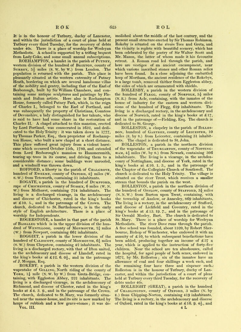 It is in the honour of Tutbury, duchy of Lancaster, and within the jurisdiction of a court of pleas held at Tutbury every third Tuesday, for the recovery of debts under 40s. There is a place of worship for Wesleyan Methodists. A school is supported by a trifling bequest from Lady Coke, and some small annual subscriptions. ROEHAMPTON, a hamlet in the parish of Putney, western division of the hundred of Brixton, county of Surrey, 5| miles (S. W. by W.) from London. The population is returned with the parish. This place is pleasantly situated at the western extremity of Putney Heath, bordering on which are several handsome villas of the nobility and gentry, including that of the Earl of Besborough, built by Sir William Chambers, and con- taining some antique sculptures and paintings by Fle- mish and Italian artists. Here also is Roehampton House, formerly called Putney Park, which, in the reign of Charles I., belonged to the Earl of Portland, and was subsequently the property of Christiana, Countess of Devonshire, a lady distinguished for her talents, who is said to have had some share in the restoration of Charles II. A chapel attached to this mansion, erected by Lord Portland, was consecrated in 1632, and dedi- cated to the Holy Trinity : it was taken down in 1777, by Thomas Parker, Esq., then proprietor of Roehamp- ton House, who built a new chapel at a short distance. This place suffered great injury from a violent hurri- cane which occurred October 15th, 1780, and extended from Lord Besborough’s mansion to Hammersmith, tearing up trees in its course, and driving them to a considerable distance; some buildings were unroofed, and a windmill was thrown down. ROFFORD, a liberty in the parish of Chalgrove, hundred of Ewelme, county of Oxford, 4f miles (W. S. W.) from Tetsworth, containing 31 inhabitants. ROGATE, a parish in the hundred of Dumpford, rape of Chichester, county of Sussex, 6 miles (W. N. W.) from Midhurst, containing 724 inhabitants. The living is a discharged vicarage, in the archdeaconry and diocese of Chichester, rated in the king’s books at £10. 5., and in the patronage of the Crown. The church, dedicated to St. Bartholomew, is in the early style of English architecture. There is a place of worship for Independents. ROGERSTONE, a hamlet in that part of the parish of Bassaleg which is in the upper division of the hun- dred of Wentlloog, county of Monmouth, 2f miles (W.) from Newport, containing 662 inhabitants. ROGGIET, a parish in the lower division of the hundred of Caldicott, county of Monmouth, 6§ miles (S. W.) from Chepstow, containing 42 inhabitants. The living is a discharged rectory, with that of Ifton united, in the archdeaconry and diocese of Llandaff, rated in the king’s books at £12. 6. 0^., and in the patronage of J. Morgan, Esq. ROKEBY, a parish in the western division of the wapentake of Gilding, North riding of the county of York, 1 J mile (N. W. by W.) from Greta-Bridge, con- taining, with Eggleston Abbey, 222 inhabitants. The living is a discharged vicarage, in the archdeaconry of Richmond, and diocese of Chester, rated in the king’s books at £4. 3. 9., and in the patronage of the Crown. The church, dedicated to St. Mary, was formerly situa- ted near the manor-house, and its site is now marked by heaps of rubbish and a few grave-stones j it was de- VoL. HI. molished about the middle of the last century, and the present small structure erected by Sir Thomas Robinson. Rokeby is situated on the rivers Tees and Greta, and the vicinity is replete with beautiful scenery, which has been celebrated by the poetry of Sir Walter Scott and Mr. Mason, the latter of whom made it his favourite retreat. A Roman road led through the parish, and here are vestiges of an ancient encampment, near which various inscribed stones and other Roman relics have been found. In a close adjoining the embattled keep of Mortham, the ancient residence of the Rokebys, is a large tomb, removed thither from Eggleston abbey, the sides of which are ornamented with shields. ROLLESBY, a parish in the western division of the hundred of Flegg, county of Norfolk, 5^ miles (N. E.) from Acle, containing, with the inmates of the house of industry for the eastern and western divi- sions of the hundred of Flegg, 619 inhabitants. The living is a discharged rectory, in the archdeaconry and diocese of Norwich, rated in the king’s books at £ 17, and in the patronage of —Fielding, Esq. The church is dedicated to St. George. ROLLESTON, a chapelry in the parish of Billes- don, hundred of Gartree, county of Leicester, 10 miles (E. by S.) from Leicester, containing 31 inhabit- ants. The chapel is dedicated to St. John. ROLLESTON, a parish in the northern division of the wapentake of Thurgarton, county of Notting- ham, 4^ miles (W. by S.) from Newark, containing 306 inhabitants. The living is a vicarage, in the archdea- conry of Nottingham, and diocese of York, rated in the king’s books at £10. 1. 3., and in the patronage of the Chapter of the Collegiate Church of Southwell. The church is dedicated to the Holy Trinity. The village is situated on the river Trent, which receives a smaller stream that bounds the parish on the west. ROLLESTON, a parish in the northern division of the hundred of Offlow, county of Stafford, 3^ miles (N. N. W.) from Burton upon Trent, containing, with the township of Anslow, or Annesley, 869 inhabitants. The living is a rectory, in the archdeaconry of Stafford, and diocese of Lichfield and Coventry, rated in the king’s books at £13. 19- 7.> and in the patronage of Sir Oswald Mosley, Bart. The church is dedicated to St. Mary. There is a place of worship for Wesleyan Methodists. The river Dove runs through the parish. A free school was founded, about 1520, by Robert Sher- bourne. Bishop of Winchester, who endowed it with an annuity of £ 10, to which subsequent benefactions have been added, producing together an income of £37 a year, which is applied to the instruction of forty-five' children. Near the school are ten almshouses, called the hospital, for aged people of both sexes, endowed in 1672, by Mr. Rolleston ; six of the inmates have an allowance of coal and four shillings a week each, and the remaining four have three and sixpence each^i Rolleston is in the honour of Tutbury, duchy of Lan- caster, and within the jurisdiction of a court of pleas held at Tutbury every third Tuesday, for the recovery of debts under 40s. ROLLRIGHT (GREAT), a parish in the hundred of Chadlington, county of Oxford, 3 miles (N. by E.) from Chipping-Norton, containing 419 inhabitants. The living is a rectory, in the archdeaconry and diocese of Oxford, rated in the king’s books at £16. 9- 4^., and 4 L
