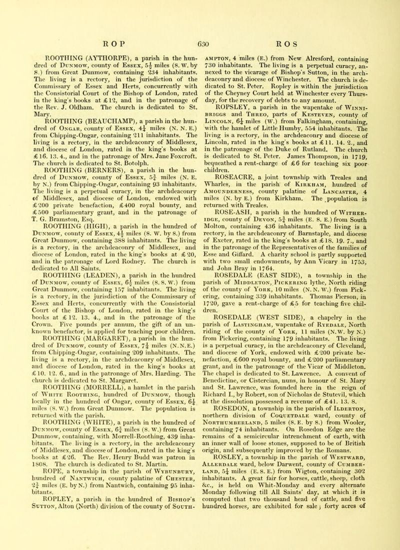 ROOTHING (AYTHORPE), a parish in the hun- dred of Dunmow, county of Essex, 5^ miles (S. W. by S.) from Great Dunmow, containing 234 inhabitants. The living is a rectory, in the jurisdiction of the Commissary of Essex and Herts, concurrently with the Consistorial Court of the Bishop of London, rated in the king’s books at £12, and in the patronage of the Rev. J. Oldham. The church is dedicated to St. Mary. ROOTHING (BEAUCHAMP), a parish in the hun- dred of Ongar, county of Essex, 4]j: miles (N. N. E.) from Chipping-Ongar, containing 211 inhabitants. The living is a rectory, in the archdeaconry of Middlesex, and diocese of London, rated in the king’s books at £ 16. 13. 4., and in the patronage of Mrs. Jane Foxcroft. The church is dedicated to St. Botolph. ROOTHING (BERNERS), a parish in the hun- dred of Dunmow, county of Essex, 5|- miles (N. E. by N.) from Chipping-Ongar, containing 93 inhabitants. The living is a perpetual curacy, in the archdeaconry of Middlesex, and diocese of London, endowed with £200 private benefaction, £400 royal bounty, and £500 parliamentary grant, and in the patronage of T. G. Bramston, Esq. ROOTHING (HIGH), a parish in the hundred of Dunmow, connty of Essex, 4| miles (S. W. by S.) from Great Dunmow, containing 388 inhabitants. The living is a rectory, in the archdeaconry of Middlesex, and diocese of London, rated in the king’s books at £ 20, and in the patronage of Lord Rodney. The church is dedicated to All Saints. ROOTHING (LEADEN), a parish in the hundred of Dunmow, county of Essex, 6^ miles (S. S. W.) from Great Dunmow, containing 157 inhabitants. The living is a rectory, in the jurisdiction of the Commissary of Essex and Herts, concurrently with the Consistorial Court of the Bishop of London, rated in the king’s books at £ 12. 13. 4., and in the patronage of the Crown. Five pounds per annum, the gift of an un- known benefactor, is applied for teaching poor children. ROOTHING (MARGARET), a parish in the hun- dred of Dunmow, county of Essex, 7i miles (N.N.E.) from Chipping-Ongar, containing 209 inhabitants. The living is a rectory, in the arehdeaeonry of Middlesex, and diocese of London, rated in the king’s books at £10. 12. 6., and in the patronage of Mrs. Harding. The church is dedicated to St. Margaret. ROOTHING (MORRELL), a hamlet in the parish of White Roothing, hundred of Dunmow, though locally in the hundred of Ongar, county of Essex, 6:^ miles (S. W.) from Great Dunmow’. The population is returned with the parish. ROOTHING (WHITE), a parish in tbe hundred of Dunmow’, comity of Essex, 6f miles (S. W.) from Great Dunmow, containing, with Morrell-Roothing, 439 inha- bitants. The living is a rectory, in the archdeaconry of Middlesex, and diocese of London, rated in the king’s books at £26. The Rev. Henry Budd was patron in 1808. The church is dedicated to St. Martin. ROPE, a tow’nship in the parish of Wybunbury, hundred of Nantw ich, county palatine of Chester, 2f miles (E. byN.) from Nantwich, containing 95 inha- bitant.s. ROPLEY, a parish in the hundred of Bishop’s Sutton, Alton (North) division of the county of South- ampton, 4 miles (E.) from New Alresford, containing 730 inhabitants. The living is a perpetual curacy, an- nexed to the vicarage of Bishop’s Sutton, in the arch- deaconry and diocese of Winchester. The church is de- dicated to St. Peter. Ropley is within the jurisdiction of the Cheyney Court held at Winchester every Thurs- day, for the reeovery of debts to any amount. ROPSLEY, a parish in the wapentake of Winni- BRiGGS and Threo, parts of Kesteven, county of Lincoln, 65 miles (W.) from Falkingham, containing, with the hamlet of Little Humby, 554 inhabitants. The living is a rectory, in the arehdeaeonry and diocese of Lincoln, rated in the king’s books at £11. 14. 2., and in the patronage of the Duke of Rutland. The church is dedicated to St. Peter. James Thompson, in I719, bequeathed a rent-charge of £6 for teaching six poor children. ROSEACRE, a joint township with Treales and Wharles, in the parish of Kirkham, hundred of Amounderness, county palatine of Lancaster, 4 miles (N. by E.) from Kirkham. The population is returned with Treales. ROSE-ASH, a parish in the hundred of Wither- IDGE, county of Devon, 5f miles (E. S. E.) from South Molton, containing 436 inhabitants. The living is a rectory, in the archdeaconry of Barnstaple, and diocese of Exeter, rated in the king’s books at £18. 19. 7., and in the patronage of the Representatives of the families of Esse and Gilfard. A charity school is partly supported with two small endow'ments, by Ann Vicary in 1753, and John Bray in 1764. ROSEDALE (EAST SIDE), a township in the parish of Middleton, Pickering lythe. North riding of the county of York, 10 miles (N. N. W.) from Pick- ering, containing 339 inhabitants. Thomas Pierson, in 1720, gave a rent-charge of £5 for teaching five chil- dren. ROSEDALE (WEST SIDE), a chapelry in the parish of Lastingham, w'apentake of Ryedale, North riding of the county of York, 11 miles (N.W. byN.) from Pickering, containing 179 inhabitants. The living is a perpetual curacy, in the archdeaconry of Cleveland, and diocese of York, endowed with £200 private be- nefaction, £600 royal bounty, and £200 parliamentary grant, and in the patronage of the Vicar of Middleton. The chapel is dedicated to St. Lawrence. A convent of Benedictine, or Cistercian, nuns, in honour of St. Mary and St. LawTence, was founded here in the reign of Richard I., by Robert, son of Nicholas de Stutevil, w’hich at the dissolution possessed a revenue of £41. 13. 8. ROSEDON, a township in the parish of Ilderton, northern division of Coquetdale ward, county of Northumberland, 5 miles (S. E. by S.) from Wooler, containing 74 inhabitants. On Rosedon Edge are the remains of a semicircular intrenchment of earth, with an inner wall of loose stones, supposed to be of British origin, and subsequently improved by the Romans. ROSLEY, a township in the parish of Westw’ard, Allerdale ward, below Darwent, county of Cumber- land, 5^: miles (E. S. E.) from Wigton, containing 302 inhabitants. A great fair for horses, cattle, sheep, cloth &c., is held on Whit-Monday and every alternate Monday following till AU Saints’ day, at which it is computed that two thousand head of cattle, and five hundred horses, are exhibited for sale j forty acres of