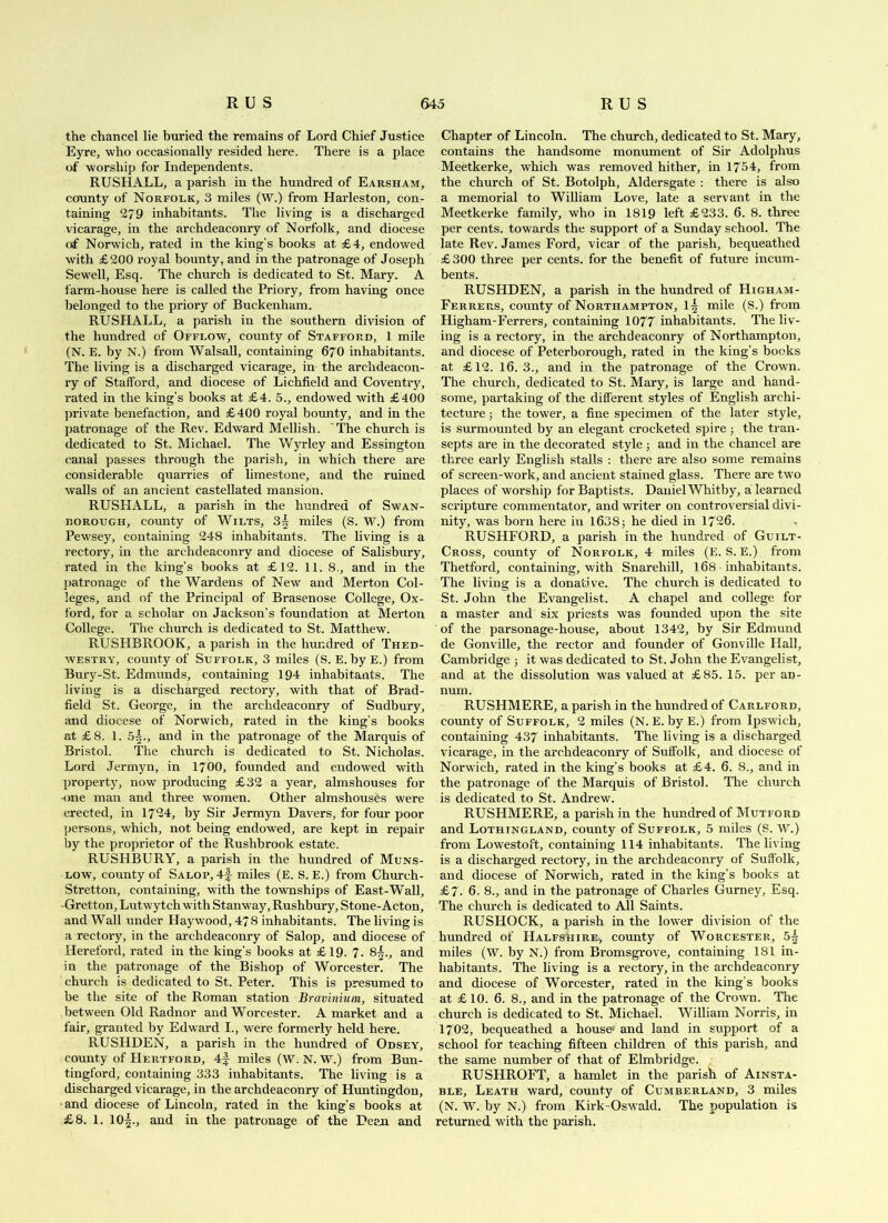 the chancel lie buried the remains of Lord Chief Justice Eyre, who occasionally resided here. There is a place of worship for Independents. RUSHALL, a parish in the hundred of Earsham, county of Norfolk, 3 miles (W.) from Harleston, con- taining 279 inhabitants. The living is a discharged vicarage, in the archdeaconry of Norfolk, and diocese of Norwich, rated in the king’s books at £4, endowed with £200 royal bounty, and in the patronage of Joseph Sewell, Esq. The church is dedicated to St. Mary. A farm-house here is called the Priory, from having once belonged to the priory of Buckenham. RUSHALL, a parish in the southern division of the hundred of Offlow, county of Stafford, 1 mile (N. E. by N.) from Walsall, containing 67O inhabitants. The living is a discharged vicarage, in the archdeacon- ry of Stafford, and diocese of Lichfield and Coventry, rated in the king’s books at £4. 5., endowed with £400 private benefaction, and £400 royal bounty, and in the patronage of the Rev. Edward Mellish. 'The church is dedicated to St. Michael. The Wyrley and Essington canal passes through the parish, in which there are considerable quarries of limestone, and the ruined walls of an ancient castellated mansion. RUSHALL, a parish in the hundred of Swan- rorough, county of Wilts, 3^ miles (S. W.) from Pewsey, containing 248 inhabitants. The living is a rectory, in the archdeaconry and diocese of Salisbury, rated in the king’s books at £12. 11. 8,, and in the ]>atronage of the Wardens of New and Merton Col- leges, and of the Principal of Brasenose College, Ox- ford, for a scholar on Jackson’s foundation at Merton College. The church is dedicated to St. Matthew. RUSHBROOK, a parish in the hundred of Thed- WESTRY, county of Suffolk, 3 miles (S. E. by E.) from Bury-St. Edmunds, containing 194 inhabitants. The living is a discharged rectory, with that of Brad- field St. George, in the archdeaconry of Sudbury, and diocese of Norwich, rated in the king’s books at £8. 1. .5^., and in the patronage of the Marquis of Bristol. The church is dedicated to St. Nicholas. Lord Jermyn, in 17OO, founded and endowed with property, now producing £32 a year, almshouses for -one man and three women. Other almshouses were erected, in 17'34, by Sir Jerm)ui Havers, for four poor persons, which, not being endowed, are kept in repair by the proprietor of the Rushbrook estate. RUSHBURY, a parish in the hundred of Muns- Low, county of Salop, 4f miles (E. S. E.) from Church- Stretton, containing, with the townships of East-Wall, -Gretton, Lutwytch with Stanway, Rushbury, Stone-Acton, and Wall under Haywood, 478 inhabitants. The living is a rectory, in the archdeaconry of Salop, and diocese of Hereford, rated in the king’s books at £19. 7. 8^., and in the patronage of the Bishop of Worcester. The church is dedicated to St. Peter. This is presumed to be the site of the Roman station Bravinium, situated between Old Radnor and Worcester. A market and a fair, granted by Edward I., were formerly held here. RUSHDEN, a parish in the hundred of Odsey, county of PIertford, 4f miles (W. N. W.) from Bun- tingford, containing 333 inhabitants. The living is a discharged vicarage, in the archdeaconry of Huntingdon, and diocese of Lincoln, rated in the king’s books at £8. 1. 10^., and in the patronage of the Dean and Chapter of Lincoln. The church, dedicated to St. Mary, contains the handsome monument of Sir Adolphus Meetkerke, which was removed hither, in 1754, from the church of St. Botolph, Aldersgate : there is also a memorial to William Love, late a servant in the Meetkerke family, who in 1819 left £233. 6. 8. three per cents, towards the support of a Sunday school. The late Rev. James Ford, vicar of the parish, bequeathed £ 300 three per cents, for the benefit of future incum- bents. RUSHDEN, a parish in the hundred of Higham- Ferrers, county of Northampton, 1^ mile (S.) from Higham-Ferrers, containing 1077 inhabitants. The liv- ing is a rectory, in the archdeaconry of Northampton, and diocese of Peterborough, rated in the king’s books at £12. 16. 3., and in the patronage of the Crown. The church, dedicated to St. Mary, is large and hand- some, partaking of the different styles of English archi- tecture ■, the tower, a fine specimen of the later style, is surmounted by an elegant crocheted spire j the tran- septs are in the decorated style 5 and in the chancel are three early English stalls : there are also some remains of screen-work, and ancient stained glass. There are two places of worship for Baptists. Daniel Whitby, a learned scripture commentator, and writer on controversial divi- nity, was born here in 1638; he died in 1726. RUSHFORD, a parish in the hundred of Guilt- Cross, county of Norfolk, 4 miles (E. S. E.) from Thetford, containing, with Snarehill, I68 inhabitants. The living is a donative. The church is dedicated to St. John the Evangelist. A chapel and college for a master and six priests was founded upon the site of the parsonage-house, about 1342, by Sir Edmund de Gonville, the rector and founder of Gonville Hall, Cambridge ; it was dedicated to St. John the Evangelist, and at the dissolution was valued at £85. 15. per an- num. RUSHMERE, a parish in the hundred of Carlford, county of Suffolk, 2 miles (N. E. by E.) from Ipswich, containing 437 inhabitants. The living is a discharged vicarage, in the archdeaconry of Suffolk, and diocese of Norwich, rated in the king’s books at £4. 6. 8., and in the patronage of the Marquis of Bristol. The church is dedicated to St. Andrew. RUSHMERE, a parish in the hundred of Mutford and Lothingland, county of Suffolk, 5 miles (S. \V.) from Lowestoft, containing 114 inhabitants. The living is a discharged rectory, in the archdeaconry of Suffolk, and diocese of Norwich, rated in the king’s books at £7. 6, 8., and in the patronage of Charles Gurney, Esq. The church is dedicated to All Saints. RUSHOCK, a parish in the lower division of the hundred of HalfsIiire, county of Worcester, 5^ miles (W. by N.) from Bromsgrove, containing 181 in- habitants. The living is a rectory, in the archdeaconry and diocese of Worcester, rated in the king’s books at £ 10. 6. 8., and in the patronage of the Crown. The church is dedicated to St. Michael. William Norris, in 1702, bequeathed a houses and land in support of a school for teaching fifteen children of this parish, and the same number of that of Elmbridge. RUSHROFT, a hamlet in the parish of Ainsta- BLE, Leath ward, county of Cumberland, 3 miles (N. W. by N.) from Kirk-Oswald. The population is returned with the parish.
