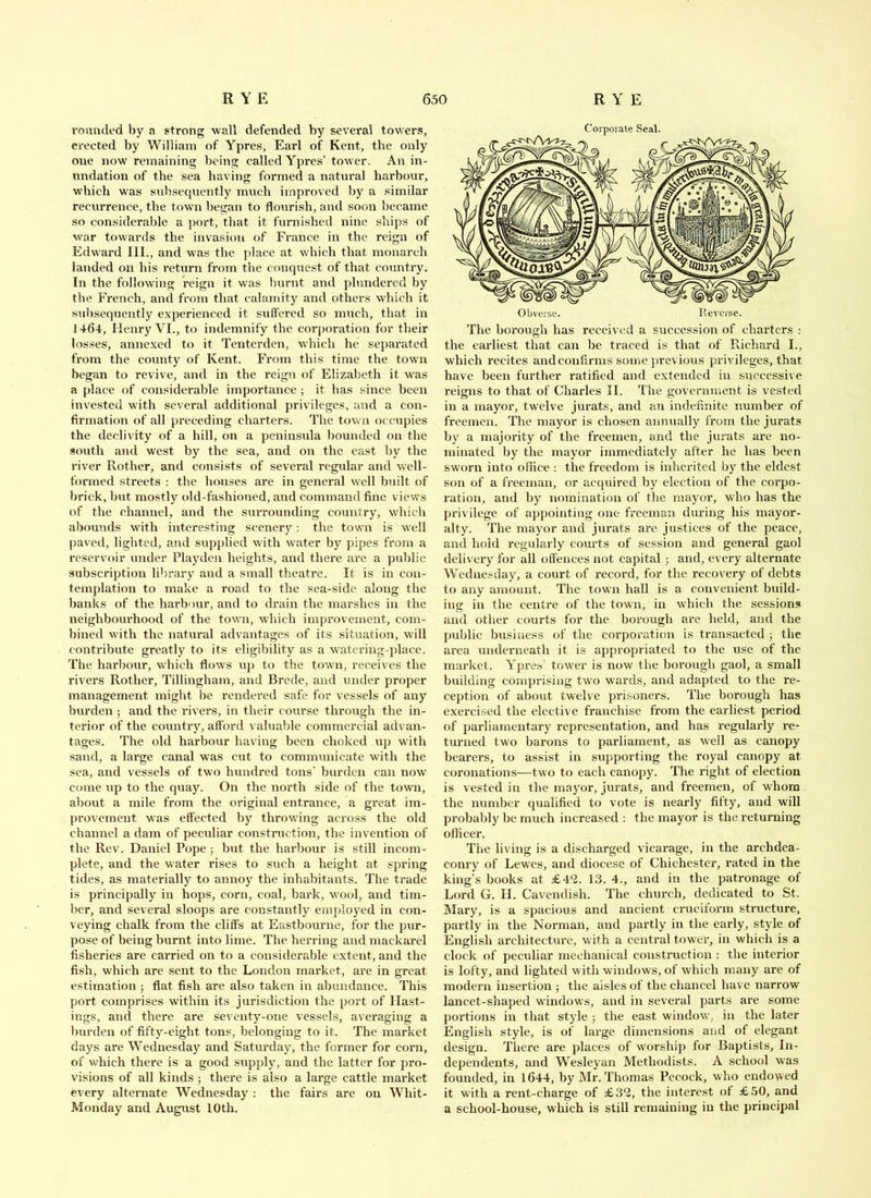 rounded by a strong wall defended by several towers, erected by William of Ypres, Earl of Kent, the only one now remaining being called Ypres’ tower. An in- undation of the sea having formed a natural harbour, which was subsequently much improved by a similar recurrence, the town began to flourish, and soon became so consideraljle a port, that it furnished nine ships of war towards the invasion of France in the reign of Edward III., and was the jdace at which that monarch landed on his return from the conquest of that country. In the following reign it was burnt and plundered by the French, and from that calamity and others which it -subsequently experienced it suffered so much, that in 1464, Henry VI., to indemnify the corj)oration for their losses, annexed to it Tenterden, which he separated from the county of Kent. From this time the town began to revive, and in the reign of Elizabeth it w'as a place of considerable importance ; it has since been invested with several additional privileges, and a con- flrmation of all preceding charters. The town occupies the declivity of a hill, on a peninsula bounded on the south and west by the sea, and on the east hy the river Rotlier, and consists of several regular and well- formed streets : the houses are in general well built of l)rick, but mostly old-fashioned, and command fine view’s of the channel, and the surrounding country, w’hich abounds w’ith interesting scenery: the town is well paved, lighted, and supplied w’ith water by pipes from a reservoir under Playden heights, and there are a puljlic subscription library and a small theatre. It is in con- templation to make a road to the sea-side along the banks of the harbour, and to drain the marshes in the neighbourhood of the towai, which improvement, com- bined with the natural advantages of its situation, w’ill contribute greatly to its eligibility as a watering-place. The harljour, which flows up to the town, receives the rivers Rother, Tillingham, and Brede, and under proper management might be rendered safe for vessels of any burden ; and the rivers, in their course through the in- terior of the country, afford valuable commercial advan- tages. The old harbour having been choked up with sand, a large canal was cut to communicate with the sea, and vessels of two hundred tons’ burden can now come up to the cpiay. On the north side of the town, about a mile from the original entrance, a great im- provement W’as effected hy throw’ing across the old channel a dam of pecidiar construction, the invention of the Rev. Daniel Pope ; but the harbour is still incom- plete, and the water rises to such a height at spring tides, as materially to annoy the inhabitants. The trade is principally in hops, corn, coal, bark, wool, and tim- ber, and several sloops are constantly eni])loyed in con- veying chalk from the cliffs at Eastbourne, for the pur- pose of being burnt into lime. The herring and mackarel fisheries are carried on to a considerable extent, and the fish, which are sent to the London market, are in great estimation j flat fish are also taken in abundance. This port comprises within its jurisdiction the port of Hast- ings, and there are seventy-one vessels, averaging a burden of fifty-eight tons, belonging to it. The market days are Wednesday and Saturday, the former for corn, of which there is a good supply, and the latter for j>ro- visions of all kinds ; there is also a large cattle market every alternate Wednesday : the fairs are on Whit- Monday and Augixst 10th. Obverse. Pevorse. The borough has received a succession of charters : the earliest that can be traced is that of Piichard I., which recites and confirms some previous privileges, that have been further ratified and extended in successive reigns to that of Charles II. The government is vested in a mayor, twelve jurats, and an indefinite number of freemen. The mayor is chosen annually from the jurats by a majority of the freemen, and the jurats are no- minated by the mayor immediately after he has been sworn into ollice : the freedom is inherited by the eldest son of a freeman, or acquired by election of the corpo- ration, and by nomination of the mayor, wdio has the privilege of appointing one freeman during his mayor- alty. The mayor and jurats are justices of the peace, and hold regularly courts of session and general gaol delivery for all offences not capital; and, every alternate Wednesday, a court of record, for the recovery of debts to any amount. The town hall is a convenient build- ing in the centre of the town, in which the sessions and other courts for the borough are held, and the public business of the corporation is transacted ; the area underneath it is appropriated to the use of the market. Ypres’ tower is now the horough gaol, a small building comprising two wards, and adapted to the re- ception of about twelve prisoners. The borough has exercised the elective franchise from the earliest period of parliamentary representation, and has regularly re- turned two barons to parliament, as well as canopy bearers, to assist in supporting the royal canopy at coronations—two to each canopy. The right of election is vested in the mayor, jurats, and freemen, of whom the nundjer qualified to vote is nearly fifty, and will probably be much increased ; the mayor is the returning officer. The living is a discharged vicarage, in the archdea- conry of Lewes, and diocese of Chichester, rated in the king’s books at £4*2. 13. 4., and in the patronage of Lord G, H. Cavendish. The church, dedicated to St. Mary, is a spacious and ancient cruciform structure, partly in the Norman, and partly in the early, style of English architecture, with a central tower, in which is a clock of peculiar mechanical construction : the interior is lofty, and lighted w ith windows, of which many are of modern insertion ; the aisles of the chancel have narrow lancet-shaped windows, and in several parts are some portions in that style ; the east window, in the later English style, is of lai’ge dimensions and of elegant design. There are places of worship for Baptists, In- dependents, and Wesleyan Methodists. A school was founded, in 1644, by Mr. Thomas Pecock, who endowed it with a rent-charge of £3^, the interest of £50, and a school-house, which is still remaining in the principal
