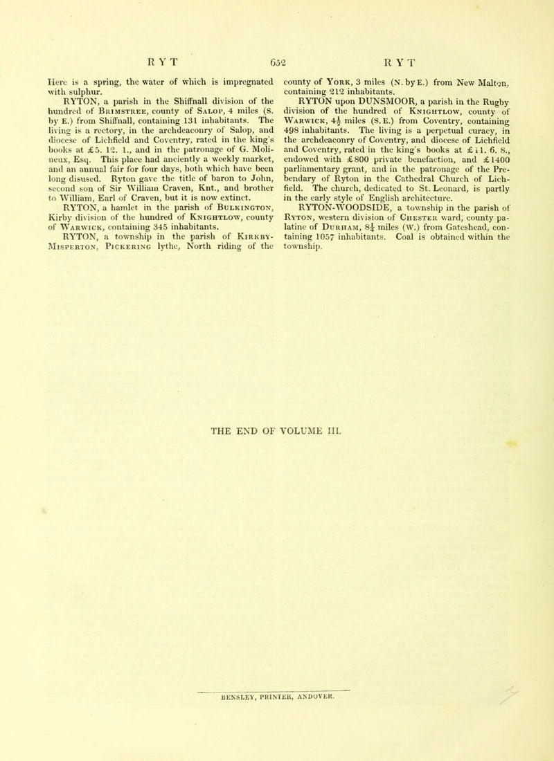 Here is a spring, the water of which is impregnated M’ith sulphur. RYTON, a parish in the Shiffnall division of the hundred of Brimstree, county of Salop, 4 miles (S. by E.) from Shiffnall, containing 131 inhabitants. The living is a rectory, in the archdeaconry of Salop, and diocese of Lichfield and Coventry, rated in the king’s books at £5. 12. 1., and in the patronage of G. Moli- neux. Esq. This place had anciently a weekly market, and an annual fair for four days, both which have been long disused. Ryton gave the title of baron to John, second son of Sir William Craven, Knt., and brother to William, Earl of Craven, but it is now extinct. RYTON, a hamlet in the parish of Bulkington, Kirby division of the hundred of Knightlow, county of Warw'ick, containing 345 inhabitants. RYTON, a township in the parish of Kirkby- Misperton, Pickering lythe. North riding of the county of York, 3 miles (N.byE.) from New Malton, containing 212 inhabitants. RYTON upon DUNSMOOR, a parish in the Rugby division of the hundred of Knightlow, county of Warwick, 4^ miles (S. E.) from Coventry, containing 498 inhabitants. The living is a perpetual curacy, in the archdeaconry of Coventry, and diocese of Lichfield and Coventry, rated in the king’s books at £11. 6. S., endowed with £800 private benefaction, and £1400 parliamentary grant, and in the patronage of the Pre- bendary of Ryton in the Cathedral Church of Lich- field. The church, dedicated to St. Leonard, is partly in the early style of English architecture. RYTON-WOODSIDE, a township in the parish of Ryton, western division of Chester ward, county pa- latine of Durham, 8^ miles (W.) from Gateshead, con- taining 1057 inhabitants. Coal is obtained within the township. THE END OF VOLUME III, BENSLEY, PRINTER, ANDOVER.