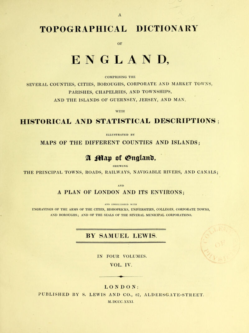 TOPOGRAPHICAL DICTIONARY OF ENGLAND, COMPRISING THE SEVERAL COUNTIES, CITIES, BOROUGHS, CORPORATE AND MARKET TOWNS, PARISHES, CHAPELRIES, AND TOWNSHIPS, AND THE ISLANDS OF GUERNSEY, JERSEY, AND MAN, WITH HISTORICAL AND STATISTICAL DESCRIPTIONS ; ILLUSTRATED BY MAPS OF THE DIFFERENT COUNTIES AND ISLANDS; a 1*1 aj) of (^nglanti, SHEWING THE PRINCIPAL TOWNS, ROADS, RAILWAYS, NAVIGABLE RIVERS, AND CANALS; AND A PLAN OF LONDON AND ITS ENVIRONS; AND EMBELLISHED WITH ENGRAVINGS OF THE ARMS OF THE CITIES, BISHOPRICKS, UNIVERSITIES, COLLEGES, CORPORATE TOWNS, AND BOROUGHS; AND OF THE SEALS OF THE SEVERAL MUNICIPAL CORPORATIONS. BY SAMUEL LEWIS IN FOUR VOLUMES. VOL. IV. LONDON: PUBLISHED BY S. LEWIS AND CO., 87, ALDERSGATE-STREET. M.DCCC.XXXI.