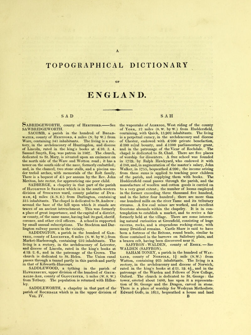 TOPOGRAPHICAL DICTIONARY OF ENGLAND. SAD Sabridgeworth, county of Hertford. See SAWBRIDGEWORTH. SACOMB, a parish in the hundred of Broad- water, county of Hertford, 4 miles (N. by W.) from Ware, containing 341 inhabitants. The living is a rec- tory, in the archdeaconry of Huntingdon, and diocese of Lincoln, rated in the king’s books at £10. 3. 4. Samuel Smyth, Esq. was patron in 1807. The church, dedicated to St. Mary, is situated upon an eminence on the north side of the Ware and Wotton road; it has a tower on the south side of the nave, formerly embattled; and, in the chancel, two stone stalls, and a piscina un- der trefoil arches, with memorials of the Rolt family. There is a bequest of £5 per annum by the Rev. John Meriton, late rector, for apprenticing one poor child. SADBERGE, a chapelry in that part of the parish of Haughton le Skerne which is in the south-western division of Stockton ward, county palatine of Dur- ham, 4f miles (E. N. E.) from Darlington, containing 315 inhabitants. The chapel is dedicated to St. Andrew : around the base of the hill upon which it stands are traces of an ancient intrenchment. This was formerly a place of great importance, and the capital of a district, or county, of the same name, having had its gaol, sheriff, coroner, and other civil officers. A school is supported by small annual subscriptions. The Stockton and Dar- lington railway passes in the vicinity. SADDINGTON, a parish in the hundred of Gar- tree, county of Leicester, 6 miles (N. W. by W.) from Market-Harborough, containing 232 inhabitants. The living is a rectory, in the archdeaconry of Leicester, and diocese of Lincoln, rated in the king’s books at £19- 2. 6., and in the patronage of the Crown. The church is dedicated to St. Helen. The Union canal passes through a tunnel partly in this parish and partly in that of Kibworth-Harcourt. SADDLE WOOD, a tything in the parish of Hawkesbury, upper division of the hundred of Grum- balds-Ash, county of Gloucester, 5 miles (W. S. W.) from Tetbury. The population is returned with Hilles- ley. SADDLE WORTH, a chapelry in that part of the parish of Rochdale which is in the upper division of Vol. IV. S A H the wapentake of Agbrigg, West riding of the county of York, 12 miles (S. W. byW.) from Huddersfield, containing, with Quick, 13,902 inhabitants. The living is a perpetual curacy, in the archdeaconry and diocese of Chester, endowed with £200 private benefaction, £200 royal bounty, and £1200 parliamentary grant, and in the patronage of the Vicar of Rochdale. The chapel is dedicated to St. Chad. There are five places of worship for dissenters. A free school was founded in 1729, by Ralph Hawkyard, who endowed it with £280, and, in augmentation of the master’s salary, John Walker, in 1755, bequeathed £200; the income arising from these sums is applied to teaching poor children of the parish, and supplying them with books. The Huddersfield canal passes through the parish, and the manufacture of woollen and cotton goods is carried on to a very great extent; the number of looms employed in the former exceeding three thousand five hundred, and in the latter four hundred; there are more than one hundred mills on the river Tame and its tributary streams. A few coal mines are worked, and excellent freestone abounds within the chapelry. It is in con- templation to establish a market, and to revive a fair formerly held at the village. There are some interest- ing natural curiosities at Greenfield, consisting of huge caverns, rocks, and a stupendous rocking-stone, with many Druidical remains. Castle Shaw is said to have been a fortress of the Britons, round beads, similar to those contained in the barrows on Salisbury plain, and a brazen celt, having been discovered near it. SAFFRON - WALDEN, county of Essex. — See WALDEN (SAFFRON). SAHAM-TONEY, a parish in the hundred of Way- land, county of Norfolk, if mile (N.W.) from Watton, containing 925 inhabitants. The living is a rectory, in the archdeaconry and diocese of Norwich, rated in the king’s books at £21. 19- 4|., and in the patronage of the Warden and Fellows of New College, Oxford. The church is dedicated to St. George: the tower, erected about 1480, has upon it a representa- tion of St. George and the Dragon, carved in stone. There is a place of worship for Wesleyan Methodists. Edward Goffe, in 1611, bequeathed a house and land B