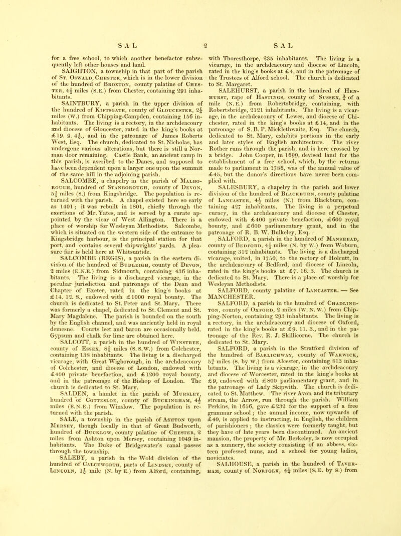 for a free school, to which another benefactor subse- quently left other houses and land. SAIGHTON, a township in that part of the parish of St. Oswald, Chester, which is in the lower division of the hundred of Broxton, county palatine of Ches- ter, 4\ miles (S.E.) from Chester, containing 291 inha- bitants. SAINTBURY, a parish in the upper division of the hundred of Kiftsgate, county of Gloucester, 2^ miles (W.) from Chipping-Campden, containing 156 in- habitants. The living is a rectory, in the archdeaconry and diocese of Gloucester, rated in the king’s books at £19- 9.4^., and in the patronage of James Roberts West, Esq. The church, dedicated to St. Nicholas, has undergone various alterations, but there is still a Nor- man door remaining. Castle Bank, an ancient camp in this parish, is ascribed to the Danes, and supposed to have been dependent upon a larger one upon the summit of the same hill in the adjoining parish. SALCOMBE, a chapelry in the parish of Malbo- rough, hundred of Stanrorough, county of Devon, 5| miles (S.) from Kingsbridge. The population is re- turned with the parish. A chapel existed here so early as 1401 ; it was rebuilt in 1801, chiefly through the exertions of Mr. Yates, and is served by a curate ap- pointed by the vicar of West Allington. There is a place of worship for Wesleyan Methodists. Salcombe, which is situated on the western side of the entrance to Kingsbridge harbour, is the principal station for that port, and contains several shipwrights’ yards. A plea- sure fair is held here at Whitsuntide. SALCOMBE (REGIS), a parish in the eastern di- vision of the hundred of Budleigh, county of Devon, 2 miles (E.N.E.) from Sidmouth, containing 436 inha- bitants. The living is a discharged vicarage, in the peculiar jurisdiction and patronage of the Dean and Chapter of Exeter, rated in the king’s books at £14. 12. 8., endowed with £1000 royal bounty. The church is dedicated to St. Peter and St. Mary. There was formerly a chapel, dedicated to St. Clement and St. Mary Magdalene. The parish is bounded on the south by the English channel, and was anciently held in royal demesne. Courts leet and baron are occasionally held. Gypsum and chalk for lime are obtained here. SALCOTT, a parish in the hundred of Winstree, county of Essex, 8^ miles (S. S.W.) from Colchester, containing 138 inhabitants. The living is a discharged vicarage, with Great Wigborough, in the archdeaconry of Colchester, and diocese of London, endowed with £400 private benefaction, and £1200 royal bounty, and in the patronage of the Bishop of London. The church is dedicated to St. Mary. SALDEN, a hamlet in the parish of Mursley, hundred of Cottesloe, county of Buckingham, 4^ miles (E.N.E.) from Winslow. The population is re- turned with the parish. SALE, a township in the parish of Ashton upon Mersey, though locally in that of Great Budworth, hundred of Bucklow, county palatine of Chester, 2 miles from Ashton upon Mersey, containing 1049 in- habitants. The Duke of Bridgewater’s canal passes through the township. SALEBY, a parish in the Wold division of the hundred of Calceworth, parts of Lindsey, county of Lincoln, 1| mile (N. by E.) from Alford, containing, with Thoresthorpe, 235 inhabitants. The living is a vicarage, in the archdeaconry and diocese of Lincoln, rated in the king’s books at £4, and in the patronage of the Trustees of Alford school. The church is dedicated to St. Margaret. SALEHURST, a parish in the hundred of Hen- hurst, rape of Hastings, county of Sussex, f of a mile (N. E.) from Robertsbridge, containing, with Robertsbridge, 2121 inhabitants. The living is a vicar- age, in the archdeaconry of Lewes, and diocese of Chi- chester, rated in the king’s books at £ 14, and in the patronage of S. B. P. Micklethwaite, Esq. The church, dedicated to St. Mary, exhibits portions in the early and later styles of English architecture. The river Rother runs through the parish, and is here crossed by a bridge. John Cooper, in 1699, devised land for the establishment of a free school, which, by the returns made to parliament in 1786, was of the annual value of £45, but the donor’s directions have never been com- plied with. SALESBURY, a chapelry in the parish and lower division of the hundred of Blackrurn, county palatine of Lancaster, 4^ miles (N.) from Blackburn, con- taining 427 inhabitants. The living is a perpetual curacy, in the archdeaconry and diocese of Chester, endowed with £400 private benefaction, £600 royal bounty, and £600 parliamentary grant, and in the patronage of R. B. W. Bulkeley, Esq. / SALFORD, a parish in the hundred of Manshead, county of Bedford, 4£ miles (N. by W.) from Woburn, containing 312 inhabitants. The living is a discharged vicarage, united, in 1750, to the rectory of Holcutt, in the archdeaconry of Bedford, and diocese of Lincoln, rated in the king’s books at £7. 16. 3. The church is dedicated to St. Mary. There is a place of worship for Wesleyan Methodists. SALFORD, county palatine of Lancaster. — See MANCHESTER. SALFORD, a parish in the hundred of Chadling- ton, county of Oxford, 2 miles (W. N. W.) from Chip- ping-Norton, containing 293 inhabitants. The living is a rectory, in the archdeaconry and diocese of Oxford, rated in the king’s books at £9- 11. 3., and in the pa- tronage of the Rev. R. J. Skillicorne. The church is dedicated to St. Mary. SALFORD, a parish in the Stratford division of the hundred of Barlichway, county of Warwick, 5f miles (S. by W.) from Alcester, containing 813 inha- bitants. The living is a vicarage, in the archdeaconry and diocese of Worcester, rated in the king’s books at £9, endowed with £800 parliamentary grant, and in the patronage of Lady Skipwith. The church is dedi- cated to St. Matthew. The river Avon and its tributary stream, the Arrow, run through the parish. William Perkins, in 1656, gave £232 for the support of a free grammar school; the annual income, now upwards of £40, is applied to instructing, in English, the children of parishioners ; the classics were formerly taught, but they have of late years been discontinued. An ancient mansion, the property of Mr. Berkeley, is now occupied as a nunnery, the society consisting of an abbess, six- teen professed nuns, and a school for young ladies, noviciates. SALHOUSE, a parish in the hundred of Taver- ham, county of Norfolk, 4^ miles (S.E. by S.) from