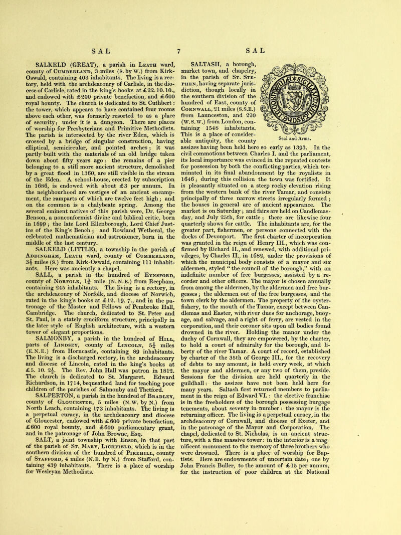 SALKELD (GREAT), a parish in Leath ward, county of Cumberland, 3 miles (S. by W.) from Kirk- Oswald, containing 403 inhabitants. The living is a rec- tory, held with the archdeaconry of Carlisle, in the dio- cese of Carlisle, rated in the king’s books at £22.10.10., and endowed with £200 private benefaction, and £600 royal bounty. The church is dedicated to St. Cuthbert: the tower, which appears to have contained four rooms above each other, was formerly resorted to as a place of security; under it is a dungeon. There are places of worship for Presbyterians and Primitive Methodists. The parish is intersected by the river Eden, which is crossed by a bridge of singular construction, having elliptical, semicircular, and pointed arches; it was partly built with the materials of an old bridge taken down about fifty years ago : the remains of a pier belonging to a still more ancient structure, demolished by a great flood in 1360, are still visible in the stream of the Eden. A school-house, erected by subscription in 1686, is endowed with about £3 per annum. In the neighbourhood are vestiges of an ancient encamp- ment, the ramparts of which are twelve feet high; and on the common is a chalybeate spring. Among the several eminent natives of this parish were. Dr. George Benson, a nonconformist divine and biblical critic, born in 1699 ; the late Lord Ellenborough, Lord Chief Just- ice of the King’s Bench ; and Rowland Wetheral, the celebrated mathematician and astronomer, born in the middle of the last century. SALKELD (LITTLE), a township in the parish of Addingham, Leath ward, county of Cumberland, 3^ miles (S.) from Kirk-Oswald,containing 111 inhabit- ants. Here was anciently a chapel. SALL, a parish in the hundred of Eynsford, county of Norfolk, if mile (N. N.E.) from Reepham, containing 245 inhabitants. The living is a rectory, in the archdeaconry of Norfolk, and diocese of Norwich, rated in the king’s books at £12. 19. 7., and in the pa- tronage of the Master and Fellows of Pembroke Hall, Cambridge. The church, dedicated to St. Peter and St. Paul, is a stately cruciform structure, principally in the later style of English architecture, with a western tower of elegant proportions. SALMONBY, a parish in the hundred of Hill, parts of Lindsey, county of Lincoln, 5f miles (E.N.E.) from Horncastle, containing 89 inhabitants. The living is a discharged rectory, in the archdeaconry and diocese of Lincoln, rated in the king’s books at £5. 10. 2f. The Rev. John Hall was patron in 1812. The church is dedicated to St. Margaret. Edward Richardson, in 1714, bequeathed land for teaching poor children of the parishes of Salmonby and Thetford. SALPERTON, a parish in the hundred of Bradley, county of Gloucester, 5 miles (N.W. by N.) from North Leach, containing 173 inhabitants. The living is a perpetual curacy, in the archdeaconry and diocese of Gloucester, endowed with £ 600 private benefaction, £600 royal bounty, and £600 parliamentary grant, and in the patronage of John Browne, Esq. SALT, a joint township with Enson, in that part of the parish of St. Mary, Lichfield, which is in the southern division of the hundred of Pirehill, county of Stafford, 4 miles (N.E. by N.) from Stafford, con- taining 439 inhabitants. There is a place of worship for Wesleyan Methodists. SALTASH, a borough, market town, and chapelry, in the parish of St. Ste- phen, having separate juris- diction, though locally in the southern division of the hundred of East, county of Cornwall, 21 miles (S.S.E.) from Launceston, and 220 (W.S.W.) from London, con- taining 1548 inhabitants. This is a place of consider- able antiquity, the county assizes having been held here so early as 1393. In the civil commotions between Charles I. and the parliament, its local importance was evinced in the repeated contests for possession by both the conflicting parties, which ter- minated in its final abandonment by the royalists in 1646; during this collision the town was fortified. It is pleasantly situated on a steep rocky elevation rising from the western bank of the river Tamar, and consists principally of three narrow streets irregularly formed ; the houses in general are of ancient appearance. The market is on Saturday; and fairs are held on Candlemas- day, and July 25th, for cattle ; there are likewise four quarterly shows for cattle. The inhabitants are, for the greater part, fishermen, or persons connected with the docks of Devonport. The first charter of incorporation was granted in the reign of Henry III., which was con- firmed by Richard II., and renewed, with additional pri- vileges, by Charles II., in 1682, under the provisions of which the municipal body consists of a mayor and six aldermen, styled “ the council of the borough,” with an indefinite number of free burgesses, assisted by a re- corder and other officers. The mayor is chosen annually from among the aldermen, by the aldermen and free bur- gesses ; the aldermen out of the free burgesses, and the town clerk by the aldermen. The property of the oyster- fishery, to the mouth of the Tamar, except between Can- dlemas and Easter, with river dues for anchorage, buoy- age, and salvage, and a right of ferry, are vested in the corporation, and their coroner sits upon all bodies found drowned in the river. Holding the manor under the duchy of Cornwall, they are empowered, by the charter, to hold a court of admiralty for the borough, and li- berty of the river Tamar. A court of record, established by charter of the 35th of George III., for the recovery of debts to any amount, is held every week, at which the mayor and aldermen, or any two of them, preside. Sessions for the division are held quarterly in the guildhall: the assizes have not been held here for many years. Saltash first returned members to parlia- ment in the reign of Edward VI.: the elective franchise is in the freeholders of the borough possessing burgage tenements, about seventy in number : the mayor is the returning officer. The living is a perpetual curacy, in the archdeaconry of Cornwall, and diocese of Exeter, and in the patronage of the Mayor and Corporation. The chapel, dedicated to St. Nicholas, is an ancient struc- ture, with a fine massive tower: in the interior is a mag- nificent monument to the memory of three brothers who were drowned. There is a place of worship for Bap- tists. Here are endowments of uncertain date; one by John Francis Buffer, to the amount of £15 per annum, for the instruction of poor children at the National Seal and Arms.