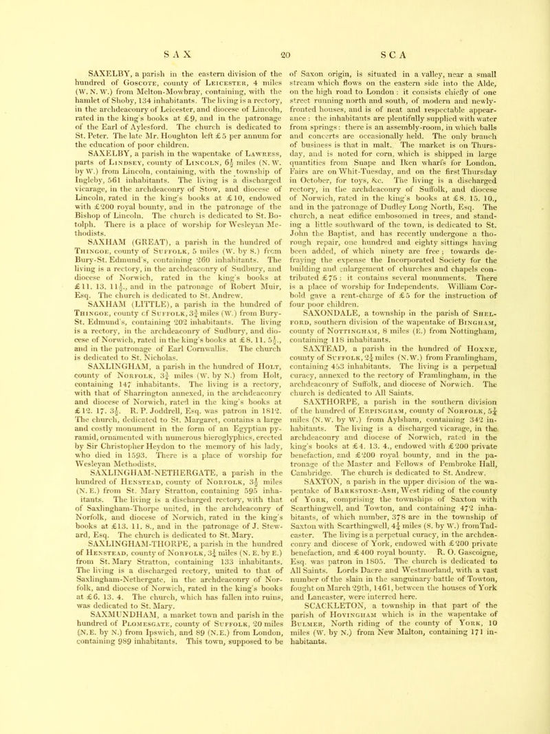 SAXELBY, a parish in the eastern division of the hundred of Goscote, county of Leicester, 4 miles (W. N. W.) from Melton-Mowbray, containing, with the hamlet of Slioby, 134 inhabitants. The living is a rectory, in the archdeaconry of Leicester, and diocese of Lincoln, rated in the king’s books at £9, and in the patronage of the Earl of Aylesford. The church is dedicated to St. Peter. The late Mr. Houghton left £ 5 per annum for the education of poor children. SAXELBY, a parish in the wapentake of Lawress, parts of Lindsey, county of Lincoln, 6| miles (N. W. by W.) from Lincoln, containing, with the township of Iugleby, 561 inhabitants. The living is a discharged vicarage, in the archdeaconry of Stow, and diocese of Lincoln, rated in the king’s books at £10, endowed with £200 royal bounty, and in the patronage of the Bishop of Lincoln. The church is dedicated to St. Bo- t.olpli. There is a place of worship for Wesleyan Me- thodists. SAXHAM (GREAT), a parish in the hundred of Thingoe, county of Suffolk, 5 miles (W. by S.) from Bury-St. Edmund’s, containing 260 inhabitants. The living is a rectory, in the archdeaconry of Sudbury, and diocese of Norwich, rated in the king’s books at £11. 13. Ill, and in the patronage of Robert Muir, Esq. The church is dedicated to St. Andrew. SAXHAM (LITTLE), a parish in the hundred of Thingoe, county cf Suffolk, 3f miles (W.) from Bury- St. Edmund’s, containing 202 inhabitants. The living is a rectory, in the archdeaconry of Sudbury, and dio- cese of Norwich, rated in the king’s books at £8. 11. 5^., and in the patronage of Earl Cornwallis. The church is dedicated to St. Nicholas. SAXLINGHAM, a parish in the hundred of Holt, county of Norfolk, 3f miles (W. by N.) from Holt, containing 14 inhabitants. The living is a rectory, with that of Sharrington annexed, in the archdeaconry and diocese of Norwich, rated in the king's books at £12. 1. 3^. R. P. Joddrell, Esq. was patron in 1812. The church, dedicated to St. Margaret, contains a large and costly monument in the form of an Egyptian py- ramid, ornamented with numerous hieroglyphics, erected by Sir Christopher Heydon to the memory of his lady, who died in 1593. There is a place of worship for Wesleyan Methodists. SAXLINGHAM-NETHERGATE, a parish in the hundred of Henstead, county of Norfolk, miles (N. E.) from St. Mary Stratton, containing 595 inha- itants. The living is a discharged rectory, with that, of Saxlingham-Thorpe united, in the archdeaconry of Norfolk, and diocese of Norwich, rated in the king’s books at £13. 11. 8., and in the patronage of J. Stew- ard, Esq. The church is dedicated to St. Mary. SAXLINGHAM-THORPE, a parish in the hundred of Henstead, county of Norfolk, 3^ miles (N. E. by E.) from St. Mary Stratton, containing 133 inhabitants. The living is a discharged rectory, united to that of Saxlingham-Nethergate, in the archdeaconry of Nor- folk, and diocese of Norwich, rated in the king's books at £6. 13. 4. The church, which has fallen into ruins, was dedicated to St. Mary. SAXMUNDHAM, a market town and parish in the hundred of Plomesgate, county of Suffolk, 20 miles (N.E. by N.) from Ipswich, and 89 (N.E.) from London, containing 989 inhabitants. This town, supposed to be of Saxon origin, is situated in a valley, near a small stream which flows on the eastern side into the Aide, on the high road to London : it consists chiefly of one street running north and south, of modern and newly- fronted houses, and is of neat and respectable appear- ance : the inhabitants are plentifully supplied with water from springs: there is an assembly-room, in which balls and concerts are occasionally held. The only branch of business is that in malt. The market is on Thurs- day, and is noted for corn, which is shipped in large quantities from Snape and Iken wharfs for London. Fairs arc on Whit-Tuesday, and on the first Thursday in October, for toys, &c. The living is a discharged rectory, in the archdeaconry of Suffolk, and diocese of Norwich, rated in the king’s books at £8. 15. 10., and in the patronage of Dudley Long North, Esq. The church, a neat edifice embosomed in trees, and stand- ing a little southward of the town, is dedicated to St. John the Baptist, and has recently undergone a tho- rough repair, one hundred and eighty sittings having been added, of which ninety are free ; towards de- fraying the expense the Incorporated Society for the building and enlargement of churches and chapels con- tributed £5 : it contains several monuments. There is a place of worship for Independents. William Cor- bold gave a rent-charge of £5 for the instruction of four poor children. SAXONDALE, a township in the parish of Shel- ford, southern division of the wapentake of Bingham, county of Nottingham, 8 miles (E.) from Nottingham, containing 118 inhabitants. SAXTEAD, a parish in the hundred of IIoxne, county of Suffolk, 2^ miles (N.W.) from Framlingham, containing 453 inhabitants. The living is a perpetual curacy, annexed to the rectory of FYamlingham, in the archdeaconry of Suffolk, and diocese of Norwich. The church is dedicated to All Saints. SAXTIIORPE, a parish in the southern division of the hundred of Erpingiiam, county of Norfolk, 5% miles (N.W. by W.) from Aylsliam, containing 342 in- habitants. The living is a discharged vicarage, in the archdeaconry and diocese of Norwich, rated in the king’s books at £4. 13. 4., endowed with £200 private benefaction, and £200 royal bounty, and in the pa- tronage of the Master and Fellows of Pembroke Hall, Cambridge. The church is dedicated to St. Andrew. SAXTON, a parish in the upper division of the wa- pentake of Barkstone-Ash, West riding of the county of York, comprising the townships of Saxton with Scarthingwcll, and Towton, and containing 472 inha- bitants, of which number, 378 are in the township of Saxton with Scarthingwell, 4^ miles (S. by W.) from Tad- caster. The living is a perpetual curacy, in the archdea- conry and diocese of York, endowed with £200 private benefaction, and £400 royal bounty. R. O. Gascoigne, Esq. was patron in 1805. The church is dedicated to All Saints. Lords Dacre and Westmorland, with a vast number of the slain in the sanguinary battle of Towton, fought on March 29th, 1461, between the houses of York and Lancaster, were interred here. SCACKLETON, a township in that part of the parish of Hovingiiam which is in the wapentake of Bulmer, North riding of the county of York, 10 miles (W. by N.) from New Malton, containing 1/1 in- habitants.