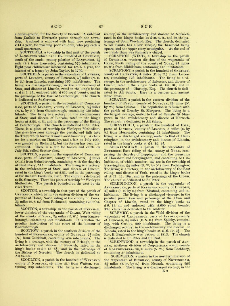 a burial-ground, for the Society of Friends. A rail-road from Carlisle to Newcastle passes through the town- ship. A school is endowed with land, now producing £14 a year, for teaching poor children, who pay each a small quarterage. SCOTFORTH, a township in that part of the parish of Lancaster which is in the hundred of Lonsdale, south of the sands, county palatine of Lancaster, mile (S.) from Lancaster, containing 579 inhabitants. Eight poor children are instructed for £2. 5. a year, the interest of a legacy by John Taylor, in 1799. SCOTHERN, a parish in the wapentake of Lawress, parts of Lindsey, county of Lincoln, 5^ miles (N. E. by N.) from Lincoln, containing 366 inhabitants. The living is a discharged vicarage, in the archdeaconry of Stow, and diocese of Lincoln, rated in the king’s hooks at £4. 5. 2§., endowed with £800 royal bounty, and in the patronage of the Earl of Scarborough. The church is dedicated to St. German. SCOTTER, a parish in the wapentake of Corring- ham, parts of Lindsey, county of Lincoln, 9^ miles (N. E. by N.) from Gainsborough, containing 938 inha- bitants. The living is a rectory, in the archdeaconry of Stow, and diocese of Lincoln, rated in the king’s books at £22. 4. 2., and in the patronage of the Bishop of Peterborough. The church is dedicated to St. Peter. There is a place of worship for Wesleyan Methodists. The river Eau runs through the parish, and falls into the Trent, which forms its north-wrest boundary. A char- ter for a market on Thursday, and a fair on July 10th, was granted by Richard I., but the former has been dis- continued. There is a fair for horses and cattle on July 6th, called Scotter shew. SCOTTON, a parish in the wapentake of Corring- ham, parts of Lindsey, county of Lincoln, 8f miles (N. E.) from Gainsborough, containing, with the chapelry of East Ferry, 515 inhabitants. The living is a rectory, in the archdeaconry of Stow, and diocese of Lincoln, rated in the king’s books at £23, and in the patronage of Sir Richard Frederick, Bart. The church is dedicated to St. Genewys. There is a place of worship for Wesleyan Methodists. The parish is bounded on the west by the river Trent. SCOTTON, a township in that part of the parish of Catterick which is in the eastern division of the wa- pentake of Hang, North riding of the county of York, 3| miles (S. S. E.) from Richmond, containing 128 inha- bitants. SCOTTON, a township in the parish of Farnham, lower division of the wapentake of Claro, West riding of the county of York, 2^ miles (N.W.) from Knares- borough, containing 297 inhabitants. It is within the peculiar jurisdiction of the court of the honour of Knaresbor ough. SCOTTOW, a parish in the southern division of the hundred of Erpingham, county of Norfolk, 2§ miles (N.) from Coltishall, containing 434 inhabitants. The living is a vicarage, with the rectory of Belaugh, in the archdeaconry and diocese of Norwich, rated in the king’s books at £8. 13. 6^., and in the patronage of the Bishop of Norwich. The church is dedicated to All Saints. SCOULTON, a parish in the hundred of Wayland, county of Norfolk, A\ miles (E.) from Watton, con- taining 339 inhabitants. The living is a discharged rectory, in the archdeaconry and diocese of Norwich, rated in the king’s books at £10. 4. 2., and in the pa- tronage of John Weyland, Esq. The church, dedicated to All Saints, has a low steeple, the basement being square, and the upper story octangular. At the end of each aisle there was formerly a chapel. SCRAFTON (WEST), a township in the parish of Coverham, western division of the wapentake of Hang, North riding of the county of York, miles (S. W.) from Middleham, containing 146 inhabitants. SCRAPTOFT, a parish in the hundred of Gartree, county of Leicester, 4 miles (E. by N.) from Leices- ter, containing 126 inhabitants. The living is a vi- carage, in the archdeaconry of Leicester, and diocese of Lincoln, rated in the king’s books at £8. 10., and in the patronage of — Hartopp, Esq. The church is dedi- cated to All Saints. Here is a curious and ancient stone cross. SCRATBY, a parish in the eastern division of the hundred of Flegg, county of Norfolk, 2| miles (N. by W.) from Caistor. The population is returned with the parish of Ormsby St. Margaret. The living is a discharged vicarage, united to that of Ormsby St. Mar- garet, in the archdeaconry and diocese of Norwich. The church is dedicated to All Saints. SCRAYFIELD, a parish in the hundred of Hill, parts of Lindsey, county of Lincoln, 3 miles (E. by S.) from Horncastle, containing 23 inhabitants. The living is a discharged rectory, united to that of Ham- eringham, in the archdeaconry and diocese of Lincoln, rated in the king’s books at £4. 19- A\. SCRAYINGHAM, a parish in the wapentake of Buckrose, East riding of the county of York, com- prising the chapelry of Leppington, and the townships of Howsham and Scrayingham, and containing 511 in- habitants, of which number, 157 are in the township of Scrayingham, 9tj miles (N. W. by N.) from Pocklington. The living is a rectory, in the archdeaconry of the East riding, and diocese of York, rated in the king’s books at £ 21. 11. 10§., and in the patronage of the Crown. The church is dedicated to St. Peter. SCREDINGTON, a parish in the wapentake of Aswardhurn, parts of Kesteven, county of Lincoln, 4 J miles (S. E. by S.) from Sleaford, containing 256 in- habitants. The living is a discharged vicarage, in the peculiar jurisdiction and patronage of the Dean and Chapter of Lincoln, rated in the king’s books at £6. 15. 4., and endowed with £600 royal bounty. The church is dedicated to St. Andrew. SCREMBY, a parish in the Wold division of the wapentake of Candleshoe, parts of Lindsey, county of Lincoln, 3^ miles (E. N. E.) from Spilsby, contain- ing, with Grebby, 200 inhabitants. The living is a discharged rectory, in the archdeaconry and diocese of Lincoln, rated in the king’s books at £16. 10. 2^. The Rev. H. Brackenbury was patron in 1813. The church is dedicated to St. Peter and St. Paul. SC REN WOOD, a township in the parish of Aln- ham, northern division of Coquetdale ward, county of Northumberland, 8 miles (N. W.) from Rothbury, containing 37 inhabitants. SCREVETON, a parish in the northern division of the wapentake of Bingham, county of Nottingham, 8^ miles (S. W. by S.) from Newark, containing 292 inhabitants. The living is a discharged rectory, in the E 2