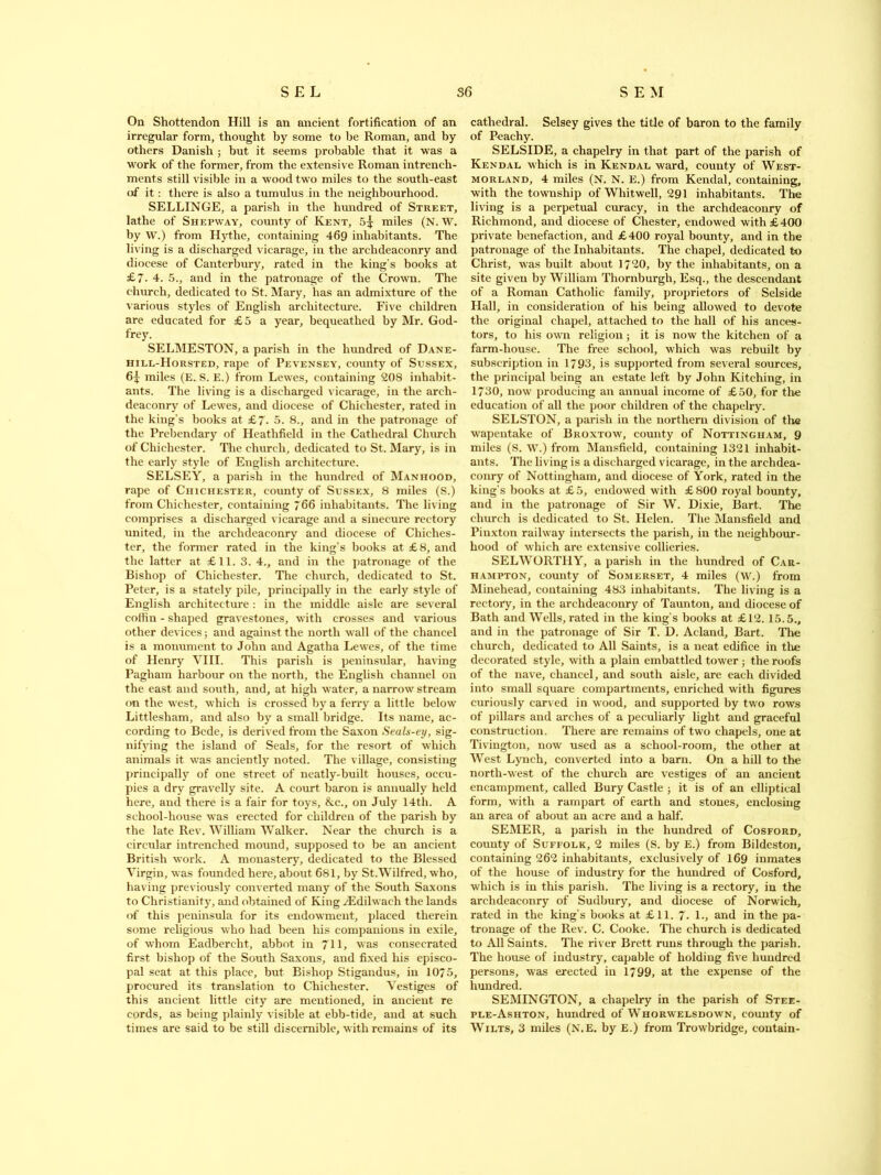 On Shottendon Hill is an ancient fortification of an irregular form, thought by some to be Roman, and by others Danish ; but it seems probable that it was a work of the former, from the extensive Roman intreneh- ments still visible in a wood two miles to the south-east (if it: there is also a tumulus in the neighbourhood. SELLINGE, a parish in the hundred of Street, lathe of Shepway, county of Kent, 5^ miles (N. W. by W.) from Hythe, containing 469 inhabitants. The living is a discharged vicarage, in the archdeaconry and diocese of Canterbury, rated in the king’s books at £7. 4. 5., and in the patronage of the Crown. The church, dedicated to St. Mary, has an admixture of the various styles of English architecture. Five children are educated for £5 a year, bequeathed by Mr. God- frey. SELMESTON, a parish in the hundred of Dane- hill-Horsted, rape of Pevensey, county of Sussex, 6^ miles (E. S. E.) from Lewes, containing 208 inhabit- ants. The living is a discharged vicarage, in the arch- deaconry of Lewes, and diocese of Chichester, rated in the king’s books at £7. 5. 8., and in the patronage of the Prebendary of Heathfield in the Cathedral Church of Chichester. The church, dedicated to St. Mary, is in the early style of English architecture. SELSEY, a parish in the hundred of Manhood, rape of Chichester, county of Sussex, 8 miles (S.) from Chichester, containing 766 inhabitants. The living comprises a discharged vicarage and a sinecure rectory united, in the archdeaconry and diocese of Chiches- ter, the former rated in the king’s books at £8, and the latter at £11. 3. 4., and in the patronage of the Bishop of Chichester. The church, dedicated to St. Peter, is a stately pile, principally in the early style of English architecture : in the middle aisle are several coffin - shaped gravestones, with crosses and various other devices; and against the north wall of the chancel is a monument to John and Agatha Lewes, of the time of Henry VIII. This parish is peninsular, having Pagliam harbour on the north, the English channel on the east and south, and, at high water, a narrow stream on the west, which is crossed by a ferry a little below Littlesham, and also by a small bridge. Its name, ac- cording to Bede, is derived from the Saxon Seals-ey, sig- nifying the island of Seals, for the resort of which animals it was anciently noted. The village, consisting principally of one street of neatly-built houses, occu- pies a dry gravelly site. A court baron is annually held here, and there is a fair for toys, &c., on July 14th. A school-house was erected for children of the parish by the late Rev. William Walker. Near the church is a circular intrenched mound, supposed to be an ancient British work. A monastery, dedicated to the Blessed Virgin, was founded here, about 681, by St.Wilfred, who, having previously converted many of the South Saxons to Christianity, and obtained of King iEdilwach the lands of this peninsula for its endowment, placed therein some religious who had been his companions in exile, of whom Eadbercht, abbot in 711, was consecrated first bishop of the South Saxons, and fixed his episco- pal seat at this place, but Bishop Stigandus, in 10/5, procured its translation to Chichester. Vestiges of this ancient little city are mentioned, in ancient re cords, as being plainly visible at ebb-tide, and at such times are said to be still discernible, with remains of its cathedral. Selsey gives the title of baron to the family of Peachy. SELSIDE, a chapelry in that part of the parish of Kendal which is in Kendal ward, county of West- morland, 4 miles (N. N. E.) from Kendal, containing, with the township of Whitwell, 291 inhabitants. The living is a perpetual curacy, in the archdeaconry of Richmond, and diocese of Chester, endowed with £400 private benefaction, and £400 royal bounty, and in the patronage of the Inhabitants. The chapel, dedicated to Christ, was built about 17*20, by the inhabitants, on a site given by William Thornburgh, Esq., the descendant of a Roman Catholic family, proprietors of Selside Hall, in consideration of his being allowed to devote the original chapel, attached to the hall of his ances- tors, to his own religion; it is now the kitchen of a farm-house. The free school, which was rebuilt by subscription in 1793, is supported from several sources, the principal being an estate left by John Kitching, in 1730, now producing an annual income of £50, for the education of all the poor children of the chapelry. SELSTON, a parish in the northern division of the wapentake of Broxtow, county of Nottingham, 9 miles (S. W.) from Mansfield, containing 1321 inhabit- ants. The living is a discharged vicarage, in the archdea- conry of Nottingham, and diocese of York, rated in the king’s books at £5, endowed with £800 royal bounty, and in the patronage of Sir W. Dixie, Bart. The church is dedicated to St. Helen. The Mansfield and Pinxton railway intersects the parish, in the neighbour- hood of which are extensive collieries. SELWORTI1Y, a parish in the hundred of Car- hampton, county of Somerset, 4 miles (W.) from Minehead, containing 483 inhabitants. The living is a rectory, in the archdeaconry of Taunton, and diocese of Bath and Wells, rated in the king’s books at £12. 15.5., and in the patronage of Sir T. D. Acland, Bart. The church, dedicated to All Saints, is a neat edifice in the decorated style, with a plain embattled tower ; the roofs of the nave, chancel, and south aisle, are each divided into small square compartments, enriched with figures curiously carved in wood, and supported by two rows of pillars and arches of a peculiarly light and graceful construction. There are remains of two chapels, one at Tivington, now used as a school-room, the other at West Lynch, converted into a barn. On a hill to the north-west of the church are vestiges of an ancient encampment, called Bury Castle ; it is of an elliptical form, with a rampart of earth and stones, enclosing an area of about an acre and a half. SEMER, a parish in the hundred of Cosford, county of Suffolk, 2 miles (S. by E.) from Bildeston, containing 262 inhabitants, exclusively of 169 inmates of the house of industry for the hundred of Cosford, which is in this parish. The living is a rectory, in the archdeaconry of Sudbury, and diocese of Norwich, rated in the king’s books at £11. 7. 1., and in the pa- tronage of the Rev. C. Cooke. The church is dedicated to All Saints. The river Brett runs through the parish. The house of industry, capable of holding five hundred persons, was erected in 1799, at the expense of the hundred. SEMINGTON, a chapelry in the parish of Stee- ple-Ashton, hundred of Whorwelsdown, county of Wilts, 3 miles (N.E. by E.) from Trowbridge, contain-