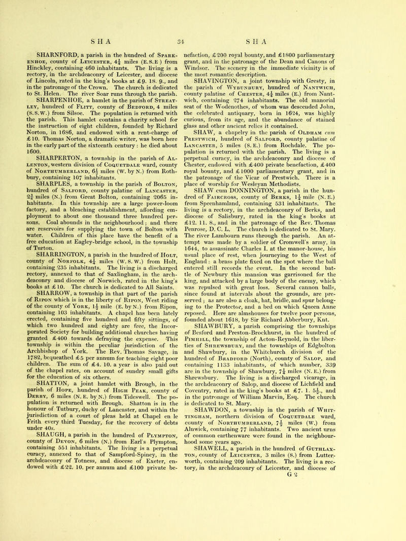 SHA 34 SHA SHARNFORD, a parish in the hundred of Spark- enhoe, county of Leicester, 4^ miles (E.S.E) from Hinckley, containing 460 inhabitants. The living is a rectory, in the archdeaconry of Leicester, and diocese of Lincoln, rated in the king’s books at £9. 18. 9., and in the patronage of the Crown. The church is dedicated to St. Helen. The river Soar runs through the parish. SHARPENHQE, a hamlet in the parish of Streat- ley, hundred of Flitt, county of Bedford, 4 miles (S.S.W.) from Silsoe. The population is returned with the parish. This hamlet contains a charity school for the instruction of eight children, founded by Richard Norton, in 1686, and endowed with a rent-charge of £ 10. Thomas Norton, a dramatic writer, was bom here in the early part of the sixteenth century : he died about 1600. SHARPERTON, a township in the parish of Al- lenton, western division of Coquetdale ward, county of Northumberland, 6§ miles (W. by N.) from Roth- bury, containing 107 inhabitants. SHARPLES, a township in the parish of Bolton, hundred of Salford, county palatine of Lancaster, 2f- miles (N.) from Great Bolton, containing 2065 in- habitants. In this township are a large power-loom factory, and a bleaching establishment, affording em- ployment to about one thousand three hundred per- sons. Coal abounds in the neighbourhood; and there are reservoirs for supplying the town of Bolton with water. Children of this place have the benefit of a free education at Eagley-bridge school, in the township of Turton. SHARRINGTON, a parish in the hundred of Holt, county of Norfolk, 4| miles (W. S. W.) from Holt, containing 235 inhabitants. The living is a discharged rectory, annexed to that of Saxlingham, in the arch- deaconry and diocese of Norwich, rated in the king’s books at £10. The church is dedicated to All Saints. SHARROW, a township in that part of the parish of Ripon which is in the liberty of Ripon, West riding of the county of York, 1± mile (E. by N.) from Ripon, containing 103 inhabitants. A chapel has been lately erected, containing five hundred and fifty sittings, of which two hundred and eighty are free, the Incor- porated Society for building additional churches having granted £400 towards defraying the expense. This township is within the peculiar jurisdiction of the Archbishop of York. The Rev. Thomas Savage, in 1782, bequeathed £5 per annum for teaching eight poor children. The sum of £4. 10. a year is also paid out of the chapel rates, on account of sundry small gifts for the education of six others. SHATTON, a joint hamlet with Brough, in the parish of Hope, hundred of High Peak, county of Derby, 6 miles (N. E. by N.) from Tideswell. The po- pulation is returned with Brough. Shatton is in the honour of Tutbury, duchy of Lancaster, and within the jurisdiction of a court of pleas held at Chapel en le Frith every third Tuesday, for the recovery of debts under 40s. SHAUGH, a parish in the hundred of Plympton, county of Devon, 6 miles (N.) from Earl’s Plympton, containing 551 inhabitants. The living is a perpetual curacy, annexed to that of Sampford-Spiney, in the archdeaconry of Totness, and diocese of Exeter, en- dowed with £22. 10. per annum and £100 private be- nefaction, £200 royal bounty, and £1800 parliamentary grant, and in the patronage of the Dean and Canons of Windsor. The scenery in the immediate vicinity is of the most romantic description. SHAYINGTON, a joint township with Gresty, in the parish of Wybunbury, hundred of Nantwich, county palatine of Chester, 4\ miles (E.) from Nant- wich, containing 274 inhabitants. The old manorial seat of the Wodenothes, of whom was descended John, the celebrated antiquary, born in 1624, was highly curious, from its age, and the abundance of stained glass and other ancient relics it contained. SHAW, a chapelry in the parish of Oldham cum Prestwich, hundred of Salford, county palatine of Lancaster, 5 miles (S. E.) from Rochdale. The po- pulation is returned with the parish. The living is a perpetual curacy, in the archdeaconry and diocese of Chester, endowed with £400 private benefaction, £400 royal bounty, and £1000 parliamentary grant, and in the patronage of the Vicar of Prestwich. There is a place of worship for Wesleyan Methodists. SHAW cum DONNINGTON, a parish in the hun- dred of Faircross, county of Berks, 1^ mile (N. E.) from Speenhamland, containing 531 inhabitants. The living is a rectory, in the archdeaconry of Berks, and diocese of Salisbury, rated in the king’s books at £12. 11. 8., and in the patronage of the Rev. Thomas Penrose, D. C. L. The church is dedicated to St. Mary. The river Lambourn runs through the parish. An at- tempt was made by a soldier of Cromwell’s army, in 1644, to assassinate Charles I. at the manor-house, his usual place of rest, when journeying to the West of England : a brass plate fixed on the spot where the ball entered still records the event. In the second bat- tle of Newbury this mansion was garrisoned for the king, and attacked by a large body of the enemy, which was repulsed with great loss. Several cannon balls, since found at intervals about the grounds, are pre- served ; as are also a cloak, hat, bridle, and spur belong- ing to the Protector, and a bed on which Queen Anne reposed. Here are almshouses for twelve poor persons, founded about 1618, by Sir Richard Abberbury, Knt. SHAWBURY, a parish comprising the townships of Besford and Preston-Brockhurst, in the hundred of Pimhill, the township of Acton-Reynold, in the liber- ties of Shrewsbury, and the townships of Edgbolton and Shawbury, in the Whitchurch division of the hundred of Bradford (North), county of Salop, and containing 1133 inhabitants, of which number, 339 are in the township of Shawbury, miles (N. E.) from Shrewsbury. The living is a discharged vicarage, in the archdeaconry of Salop, and diocese of Lichfield and Coventry, rated in the king’s books at £7. 1. 5^., and in the patronage of William Marvin, Esq. The church is dedicated to St. Mary. SHAWDON, a township in the parish of Whit- tingham, northern division of Coquetdale ward, county of Northumberland, 7§ miles (W.) from Alnwick, containing 77 inhabitants. Two ancient urns of common earthenware were found in the neighbour- hood some years ago. SHAWELL, a parish in the hundred of Guthlax- ton, county of Leicester, 3 miles (S.) from Lutter- worth, containing 209 inhabitants. The living is a rec- tory, in the archdeaconry of Leicester, and diocese of